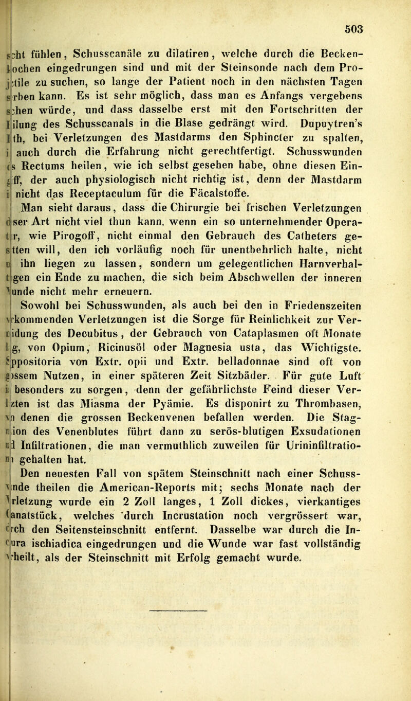 5oa cht fühlen, Schusscanäle zu dilatiren, welche durch die Becken- ochen eingedrungen sind und mit der Steinsonde nach dem Pro- ;tile zu suchen, so lange der Patient noch in den nächsten Tagen rhen kann. Es ist sehr möglich, dass man es Anfangs vergebens 3hen würde, und dass dasselbe erst mit den Fortschritten der ilung des Schusscanals in die Blase gedrängt wird. Dupuytren's Ih, bei Verletzungen des Mastdarms den Sphincter zu spalten, auch durch die Erfahrung nicht gerechtfertigt. Schusswunden s Rectums heilen, wie ich selbst gesehen habe, ohne diesen Ein- iff, der auch physiologisch nicht richtig ist, denn der Mastdarm nicht das Receptaculum für die Fäcalstofie. Man sieht daraus, dass die Chirurgie bei frischen Verletzungen ser Art nicht viel thun kann, wenn ein so unternehmender Opera- ir, wie Pirogoff, nicht einmal den Gebrauch des Catheters ge- tten will, den ich vorläufig noch für unentbehrlich halte, nicht ihn liegen zu lassen, sondern um gelegentlichen Harnverhal- igen ein Ende zu machen, die sich beim Abschwellen der inneren unde nicht mehr erneuern. Sowohl bei Schusswunden, als auch bei den in Friedenszeiten rkommenden Verletzungen ist die Sorge für Reinlichkeit zur Ver- idung des Decubitus, der Gebrauch von Cataplasmen oft Monate g, von Opium, Ricinusöl oder Magnesia usta, das Wichtigste, ppositoria von Extr. opii und Extr. belladonnae sind oft von )ssem Nutzen, in einer späteren Zeit Sitzbäder. Für gute Luft besonders zu sorgen, denn der gefährlichste Feind dieser Ver- zten ist das Miasma der Pyämie. Es disponirt zu Thrombasen, \n denen die grossen Beckenvenen befallen werden. Die Stag- ion des Venenblutes führt dann zu serös-blutigen Exsudationen i Infiltrationen, die man vermuthlich zuweilen für ürininfiltratio- 1 gehalten hat. Den neuesten Fall von spätem Steinschnitt nach einer Schuss- nde theilen die American-Reports mit; sechs Monate nach der rletzung wurde ein 2 Zoll langes, 1 Zoll dickes, vierkantiges anatstück, welches 'durch Incrustation noch vergrössert war, rch den Seitensteinschnitt entfernt. Dasselbe war durch die In- ura ischiadica eingedrungen und die Wunde war fast vollständig ^rheilt, als der Steinschnitt mit Erfolg gemacht wurde.