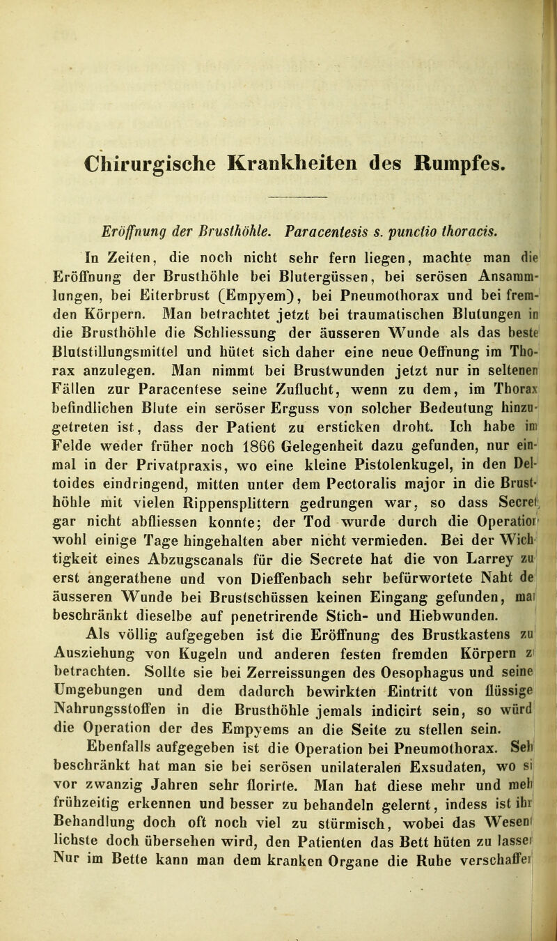 Chirurgische Krankheiten des Rumpfes. Eröffnung der Brusthöhle. Paracentesis s. puncHo thoracis. In Zeiten, die noch nicht sehr fern liegen, machte man die Eröffnung der Brusthöhle bei Blutergüssen, bei serösen Ansamm- lungen, bei Eiterbrust (Empyem), bei Pneumothorax und bei frem- den Körpern. Man betrachtet jetzt bei traumatischen Blutungen in die Brusthöhle die Schliessung der äusseren Wunde als das beste Blutstillungsmittel und hütet sich daher eine neue Oeffnung im Tho- rax anzulegen. Man nimmt bei Brustwunden jetzt nur in selteoen Fällen zur Paracentese seine Zuflucht, wenn zu dem, im Thorax befindlichen Blute ein seröser Erguss von solcher Bedeutung hinzu- getreten ist, dass der Patient zu ersticken droht. Ich habe im Felde weder früher noch 1866 Gelegenheit dazu gefunden, nur ein- mal in der Privatpraxis, wo eine kleine Pistolenkugel, in den Del- toides eindringend, mitten unter dem Pectoralis major in die Brust- höhle mit vielen Rippensplittern gedrungen war, so dass Secrel, gar nicht abfliessen konnte; der Tod wurde durch die Operatior' wohl einige Tage hingehalten aber nicht vermieden. Bei der Wich tigkeit eines Abzugscanals für die Secrete hat die von Larrey zu erst angerathene und von Dieffenbach sehr befürwortete Naht de äusseren Wunde bei Brustschüssen keinen Eingang gefunden, mai beschränkt dieselbe auf penetrirende Stich- und Hiebwunden. Als völlig aufgegeben ist die Eröffnung des Brustkastens zu Ausziehung von Kugeln und anderen festen fremden Körpern z betrachten. Sollte sie bei Zerreissungen des Oesophagus und seine Umgebungen und dem dadurch bewirkten Eintritt von flüssige Nahrungsstoffen in die Brusthöhle jemals indicirt sein, so würd die Operation der des Empyems an die Seite zu stellen sein. Ebenfalls aufgegeben ist die Operation bei Pneumothorax. Sehl beschränkt hat man sie bei serösen unilateralen Exsudaten, wo si| vor zwanzig Jahren sehr florirle. Man hat diese mehr und roebl frühzeitig erkennen und besser zu behandeln gelernt, indess ist ihr Behandlung doch oft noch viel zu stürmisch, wobei das Weseni liebste doch übersehen wird, den Patienten das Bett hüten zu lasser Nur im Bette kann man dem kranken Organe die Ruhe verschaffei