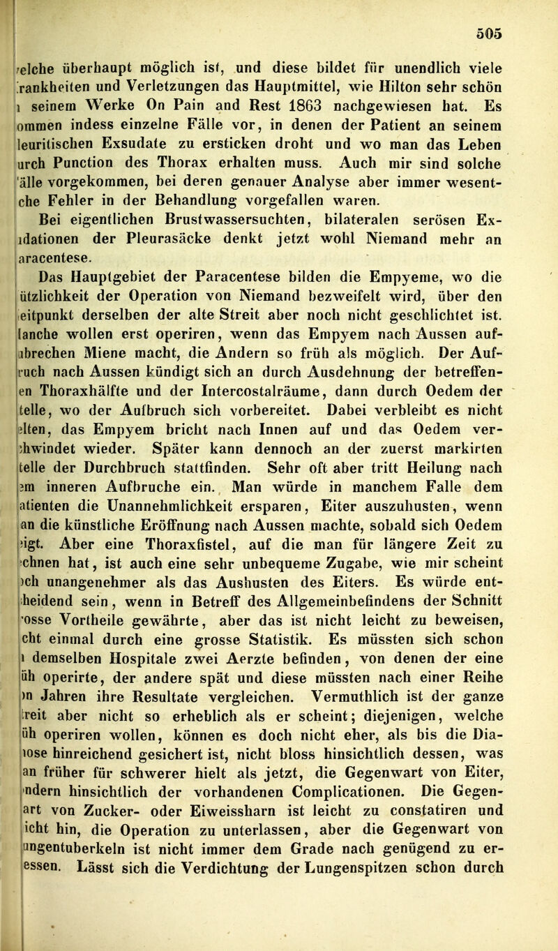 welche überhaupt möglich is^, und diese bildet für unendlich viele [rankheiten und Verletzungen das Hauptraittel, wie Hilton sehr schön 1 seinem Werke On Pain and Rest 1863 nachgewiesen hat. Es ommen indess einzelne Fälle vor, in denen der Patient an seinem leuritischen Exsudate zu ersticken droht und wo man das Leben urch Function des Thorax erhalten muss. Auch mir sind solche 'alle vorgekommen, bei deren genauer Analyse aber immer wesent- che Fehler in der Behandlung vorgefallen waren. Bei eigentlichen Brustwassersuchten, bilateralen serösen Ex- idationen der Pleurasäcke denkt jetzt wohl Niemand mehr an aracentese. E Das Hauptgebiet der Paracentese bilden die Empyeme, wo die ützlichkeit der Operation von Niemand bezweifelt wird, über den ieitpunkt derselben der alte Streit aber noch nicht geschlichtet ist. lanche wollen erst operiren, wenn das Empyem nach Aussen auf- abrechen Miene macht, die Andern so früh als möglich. Der Auf- iiuch nach Aussen kündigt sich an durch Ausdehnung der betreffen- en Thoraxhälfte und der Intercostalräume, dann durch Oedem der teile, wo der Aufbruch sich vorbereitet. Dabei verbleibt es nicht lilten, das Empyem bricht nach Innen auf und das Oedem ver- ihwindet wieder. Später kann dennoch an der zuerst markirten teile der Durchbruch stattfinden. Sehr oft aber tritt Heilung nach m inneren Aufbruche ein. Man würde in manchem Falle dem atienten die Unannehmlichkeit ersparen, Eiter auszuhusten, wenn an die künstliche Eröffnung nach Aussen machte, sobald sich Oedem pigt. Aber eine Thoraxfistel, auf die man für längere Zeit zu sehnen hat, ist auch eine sehr unbequeme Zugabe, wie mir scheint )ch unangenehmer als das Aushusten des Eiters. Es würde ent- iheidend sein, wenn in Betreff des Allgemeinbefindens der Schnitt osse Vortheile gewährte, aber das ist nicht leicht zu beweisen, cht einmal durch eine grosse Statistik. Es müssten sich schon 1 demselben Hospitale zwei Aerzte befinden, von denen der eine öh operirte, der andere spät und diese müssten nach einer Reihe )n Jahren ihre Resultate vergleichen. Vermuthlich ist der ganze treit aber nicht so erheblich als er scheint; diejenigen, welche üh operiren wollen, können es doch nicht eher, als bis die Dia- lose hinreichend gesichert ist, nicht bloss hinsichtlich dessen, was an früher für schwerer hielt als jetzt, die Gegenwart von Eiter, ndern hinsichtlich der vorhandenen Complicationen. Die Gegen- art von Zucker- oder Eiweissharn ist leicht zu constatiren und icht hin, die Operation zu unterlassen, aber die Gegenwart von ungentuberkeln ist nicht immer dem Grade nach genügend zu er- essen. Lässt sich die Verdichtung der Lungenspitzen schon durch