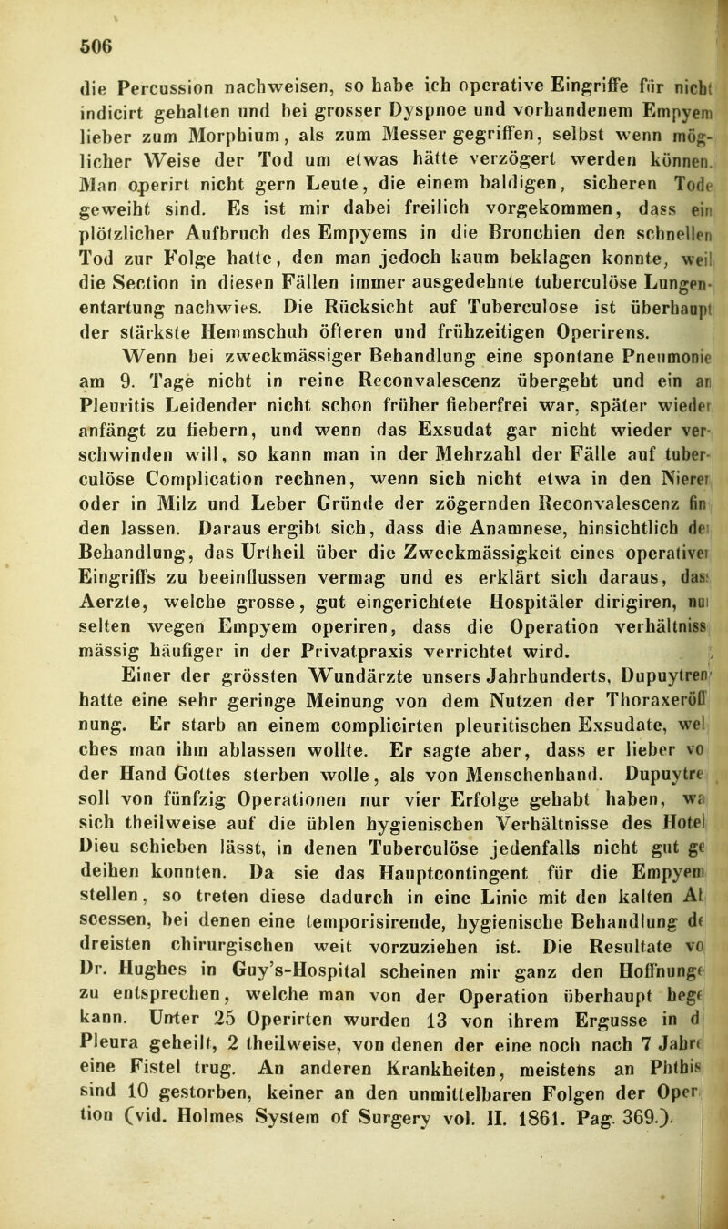 die Percussion nachweisen, so habe ich operative Eingriffe fnr nicht indicirt gehalten und bei grosser Dyspnoe und vorhandenem Empyem lieber zum Morphium, als zum Messer gegriffen, selbst wenn mög- licher Weise der Tod um etwas hätte verzögert werden können Man operirt nicht gern Leule, die einem baldigen, sicheren Tod» geweiht sind. Es ist mir dabei freilich vorgekommen, dass eii plötzlicher Aufbruch des Empyems in die Bronchien den schnellen Tod zur Folge hatte, den man jedoch kaum beklagen konnte, wei die Section in diesen Fällen immer ausgedehnte tuberculöse Lungen entartung nachwies. Die Rücksicht auf Tuberculöse ist überhaapt der stärkste Hemmschuh öfteren und frühzeitigen Operirens. Wenn bei zweckmässiger Behandlung eine spontane Pneumonie am 9. Tage nicht in reine Reconvalescenz übergeht und ein an Pleuritis Leidender nicht schon früher fieberfrei war, später wiedei anfängt zu fiebern, und wenn das Exsudat gar nicht wieder ver- schwinden will, so kann man in der Mehrzahl der Fälle auf tuber- culöse Complication rechnen, wenn sich nicht etwa in den Nierei oder in Milz und Leber Gründe der zögernden Reconvalescenz fin den lassen. Daraus ergibt sich, dass die Anamnese, hinsichtlich de; Behandlung, das ürtheil über die Zweckmässigkeit eines operative! Eingriffs zu beeinflussen vermag und es erklärt sich daraus, das; Aerzte, welche grosse, gut eingerichtete Hospitäler dirigiren, nui selten wegen Empyem operiren, dass die Operation verhältniss mässig häufiger in der Privatpraxis verrichtet wird. Einer der grössten Wundärzte unsers Jahrhunderts, Dupuytren hatte eine sehr geringe Meinung von dem Nutzen der Thoraxeröfl nung. Er starb an einem complicirten pleuritischen Exsudate, wel ches man ihm ablassen wollte. Er sagte aber, dass er lieber vo der Hand Gottes sterben wolle, als von Menschenhand. Dupuytre soll von fünfzig Operationen nur vier Erfolge gehabt haben, wa sich theilweise auf die üblen hygienischen Verhältnisse des Hotel Dieu schieben lässt, in denen Tuberculöse jedenfalls nicht gut ge deihen konnten. Da sie das Haupteontingent für die Empyem stellen, so treten diese dadurch in eine Linie mit den kalten At scessen, bei denen eine temporisirende, hygienische Behandlung df dreisten chirurgischen weit vorzuziehen ist. Die Resultate vo Dr. Hughes in Guy's-Hospital scheinen mir ganz den Hoffnungf zu entsprechen, welche man von der Operation überhaupt hege kann. Unter 25 Operirten wurden 13 von ihrem Ergüsse in d] Pleura geheilt, 2 theilweise, von denen der eine noch nach 7 Jabrf eine Fistel trug. An anderen Krankheiten, meistens an Phthis sind 10 gestorben, keiner an den unmittelbaren Folgen der Oper; tion (vid. Holmes System of Surgery vol. IL 1861. Pag. 369.).