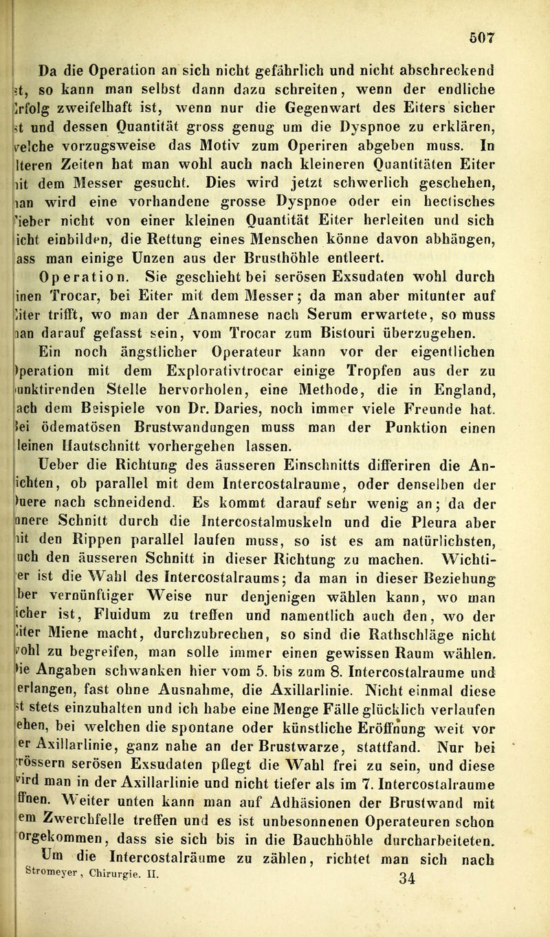 Da die Operation an sich nicht gefährlich und nicht abschreckend !?t, so kann man selbst dann dazu schreiten, wenn der endliche Erfolg zweifelhaft ist, wenn Dur die Gegenwart des Eiters sicher ü und dessen Quantität gross genug um die Dyspnoe zu erklären, lelche vorzugsweise das Motiv zum Operiren abgeben mnss. In Iteren Zeiten hat man wohl auch nach kleineren Quantitäten Eiter lit dem Messer gesucht. Dies wird jetzt schwerlich geschehen, lan wird eine vorhandene grosse Dyspnoe oder ein heclisches i'ieber nicht von einer kleinen Quantität Eiter herleiten und sich icht einbilden, die Rettung eines Menschen könne davon abhängen, lass man einige Unzen aus der Brusthöhle entleert. ! Operation. Sie geschieht bei serösen Exsudaten wohl durch inen Trocar, bei Eiter mit dem Messer; da man aber mitunter auf 'iiier trifft, wo man der Anamnese nach Serum erwartete, so muss aan darauf gefasst sein, vom Trocar zum Bistouri überzugehen. Ein noch ängstlicher Operateur kann vor der eigentlichen )peration mit dem Explorativtrocar einige Tropfen aus der zu lunktirenden Stelle hervorholen, eine Methode, die in England, ach dem Bsispiele von Dr. Daries, noch immer viele Freunde hat. Jei ödematösen Brustwandungen muss man der Punktion einen leinen Hautschnitt vorhergehen lassen. lieber die Richtung des äusseren Einschnitts differiren die An- ichten, ob parallel mit dem Intercostalraume, oder denselben der lauere nach schneidend. Es kommt darauf sehr wenig an; da der nnere Schnitt durch die Intercostalmuskeln und die Pleura aber lit den Rippen parallel laufen muss, so ist es am natürlichsten, uch den äusseren Schnitt in dieser Richtung zu machen. Wichti- er ist die Wahl des Intercostalraums; da man in dieser Beziehung her vernünftiger Weise nur denjenigen wählen kann, wo man icher ist, Fluidum zu treffen und namentlich auch den, wo der liter Miene macht, durchzubrechen, so sind die Rathschläge nicht i^ohl zu begreifen, man solle immer einen gewissen Raum wählen. )ie Angaben schwanken hier vom 5. bis zum 8. Intercostalraume und erlangen, fast ohne Ausnahme, die Axillarlinie. Nicht einmal diese ^t stets einzuhalten und ich habe eine Menge Fälle glücklich verlaufen [eben, bei welchen die spontane oder künstliche Eröffnung weit vor er Axillarlinie, ganz nahe an der Brustwarze, stattfand. Nur bei Tössern serösen Exsudaten pflegt die Wahl frei zu sein, und diese s^ird man in der Axillarlinie und nicht tiefer als im 7. Intercostalraume iffnen. Weiter unten kann man auf Adhäsionen der Brustwand mit em Zwerchfelle treffen und es ist unbesonnenen Operateuren schon Orgekommen, dass sie sich bis in die Bauchhöhle durcharbeiteten. Um die Intercostalräume zu zählen, richtet man sich nach Stromeyer, Chirurgie. II. oa