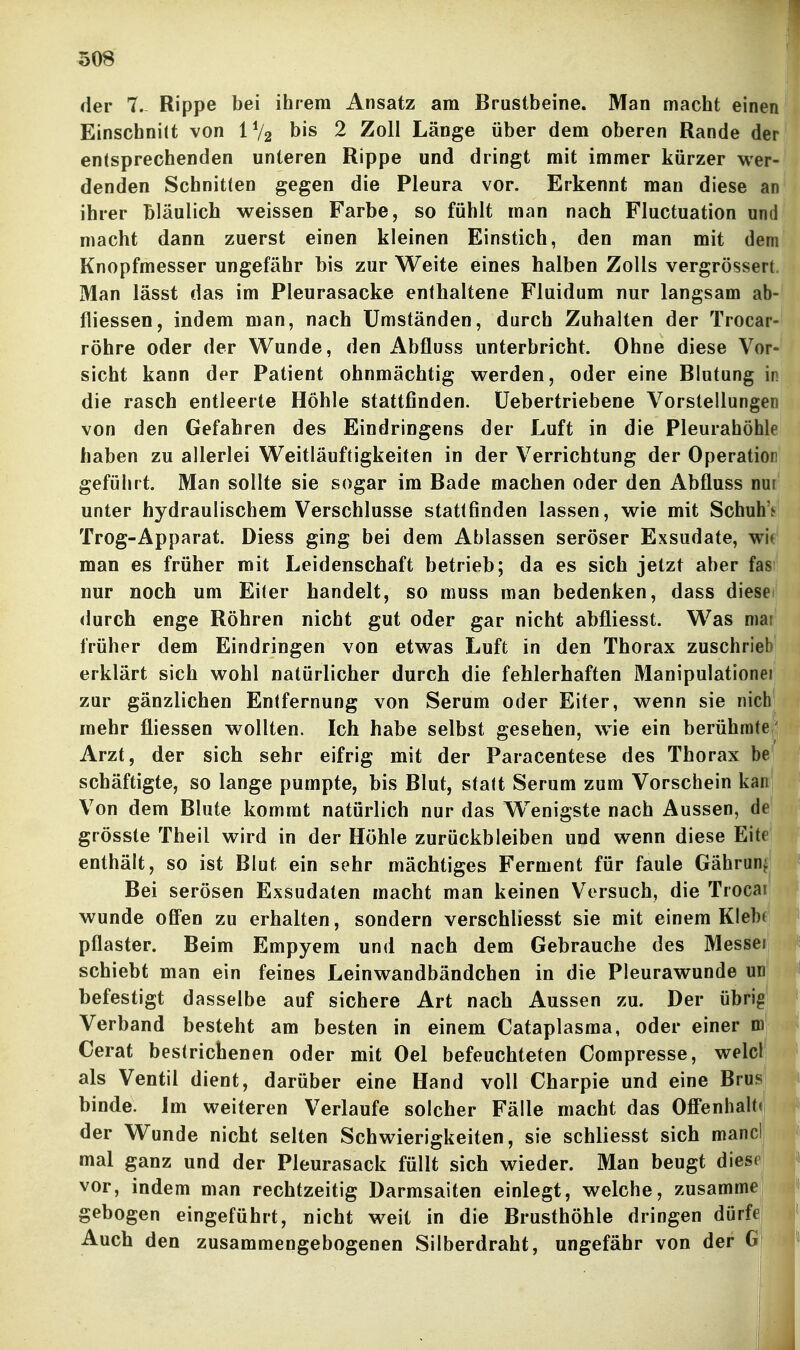 der 7.- Rippe bei ihrem Ansatz am Brustbeine. Man macht einen Einschnitt von IV2 bis 2 Zoll Länge über dem oberen Rande der entsprechenden unteren Rippe und dringt mit immer kürzer wer- denden Schnitten gegen die Pleura vor. Erkennt man diese an ihrer bläulich weissen Farbe, so fühlt man nach Fluctuation und macht dann zuerst einen kleinen Einstich, den man mit dem Knopfmesser ungefähr bis zur Weite eines halben Zolls vergrössert Man lässt das im Pleurasäcke enthaltene Fluidum nur langsam ab- fliessen, indem man, nach Umständen, durch Zuhalten der Trocar- röhre oder der Wunde, den x^ibfluss unterbricht. Ohne diese Vor- sicht kann der Patient ohnmächtig werden, oder eine Blutung in die rasch entleerte Höhle stattfinden, üebertriebene Vorstellungen von den Gefahren des Eindringens der Luft in die Pleurahöhle haben zu allerlei Weitläufigkeiten in der Verrichtung der Operatior geführt. Man sollte sie sogar im Bade machen oder den Abtluss nui unter hydraulischem Verschlusse stattfinden lassen, wie mit Schuh'^ Trog-Apparat. Diess ging bei dem Ablassen seröser Exsudate, wie man es früher mit Leidenschaft betrieb; da es sich jetzt aber fas? nur noch um Eiter handelt, so muss man bedenken, dass diesei durch enge Röhren nicht gut oder gar nicht abfliesst. Was mar früher dem Eindringen von etwas Luft in den Thorax zuschrieb erklärt sich wohl natürlicher durch die fehlerhaften Manipulationei zur gänzlichen Entfernung von Serum oder Eiter, wenn sie nich mehr fliessen wollten. Ich habe selbst gesehen, w^ie ein berühmte/ Arzt, der sich sehr eifrig mit der Paracentese des Thorax be schäftigte, so lange pumpte, bis Blut, statt Serum zum Vorschein kan Von dem Blute kommt natürlich nur das Wenigste nach Aussen, de grösste Theil wird in der Höhle zurückbleiben und wenn diese Eite enthält, so ist Blut ein sehr mächtiges Ferment für faule Gährun^ Bei serösen Exsudaten macht man keinen Versuch, die Trocai wunde ofi*en zu erhalten, sondern verschliesst sie mit einem Klebt pflaster. Beim Empyem und nach dem Gebrauche des Messel schiebt man ein feines Leinwandbändchen in die Pleurawunde un befestigt dasselbe auf sichere Art nach Aussen zu. Der übrig Verband besteht am besten in einem Cataplasma, oder einer m Gerat bestrichenen oder mit Oel befeuchteten Compresse, welcl als Ventil dient, darüber eine Hand voll Charpie und eine Brus binde. Jm weiteren Verlaufe solcher Fälle macht das OflPenhalt« der Wunde nicht selten Schwierigkeiten, sie schliesst sich mancli mal ganz und der Pleurasack füllt sich wieder. Man beugt diese vor, indem man rechtzeitig Darmsaiten einlegt, welche, zusamme gebogen eingeführt, nicht weit in die Brusthöhle dringen dürfe Auch den zusammengebogenen Silberdraht, ungefähr von der G