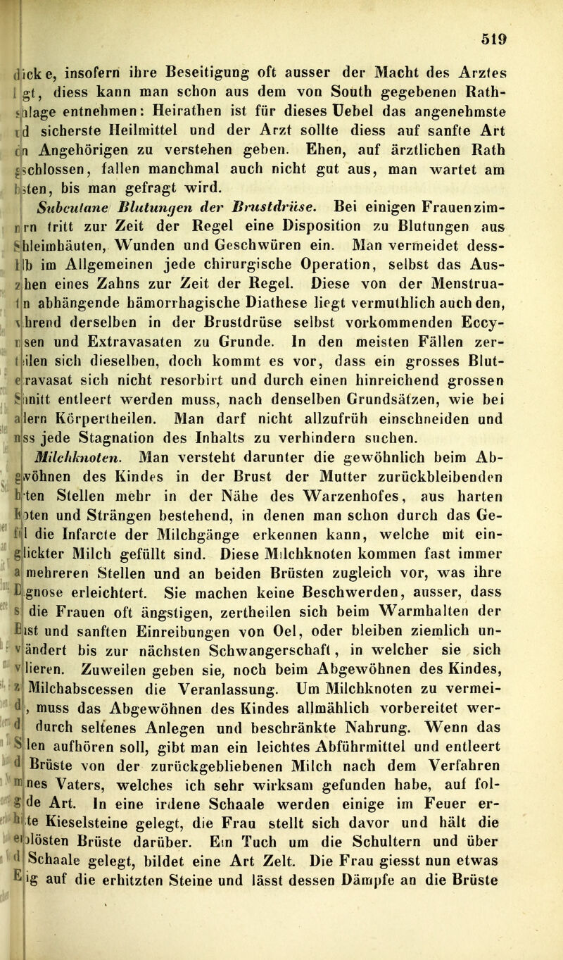 a G ! V d ' d icke, insofern ihre Beseitigung oft ausser der Macht des Arztes gt, diess kann man schon aus dem von South gegebenen Rath- iilage entnehmen: Heirathen ist für dieses Üebel das angenehmste d sicherste Heilmittel und der Arzt sollte diess auf sanfte Art c|n Angehörigen zu verstehen geben. Ehen, auf ärztlichen Rath schlössen, fallen manchmal auch nicht gut aus, man wartet am sten, bis man gefragt wird. Subcutane Blutungen der Brustdrüse. Bei einigen Frauen zim- rn tritt zur Zeit der Regel eine Disposition zu Blutungen aus hleimhäuten, Wunden und Geschwüren ein. Man vermeidet dess- Hb im Allgemeinen jede chirurgische Operation, selbst das Aus- z hen eines Zahns zur Zeit der Regel. Diese von der Menstrua- n abhängende hämorrhagische Diathese liegt vermuthlich auch den, hrend derselben in der Brustdrüse selbst vorkommenden Eccy- sen und Extravasaten zu Grunde. In den meisten Fällen zer- ilen sich dieselben, doch kommt es vor, dass ein grosses Blut- ravasat sich nicht resorbirt und durch einen hinreichend grossen hnitt entleert werden muss, nach denselben Grundsätzen, wie bei lern Körpertheilen. Man darf nicht allzufrüh einschneiden und SS jede Stagnation des Inhalts zu verhindern suchen. Müchknoten. Man versteht darunter die gewöhnlich beim Ab- gwöhnen des Kindes in der Brust der Mutter zurückbleibenden ten Stellen mehr in der Nähe des Warzenhofes, aus harten fixten und Strängen bestehend, in denen man schon durch das Ge- l die Infarcte der Milchgänge erkennen kann, welche mit ein- glickter Milch gefüllt sind. Diese Milchknoten kommen fast immer mehreren Stellen und an beiden Brüsten zugleich vor, was ihre gnose erleichtert. Sie machen keine Beschwerden, ausser, dass die Frauen oft ängstigen, zertheilen sich beim Warmhalten der ist und sanften Einreibungen von Oel, oder bleiben ziemlich un- ändert bis zur nächsten Schwangerschaft, in welcher sie sich lieren. Zuweilen geben sie, noch beim Abgewöhnen des Kindes, Milchabscessen die Veranlassung. Um Milchknoten zu vermei- , muss das Abgewöhnen des Kindes allmählich vorbereitet wer- durch seltenes Anlegen und beschränkte Nahrung. Wenn das len aufhören soll, gibt man ein leichtes Abführmittel und entleert Brüste von der zurückgebliebenen Milch nach dem Verfahren nes Vaters, welches ich sehr wirksam gefunden habe, auf fol- de Art. In eine irdene Schaale werden einige im Feuer er- te Kieselsteine gelegt, die Frau stellt sich davor und hält die Jlösten Brüste darüber. Em Tuch um die Schultern und über Schaale gelegt, bildet eine Art Zelt. Die Frau giesst nun etwas ig auf die erhitzten Steine und lässt dessen Dämpfe an die Brüste