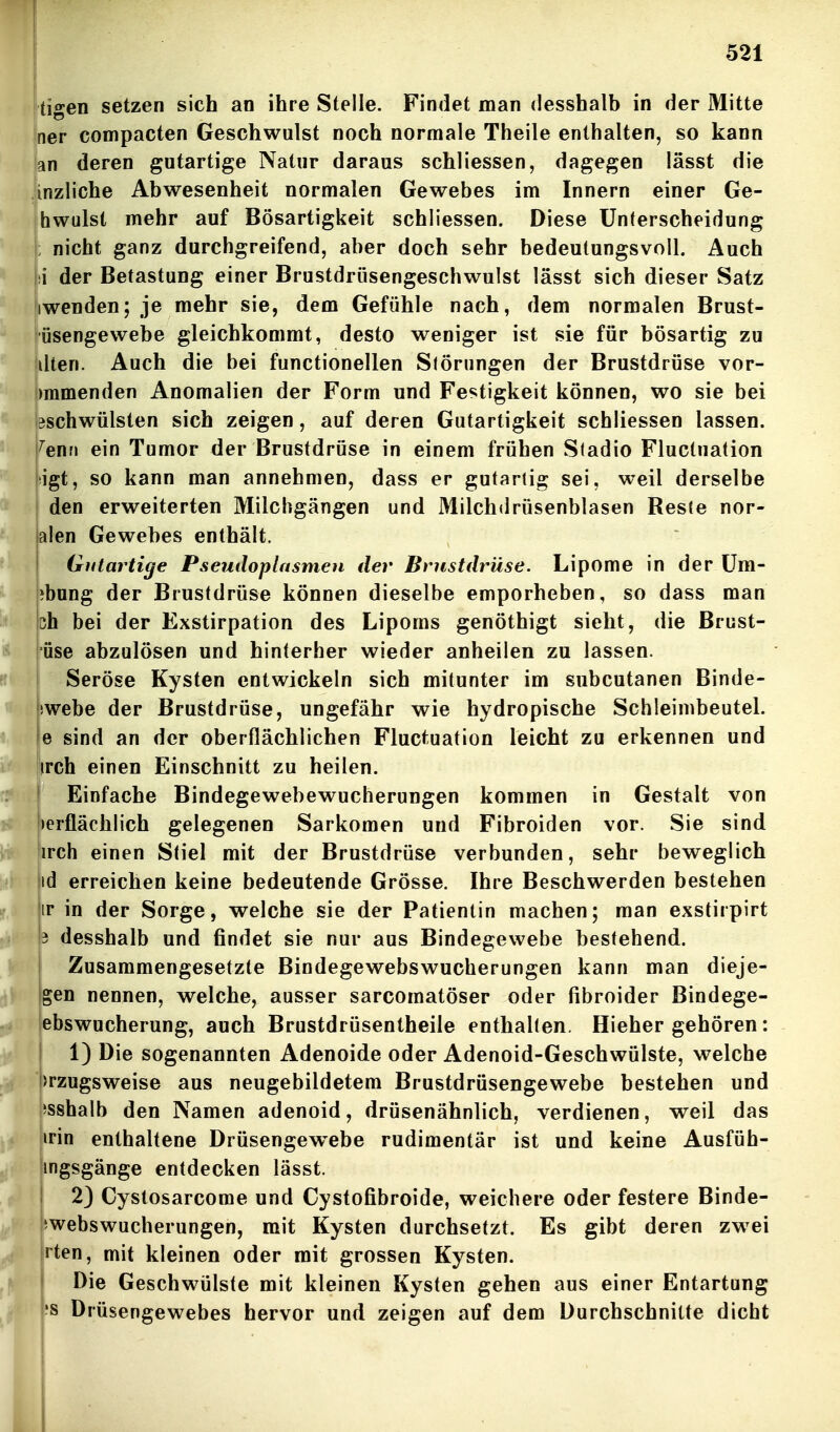 tigen setzen sich an ihre Stelle. Findet man desshalb in der Mitte ner compacten Geschwulst noch normale Theile enthalten, so kann (an deren gutartige Natur daraus schliessen, dagegen lässt die |inzliche Abwesenheit normalen Gewebes im Innern einer Ge- hwulst mehr auf Bösartigkeit schliessen. Diese Unterscheidung ; nicht ganz durchgreifend, aber doch sehr bedeutungsvoll. Auch jii der Betastung einer Brustdrüsengeschwulst lässt sich dieser Satz iwenden; je mehr sie, dem Gefühle nach, dem normalen Brust- iüsengewebe gleichkommt, desto weniger ist sie für bösartig zu dten. Auch die bei functionellen S(örnngen der Brustdrüse vor- )mmenden Anomalien der Form und Festigkeit können, wo sie bei 3schwülsten sich zeigen, auf deren Gutartigkeit schliessen lassen, ^enri ein Tumor der Brustdrüse in einem frühen Sladio Fluctuation igt, so kann man annehmen, dass er gutartig sei, weil derselbe den erweiterten Milchgängen und Milchdrüsenblasen Reste nor- alen Gewebes enthält. Gutartige Pseutloplasmen der Brustdrüse. Lipome in der üm- ibung der Brustdrüse können dieselbe emporheben, so dass man 3h bei der Exstirpation des Lipoms genöthigt sieht, die Brust- üse abzulösen und hinterher wieder anheilen zu lassen. Seröse Kysten entwickeln sich mitunter im subcutanen Binde- !webe der Brustdrüse, ungefähr wie hydropische Schleimbeutel, e sind an der oberflächlichen Fluctuation leicht zu erkennen und irch einen Einschnitt zu heilen. Einfache Bindegewebewucherungen kommen in Gestalt von »erflächlich gelegenen Sarkomen und Fibroiden vor. Sie sind irch einen Stiel mit der Brustdrüse verbunden, sehr beweglich id erreichen keine bedeutende Grösse. Ihre Beschwerden bestehen ir in der Sorge, welche sie der Patientin machen; man exstirpirt i desshalb und findet sie nur aus Bindegewebe bestehend. Zusammengesetzte Bindegewebswucherungen kann man dieje- gen nennen, welche, ausser sarcomatöser oder fibroider Bindege- ebswucherung, auch Brustdrüsentheile enthalten. Hiehergehören: 1) Die sogenannten Adenoide oder Adenoid-Geschwülste, welche >rzugsweise aus neugebildetera Brustdrüsengewebe bestehen und isshalb den Namen adenoid, drüsenähnlich, verdienen, weil das mn enthaltene Drüsengew^ebe rudimentär ist und keine Ausfüh- mgsgänge entdecken lässt. 2) Cystosarcome und Cystofibroide, weichere oder festere Binde- iwebswucherungen, mit Kysten durchsetzt. Es gibt deren zwei rten, mit kleinen oder mit grossen Kysten. Die Geschwülste mit kleinen Kysten gehen aus einer Entartung 'S Drüsengewebes hervor und zeigen auf dem Durchschnitte dicht