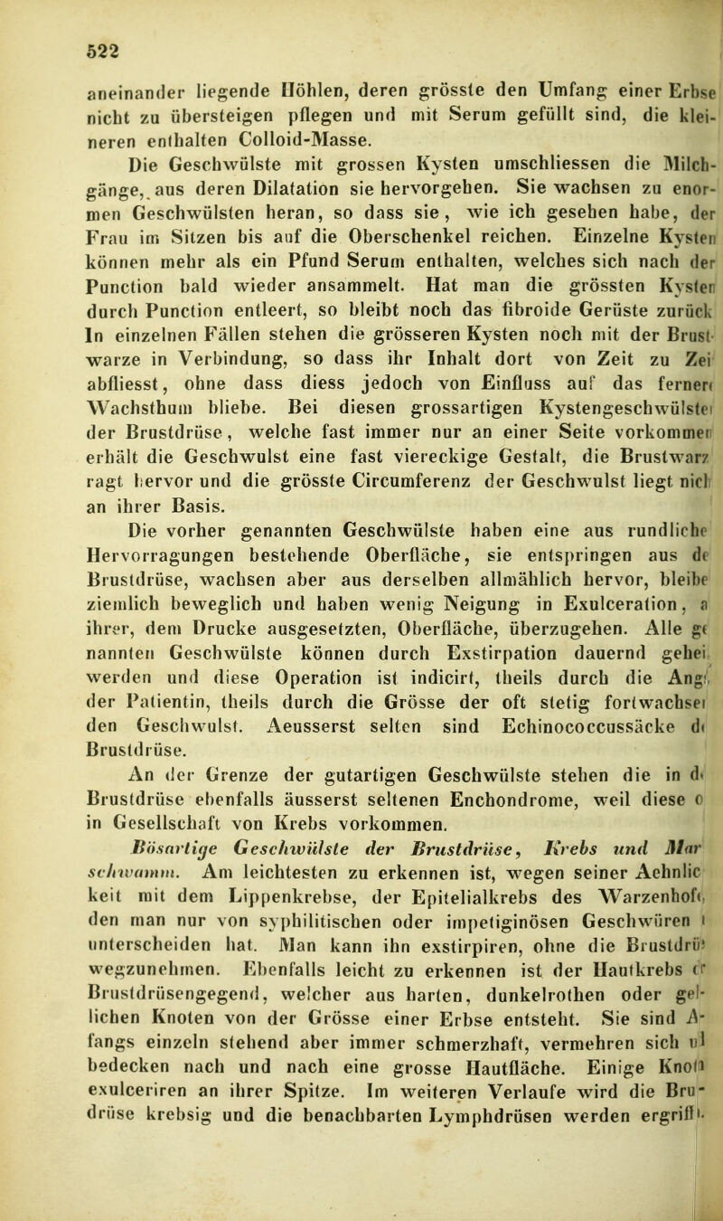 aneinander liegende Höhlen, deren grösste den Umfang einer Erbse nicht zu übersteigen pflegen und mit Serum gefüllt sind, die klei-' neren enthalten Colloid-Masse. ' Die Geschwülste mit grossen Kysten umschliessen die Milch- gänge,.aus deren Dilatation sie hervorgehen. Sie wachsen zu enor- men Geschwülsten heran, so dass sie, wie ich gesehen habe, der Frau im Sitzen bis auf die Oberschenkel reichen. Einzelne Kysten können mehr als ein Pfund Serum enthalten, welches sich nach der Function bald wieder ansammelt. Hat man die grössten Kyslen durch Function entleert, so bleibt noch das fibroide Gerüste zurück In einzelnen Fällen stehen die grösseren Kysten noch mit der Brust- warze in Verbindung, so dass ihr Inhalt dort von Zeit zu Zei abfliesst, ohne dass diess jedoch von Einflüss auf das fernere Wachsthum bliebe. Bei diesen grossartigen Kystengeschwülstei der Brustdrüse, welche fast immer nur an einer Seite vorkommer erhält die Geschwulst eine fast viereckige Gestalt, die Brustwarz ragt hervor und die grösste Circumferenz der Geschwulst liegt nicl an ihrer Basis. Die vorher genannten Geschwülste haben eine aus rundliche Hervorragungen bestehende Oberfläche, sie entspringen aus de Brustdrüse, wachsen aber aus derselben allmählich hervor, bleibe ziemlich beweglich und haben wenig Neigung in Exulceration, «n ihrer, dem Drucke ausgesetzten, Oberfläche, überzugehen. Alle ge nannten Geschwülste können durch Exstirpation dauernd gehe! werden und diese Operation ist indicirt, theils durch die Ang der Fatientin, theils durch die Grösse der oft stetig fortwachsei den Geschwulst, x^eusserst selten sind Echinococcussäcke d« Brustdrüse. An der Grenze der gutartigen Geschwülste stehen die in d» Brustdrüse ebenfalls äusserst seltenen Enchondrome, weil diese o in Gesellschaft von Krebs vorkommen. Bösartige Geschwülste der Brustdrüse, I\rebs und Mar schwamm. Am leichtesten zu erkennen ist, wegen seiner Aehnlic keit mit dem Lippenkrebse, der Epitelialkrebs des Warzenhof«, den man nur von syphilitischen oder impetiginösen Geschwüren i linterscheiden hat. Man kann ihn exstirpiren, ohne die Biustdrii; wegzunehmen. Ebenfalls leicht zu erkennen ist der Hautkrebs (> Brustdrüsengegend, weicher aus harten, dunkelrothen oder gel- lichen Knoten von der Grösse einer Erbse entsteht. Sie sind A- fangs einzeln stehend aber immer schmerzhaft, vermehren sich iil bedecken nach und nach eine grosse Hautfläche. Einige Knota exulceriren an ihrer Spitze. Im weiteren Verlaufe wird die Bru- drüse krebsig und die benachbarten Lymphdrüsen werden ergriff'-