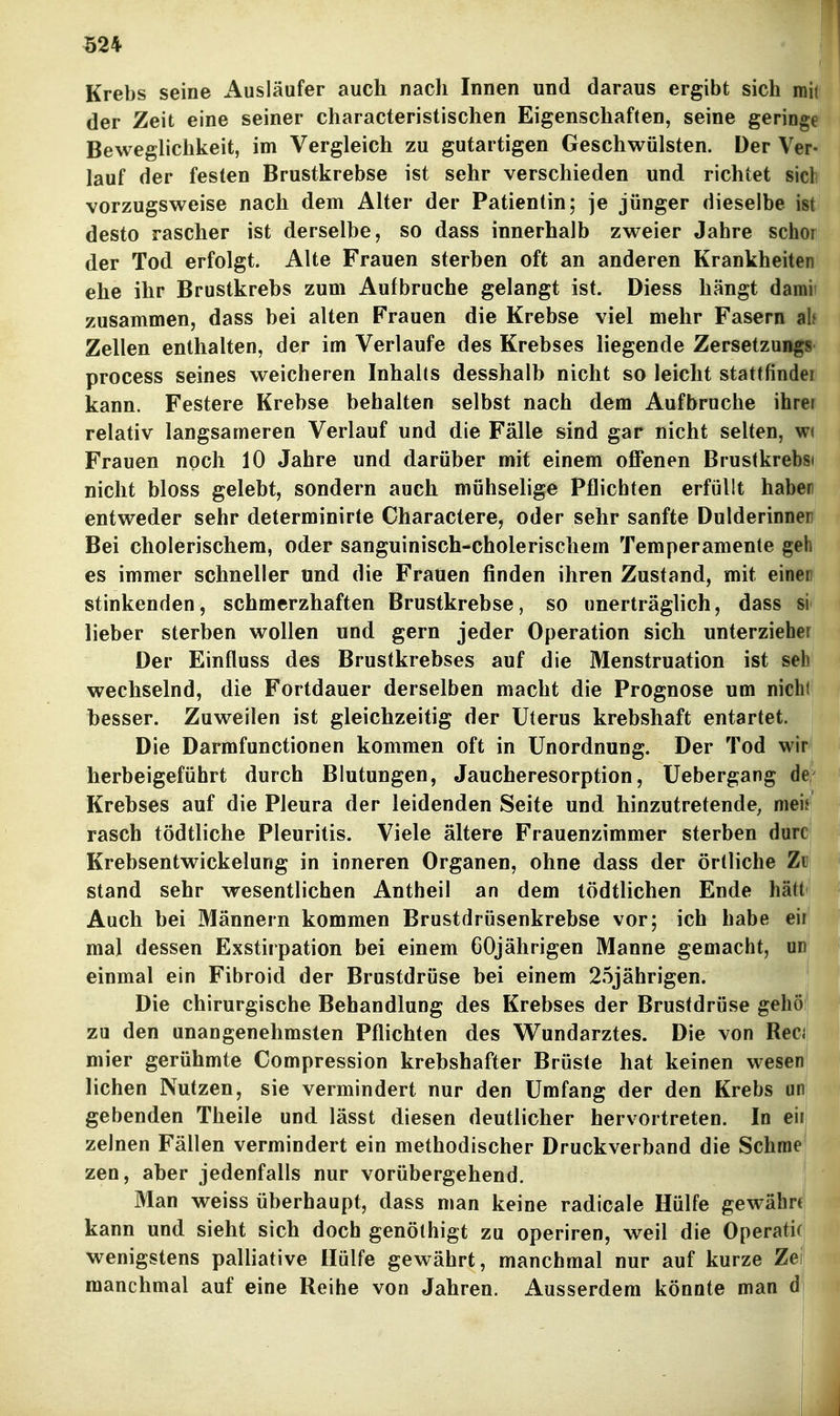 «24 Krebs seine Ausläufer auch nach Innen und daraus ergibt sich mit der Zeit eine seiner characteristischen Eigenschaften, seine geringe Beweglichkeit, im Vergleich zu gutartigen Geschwülsten. Der Ver- lauf der festen Brustkrebse ist sehr verschieden und richtet sich vorzugsweise nach dem Alter der Patientin; je jünger dieselbe ist desto rascher ist derselbe, so dass innerhalb zweier Jahre schor der Tod erfolgt. Alte Frauen sterben oft an anderen Krankheiten ehe ihr Brustkrebs zum Aufbruche gelangt ist. Diess hängt damii zusammen, dass bei alten Frauen die Krebse viel mehr Fasern al« Zellen enthalten, der im Verlaufe des Krebses liegende Zersetzung« process seines weicheren Inhalts desshalb nicht so leicht stattfindei kann. Festere Krebse behalten selbst nach dem Aufbruche ihrei relativ langsameren Verlauf und die Fälle sind gar nicht selten, w( Frauen noch 10 Jahre und darüber mit einem oflPenen Brustkrebsi nicht bloss gelebt, sondern auch mühsehge Pflichten erfüllt haber entweder sehr determinirte Charactere, oder sehr sanfte Dulderinnen Bei cholerischem, oder sanguinisch-cholerischem Temperamente geh es immer schneller und die Frauen finden ihren Zustand, mit einen stinkenden, schmerzhaften Brustkrebse, so unerträglich, dass si lieber sterben wollen und gern jeder Operation sich unterzieher Der Einfluss des Brustkrebses auf die Menstruation ist seh wechselnd, die Fortdauer derselben macht die Prognose um nicht besser. Zuweilen ist gleichzeitig der Uterus krebshaft entartet. Die Darmfunctionen kommen oft in Unordnung. Der Tod wir herbeigeführt durch Blutungen, Jaucheresorption, Uebergang de' Krebses auf die Pleura der leidenden Seite und hinzutretende, nieij rasch tödtliche Pleuritis. Viele ältere Frauenzimmer sterben durc Krebsentwickelung in inneren Organen, ohne dass der örtliche Z« stand sehr wesentlichen Antheil an dem tödtlichen Ende hätt Auch bei Männern kommen Brustdrüsenkrebse vor; ich habe eii mal dessen Exstirpation bei einem 60jährigen Manne gemacht, ur einmal ein Fibroid der Brustdrüse bei einem 25jährigen. Die chirurgische Behandlung des Krebses der Brustdrüse gehö zu den unangenehmsten Pflichten des VTundarztes. Die von Rec<! mier gerühmte Compression krebshafter Brüste hat keinen wesen liehen Nutzen, sie vermindert nur den Umfang der den Krebs un| gebenden Theile und lässt diesen deutlicher hervortreten. In eii; zelnen Fällen vermindert ein methodischer Druckverband die Schraej zen, aber jedenfalls nur vorübergehend. Man weiss überhaupt, dass man keine radicale Hülfe gewährt; kann und sieht sich doch genöthigt zu operiren, weil die Operati(| wenigstens palliative Hülfe gewährt, manchmal nur auf kurze Zef manchmal auf eine Reihe von Jahren. Ausserdem könnte man di I