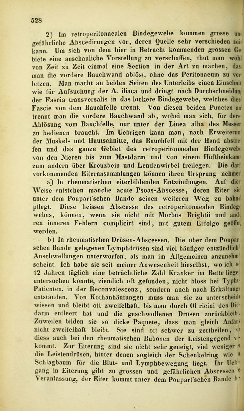 2) Im retroperitonaealen Bindegewebe kommen grosse uni gefährliche Abscedirungen vor, deren Quelle sehr verschieden seil kann. Um sich von dem hier in Betracht kommenden grossen Ge biete eine anschauliche Vorstellung zu verschaffen, thut man wohl von Zeit zu Zeit einmal eine Section in der Art zu machen, dasi* man die vordere Bauchwand ablöst, ohne das Peritonaeum zu ver letzen. Man macht an beiden Seiten des Unterleibs einen Einschnit wie für Aufsuchung der A. iliaca und dringt nach Durchschneidan{ der Fascia transversalis in das lockere Bindegewebe, welches dies Fascie von dem Bauchfelle trennt. Von diesen beiden Puncten au trennt man die vordere Bauchwand ab, wobei man sich, für dere Ablösung vom Bauchfelle, nur unter der Linea alba des Messer zu bedienen braucht. Im Uebrigen kann man, nach Erweiterun der Muskel- und Hautschnitte, das Bauchfell mit der Hand abstrej fen und das ganze Gebiet des retroperitonaealen Bindegewebe' von den Nieren bis zum Mastdarm und von einem Hüftbeinkami zum andern über Kreuzbein und Lendenwirbel freilegen. Die darf vorkommenden Eiteransammlungen können ihren Ursprung nehmer^ a) In rheumatischen eiterbildenden Entzündungen. Auf die« Weise entstehen manche acute Fsoas-Abscesse, deren Eiter si< unter dem Poupart'schen Bande seinen weiteren Weg zu bahnt pflegt. Diese heissen Abscesse des retroperitonaealen Bindeg» wehes, können, wenn sie nicht mit Morbus Brightii und andl ren inneren Fehlern complicirt sind, mit gutem Erfolge geöfftfp werden. b) In rheumatischen Drüsen-Abscessen. Die über dem Poupar sehen Bande gelegenen Lymphdrüsen sind viel häufiger entzündlich Anschwellungen unterworfen, als man im Allgemeinen anzunehm scheint. Ich habe sie seit meiner Anwesenheit hieselbst, wo ich s 12 Jahren täglich eine beträchtliche Zahl Kranker im Bette liege untersuchen konnte, ziemlich oft gefunden, nicht bloss hei Typhi Patienten, in der Reconvalescenz, sondern auch nach Erkältungi entstanden. Von Kothanhäufungen muss man sie zu unterscheid' wissen und bleibt oft zweifelhaft, bis man durch Ol ricini den Dil darm entleert hat und die geschwollenen Drüsen zurückbleih. Zuweilen bilden sie so dicke Paquete, dass man gleich Anfa nicht zweifelhaft bleibt. Sie sind oft schwer zu zertheilen, diess auch bei den rheumatischen Bubonen der Leistengegend v - kommt. Zur Eiterung sind sie nicht sehr geneigt, viel weniger ^ die Leistendrüsen, hinter denen sogleich der Schenkelring wie ^ Sclilagbaum für die Blut- und Lymphbewegung liegt. Ihr Üel ' gang in Eiterung gibt zu grossen und gefährlichen Abscessen e Veranlassung, der Eiter kommt unter dem Poupart'schen Bande 1 '