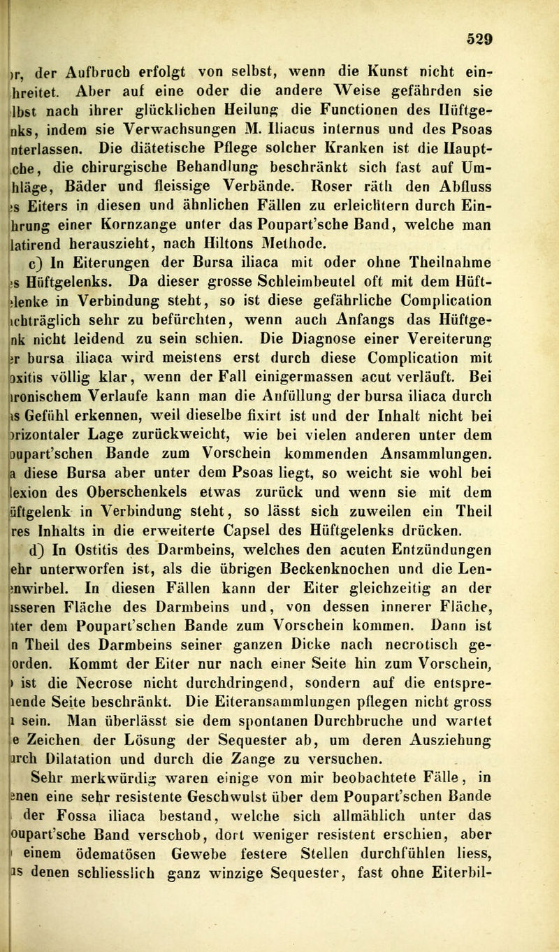 )r, der Aufbruch erfolgt von selbst, wenn die Kunst nicht ein-r breitet. Aber auf eine oder die andere Weise gefährden sie ilbst nach ihrer glücklichen Heilung die Functionen des Ilüftge- Inks, indem sie Verwachsungen M. Iliacus internus und des Psoas interlassen. Die diätetische Pflege solcher Kranken ist die Ilaupt- che, die chirurgische Behandlung beschränkt sich fast auf Um- ihläge, Bäder und fleissige Verbände. Roser räth den Abfluss Ls Eiters in diesen und ähnlichen Fällen zu erleichtern durch Ein- hrung einer Kornzange unter das Poupart'sche Band, welche man latirend herauszieht, nach Hiltons Metbode. c) In Eiterungen der Bursa iliaca mit oder ohne Theilnabme 'S Hüftgelenks. Da dieser grosse Schleimbeutel oft mit dem Hüft- »lenke in Verbindung steht, so ist diese gefährliche Complication [ichträglich sehr zu befürchten, wenn auch Anfangs das Hüftge- :nk nicht leidend zu sein schien. Die Diagnose einer Vereiterung br bursa iliaca wird meistens erst durch diese Complication mit pxitis völlig klar, wenn der Fall einigermassen acut verläuft. Bei lironischem Verlaufe kann man die AnfüUung der bursa iliaca durch \\s Gefühl erkennen, w^eil dieselbe fixirt ist und der Inhalt nicht bei brizontaler Lage zurückweicht, wie bei vielen anderen unter dem oupart'schen Bande zum Vorschein kommenden Ansammlungen. |a diese Bursa aber unter dem Psoas liegt, so weicht sie wohl bei ilexion des Oberschenkels etwas zurück und wenn sie mit dem ^üftgelenk in Verbindung steht, so lässt sich zuweilen ein Theil jres Inhalts in die erweiterte Capsel des Hüftgelenks drücken, j d) In Ostitis des Darmbeins, welches den acuten Entzündungen jchr unterworfen ist, als die übrigen Beckenknochen und die Len- mwirbel. In diesen Fällen kann der Eiter gleichzeitig an der iisseren Fläche des Darmbeins und, von dessen innerer Fläche, iter dem Poupart'schen Bande zum Vorschein kommen. Dann ist n Theil des Darmbeins seiner ganzen Dicke nach necrotisch ge- orden. Kommt der Eiter nur nach einer Seite hin zum Vorschein, ) ist die Necrose nicht durchdringend, sondern auf die entspre- lende Seite beschränkt. Die Eiteransammlungen pflegen nicht gross 1 sein. Man überlässt sie dem spontanen Durchbruche und wartet «e Zeichen der Lösung der Sequester ab, um deren Ausziehung iirch Dilatation und durch die Zange zu versuchen. Sehr merkwürdig waren einige von mir beobachtete Fälle, in önen eine sehr resistente Geschwulst über dem Poupart'schen Bande der Fossa iliaca bestand, welche sich allmählich unter das oupart'sche Band verschob, dort weniger resistent erschien, aber I einem ödematösen Gewebe festere Stellen durchfühlen liess, jas denen schliesslich ganz winzige Sequester, fast ohne Eiterbil-