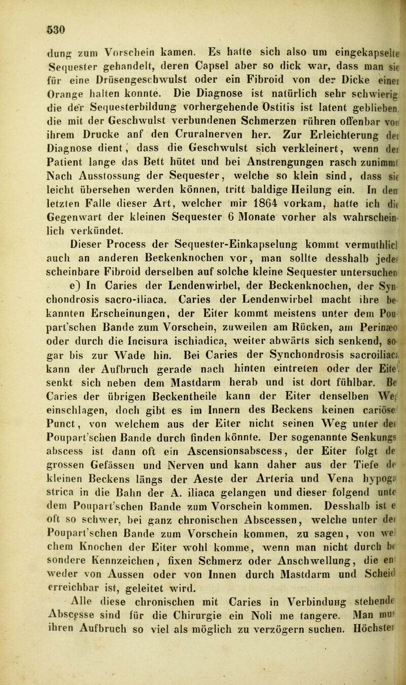 dunp; zum Vorschein kamen. Es hatte sich also um eingekapselte Secjuester gehandelt, deren Capsel aber so dick war, dass man sie für eine Drüsengeschwulst oder ein Fibroid von der Dicke einei Orange halten konnte. Die Diagnose ist natürlich sehr schwierig die der Se(juesterbildung vorhergehende Ostitis ist latent geblieben die mit der Geschwulst verbundenen Schmerzen rühren offenbar von ihrem Drucke anf den Cruralnerven her. Zur Erleichterung dei Diagnose dient, dass die Geschwulst sich verkleinert, wenn dei Patient lange das Bett hütet und bei Anstrengungen rasch zunimml Nach Ausstossung der Sequester, welche so klein sind, dass sif leicht übersehen werden können, tritt baldige Heilung ein. In den letzten Falle dieser Art, welcher mir 1864 vorkam, hatte ich dii Gegenwart der kleinen Sequester 6 Monate vorher als wahrschein lieh verkündet. Dieser Process der Sequester-Einkapselung kommt vermuthlicJ auch an anderen Beckenknochen vor, man sollte desshalb jede> scheinbare Fibroid derselben auf solche kleine Sequester untersuchen e) In Caries der Lendenwirbel, der Beckenknochen, der Syn chondrosis sacro-iliaca. Caries der Lendenwirbel macht ihre be kannten Erscheinungen, der Eiter kommt meistens unter dem Poo part'schen Bande zum Vorschein, zuweilen am Rücken, am Perinaeo oder durch die Incisura ischiadica, weiter abwärts sich senkend, so gar bis zur Wade hin. Bei Caries der Synchondrosis sacroiliac; kann der Aufbruch gerade nach hinten eintreten oder der Eite, senkt sich neben dem Mastdarm herab und ist dort fühlbar. Be Caries der übrigen Beckentheile kann der Eiter denselben We^ einschlagen, doch gibt es im Innern des Beckens keinen cariöse Punct, von welchem aus der Eiter nicht seinen Weg unter dei Poupart'schen Bande durch finden könnte. Der sogenannte Senkungs abscess ist dann oft ein Ascensionsabscess, der Eifer folgt de grossen Gefässen und Nerven und kann daher aus der Tiefe df kleinen Beckens längs der Aeste der Arteria und Vena hypogi strica in die Bahn der A. iliaca gelangen und dieser folgend unte dem Poupart'schen Bande zum Vorschein kommen. Desshalb ist e oft so schwer, bei ganz chronischen Abscessen, welche unter dei Poupart'schen Bande zum Vorschein kommen, zu sagen, von we ehern Knochen der Eiter wohl komme, wenn man nicht durch bt sondere Kennzeichen, fixen Schmerz oder Anschwellung, die en weder von Aussen oder von Innen durch Mastdarm und Scheid erreichbar ist, geleitet wird. Alle diese chronischen mit Caries in Verbindung stehende Absc^sse sind für die Chirurgie ein Noli me tangere. Man mu< ihren Aufbruch so viel als möglich zu verzögern suchen. Höchste!