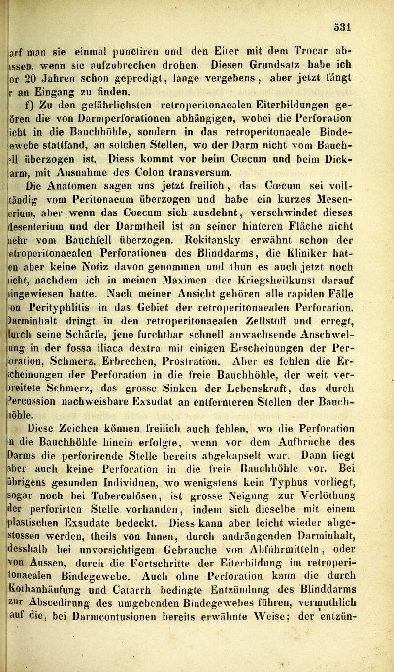 arf man sie einmal puncliren und den Eiler mit dem Trocar ab- issen, wenn sie aufzubrechen drohen. Diesen Grundsatz habe ich or 20 Jahren schon gepredigt, lange vergebens, aber jetzt fängt r an Eingang zu finden. f) Zu den gefährlichsten retroperitonaealen Eiterbildungen ge- lören die von Darmperforationen abhängigen, wobei die Perforation icht in die Bauchhöhle, sondern in das retroperitonaeale Binde- ewebe stattfand, an solchen Stellen, wo der Darm nicht vom Bauch- ?ll überzogen ist. Diess kommt vor beim Ccecum und beim Dick- arm, mit Ausnahme des Colon transversum. Die Anatomen sagen uns jetzt freilich , das Coecum sei voll- tändig vom Peritonaeum überzogen und habe ein kurzes Mesen- erium, aber wenn das Coecum sich ausdehnt, verschwindet dieses ilesenterium und der Darmlheil ist an seiner hinteren Fläche nicht iiehr vom Bauchfell überzogen. Rokitansky erwähnt schon der etroperitonaealen Perforationen des Blinddarms, die Kliniker bat- en aber keine Notiz davon genommen und Ihun es auch jetzt noch licht, nachdem ich in meinen Maximen der Kriegsheilkunst darauf lingewiesen hatte. Nach meiner Ansicht gehören alle rapiden Fälle oü Perityphlitis in das Gebiet der retroperitonaealen Perforation. )arminhalt dringt in den retroperitonaealen Zellstoff und erregt, lurch seine Schärfe, jene furchtbar schnell anwachsende Anschwel- ung in der fossa iliaca dextra mit einigen Erscheinungen der Per- bration, Schmerz, Erbrechen, Proslration. Aber es fehlen die Er- scheinungen der Perforation in die freie Bauchhöhle, der weit ver- )reitete Schmerz, das grosse Sinken der Lebenskraft, das durch ?ercussion nachweisbare Exsudat an entfernteren Stellen der Bauch- liöhle. Diese Zeichen können freilich auch fehlen, wo die Perforation in die Bauchhöhle hinein erfolgte, wenn vor dem Aufbruche des Darms die perforirende Stelle bereits abgekapselt war. Dann liegt aber auch keine Perforation in die freie Bauchhöhle vor. Bei übrigens gesunden Individuen, wo wenigstens kein Typhus vorliegt, sogar noch bei Tuberculosen, ist grosse Neigung zur Verlöthung der perforirten Stelle vorhanden, indem sich dieselbe mit einem plastischen Exsudate bedeckt. Diess kann aber leicht wieder abge- stossen werden, theils von Innen, durch andrängenden Darminhalt, desshalb bei unvorsichtigem Gebrauche von Abführmitteln, oder lyon Aussen, durch die Fortschritte der Eiterbildung im retroperi- tonaealen Bindegewebe. Auch ohne Perforation kann die durch Kothanhäufung und Catarrh bedingte Entzündung des Blinddarms zur Abscedirung des umgebenden Bindegewebes führen, verniuthlich auf die, bei Darmcontusionen bereits erwähnte Weise; der entzün-