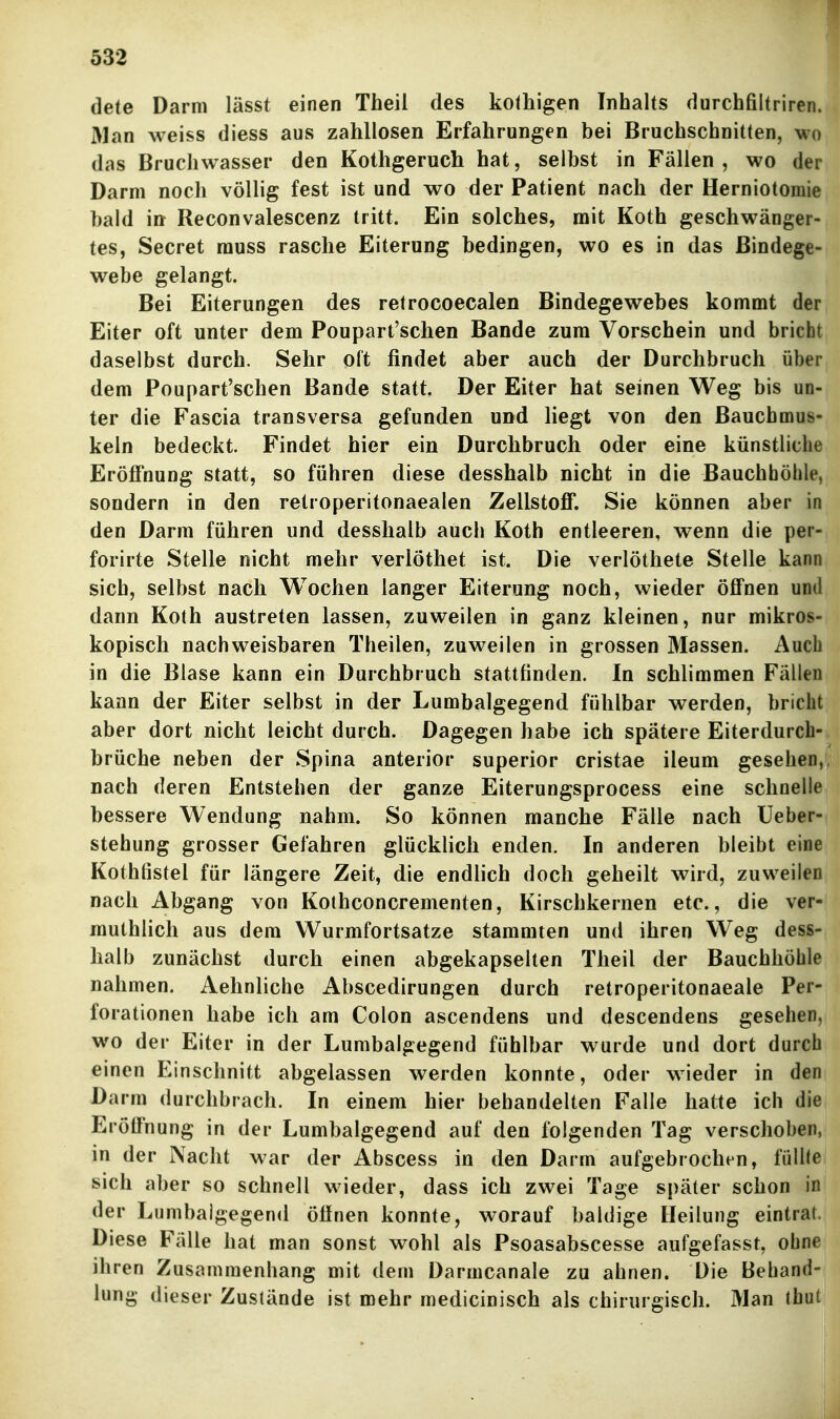 dete Darm lässt einen Theil des kothigen Inhalts durchfiltriren.| Man weiss diess aus zahllosen Erfahrungen bei Bruchschnitten, wo das Bruchwasser den Kothgeruch hat, selbst in Fällen, wo der Darm noch völlig fest ist und wo der Patient nach der Herniotomie bald iit Reconvalescenz tritt. Ein solches, mit Koth geschwänger- tes, Secret rauss rasche Eiterung bedingen, wo es in das Bindege- webe gelangt. Bei Eiterungen des retrocoecalen Bindegewebes kommt der Eiter oft unter dem Poupart'schen Bande zum Vorschein und bricht daselbst durch. Sehr oft findet aber auch der Durchbruch über dem Poupart'schen Bande statt. Der Eiter hat seinen Weg bis un- ter die Fascia transversa gefunden und liegt von den Bauchmus- keln bedeckt. Findet hier ein Durchbruch oder eine künstliche Eröffnung statt, so führen diese desshalb nicht in die Bauchhöhle, sondern in den retroperitonaealen Zellstoff. Sie können aber in den Darm führen und desshalb auch Koth entleeren, wenn die per- forirte Stelle nicht mehr verlöthet ist. Die verlötliete Stelle kann sich, selbst nach Wochen langer Eiterung noch, wieder öffnen und dann Koth austreten lassen, zuweilen in ganz kleinen, nur mikros- kopisch nachweisbaren Theilen, zuweilen in grossen Massen. Auch in die Blase kann ein Durchbruch stattfinden. In schlimmen Fällen kann der Eiter selbst in der Lumbaigegend fühlbar werden, bricht aber dort nicht leicht durch. Dagegen habe ich spätere Eiterdurch- brüche neben der Spina anterior superior cristae ileum gesehen,, nach deren Entstehen der ganze Eiterungsprocess eine schnelle bessere Wendung nahm. So können manche Fälle nach Ueber- stehung grosser Gefahren glücklich enden. In anderen bleibt eine Kothfistel für längere Zeit, die endlich doch geheilt wird, zuweilen nach Abgang von Kothconcrementen, Kirschkernen etc., die ver- muthlich aus dem Wurmfortsatze stammten und ihren Weg dess- halb zunächst durch einen abgekapselten Theil der Bauchhöhle nahmen, Aehnliche Abscedirungen durch retroperitonaeale Per- forationen habe ich am Colon ascendens und descendens gesehen, wo der Eiter in der Lumbaigegend fühlbar wurde und dort durch einen Einschnitt abgelassen werden konnte, oder wieder in den Darm durchbrach. In einem hier behandelten Falle hatte ich die Eröffnung in der Lumbaigegend auf den folgenden Tag verschoben, in der Nacht war der Abscess in den Darm aufgebrochen, füllte sich aber so schnell wieder, dass ich zwei Tage später schon in der Lumbaigegend öffnen konnte, worauf baldige Heilung eintrat. Diese Fälle hat man sonst wohl als Psoasabscesse aufgefasst, ohne ihren Zusammenhang mit dem Darmcanale zu ahnen. Die Behand- lung dieser Zustände ist mehr medicinisch als chirurgisch. Man \hüi