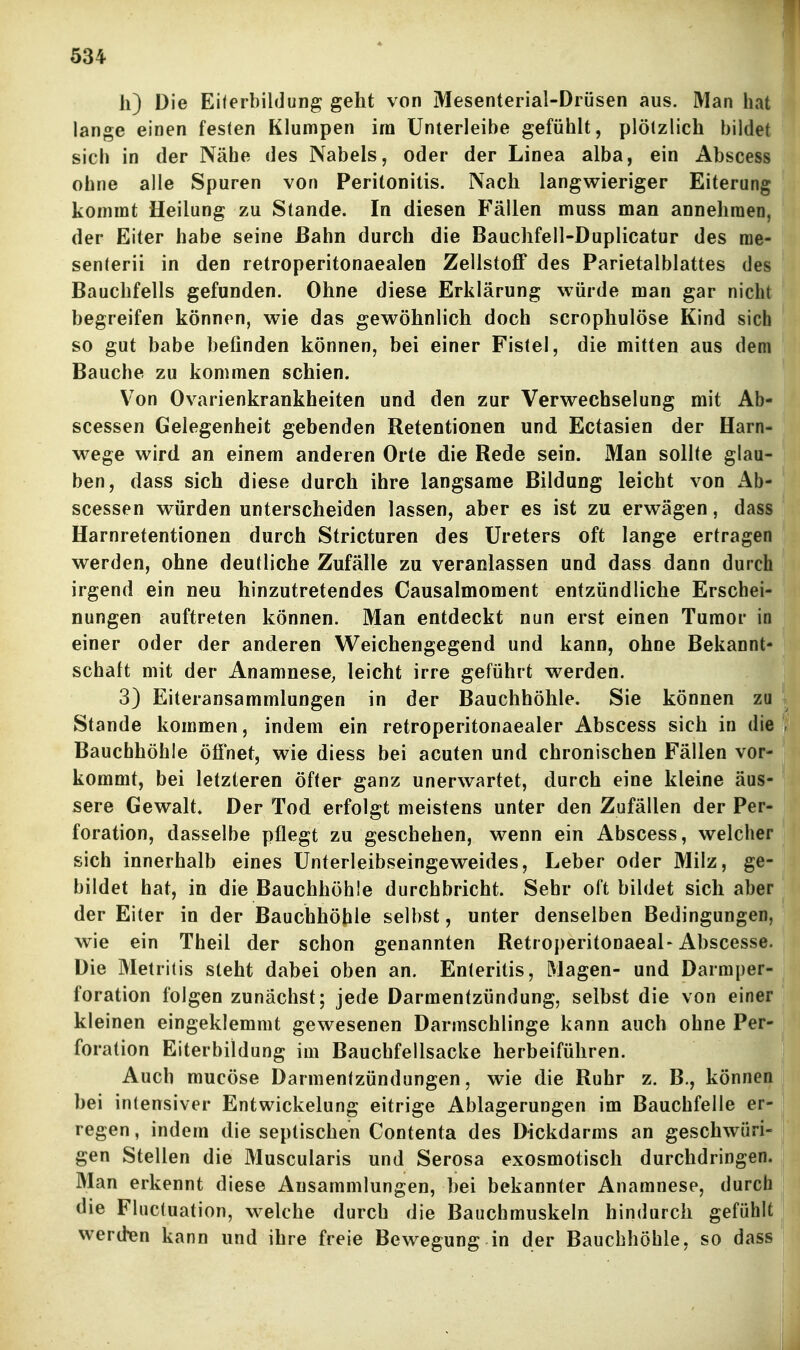 h) Die Eiterbildung geht von Mesenterial-Drüsen aus. Man hat lange einen festen Klumpen im Unterleibe gefühlt, plötzlich bildet sieb in der Näbe des Nabels, oder der Linea alba, ein Abscess obne alle Spuren von Peritonitis. Nach langwieriger Eiterung kommt Heilung zu Stande. In diesen Fällen muss man annehmen, der Eiter habe seine Bahn durch die Bauchfell-Duplicatur des me- senterii in den retroperitonaealen Zellstoff des Parietalblattes des Bauchfells gefunden. Ohne diese Erklärung würde man gar nicht begreifen können, wie das gewöhnlich doch scrophulöse Kind sich so gut habe befinden können, bei einer Fistel, die mitten aus dem Bauche zu kommen schien. Von Ovarienkrankheiten und den zur Verwechselung mit Ab- scessen Gelegenheit gebenden Retentionen und Ectasien der Harn- wege wird an einem anderen Orte die Rede sein. Man sollte glau- ben, dass sich diese durch ihre langsame Bildung leicht von Ab- scessen würden unterscheiden lassen, aber es ist zu erwägen, dass Harnretentionen durch Stricturen des Ureters oft lange ertragen werden, ohne deutliche Zufälle zu veranlassen und dass dann durch irgend ein neu hinzutretendes Causalmoment entzündliche Erschei- nungen auftreten können. Man entdeckt nun erst einen Tumor in einer oder der anderen Weichengegend und kann, ohne Bekannt- schalt mit der AnamnesC; leicht irre geführt werden. 3) Eiteransammlungen in der Bauchhöhle. Sie können zu Stande kommen, indem ein retroperitonaealer Abscess sich in die Bauchhöhle öffnet, wie diess bei acuten und chronischen Fällen vor- kommt, bei letzteren öfter ganz unerwartet, durch eine kleine äus- sere Gewalt, Der Tod erfolgt meistens unter den Zufällen der Per- foration, dasselbe pflegt zu geschehen, wenn ein Abscess, welcher sich innerhalb eines Unterleibseingeweides, Leber oder Milz, ge- bildet hat, in die Bauchhöhle durchbricht. Sehr oft bildet sich aber der Eiter in der Bauchhöhle selbst, unter denselben Bedingungen, wie ein Theil der schon genannten Retroperitonaeal-Abscesse. Die Metritis steht dabei oben an. Enteritis, Magen- und Darmper- foration folgen zunächst; jede Darmentzündung, selbst die von einer kleinen eingeklemmt gewesenen Darmschlinge kann auch ohne Per- foration Eiterbildung im Bauchfellsacke herbeiführen. Auch mucöse Darmentzündungen, wie die Ruhr z. B., können bei intensiver Entwickelung eitrige Ablagerungen im Bauchfelle er- regen , indem die septischen Contenta des Dickdarms an geschwüri- gen Stellen die Muscularis und Serosa exosmotisch durchdringen. Man erkennt diese Ausammlungen, bei bekannter Anamnese, durch die Fluctuation, welche durch die Bauchmuskeln hindurch gefühlt werden kann und ihre freie Bewegung in der Bauchhöhle, so dass