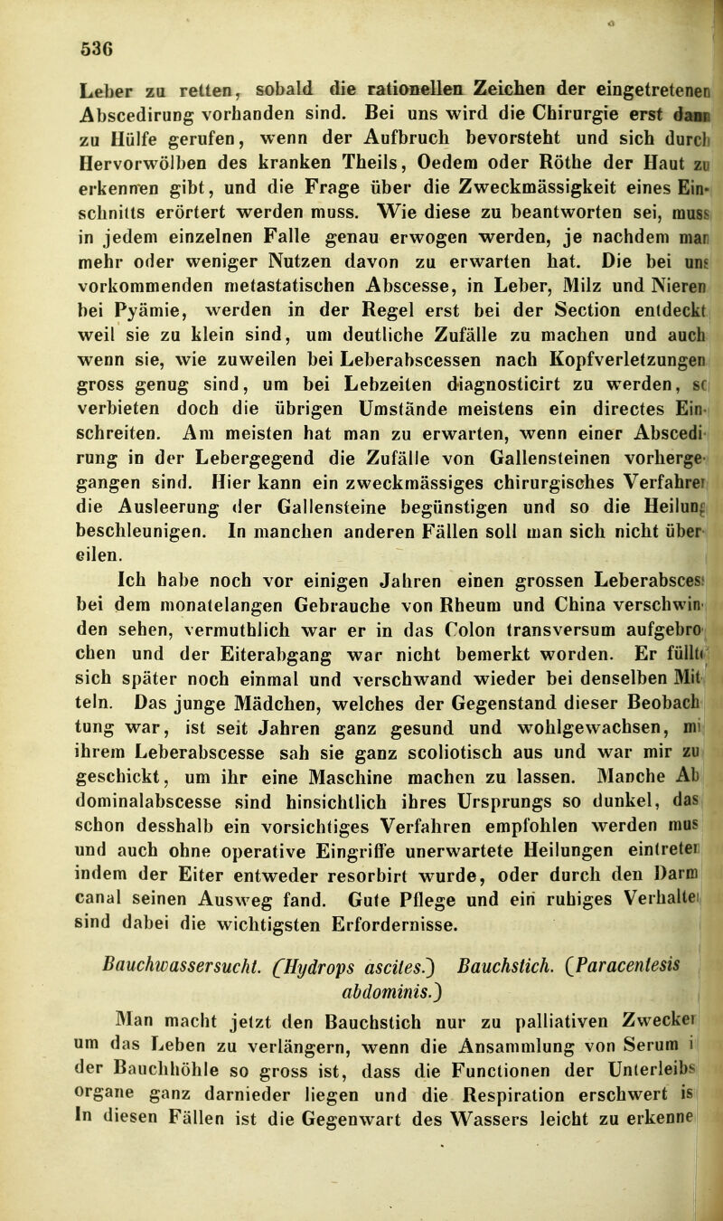 636 I Leber zu retten, sobald die rationellea Zeichen der eingetretenen AbscediruDg vorhanden sind. Bei uns wird die Chirurgie erst dam zu Hülfe gerufen, wenn der Aufbruch bevorsteht und sich durch Hervorwölben des kranken Theils, Oedem oder Rothe der Haut zo erkennen gibt, und die Frage über die Zweckmässigkeit eines Ein« Schnitts erörtert werden muss. Wie diese zu beantworten sei, rauss in jedem einzelnen Falle genau erwogen werden, je nachdem man mehr oder weniger Nutzen davon zu erwarten hat. Die bei um vorkommenden metastatischen Abscesse, in Leber, Milz und Nieren bei Pyämie, werden in der Regel erst bei der Section entdeckt weil sie zu klein sind, um deutliche Zufälle zu machen und auch wenn sie, wie zuweilen bei Leberabscessen nach Kopfverletzungen gross genug sind, um bei Lebzeiten diagnosticirt zu werden, sc verbieten doch die übrigen Umstände meistens ein directes Ein- schreiten. Am meisten hat man zu erwarten, wenn einer Abscedi rung in der Lebergegend die Zufälle von Gallensteinen verberge gangen sind. Hier kann ein zweckmässiges chirurgisches Verfahrer die Ausleerung der Gallensteine begünstigen und so die Heilung beschleunigen. In manchen anderen Fällen soll man sich nicht über eilen. Ich habe noch vor einigen Jahren einen grossen Leberabscesi bei dem monatelangen Gebrauche von Rheum und China verschwin den sehen, vermuthlich war er in das Colon transversum aufgebro eben und der Eiterabgang war nicht bemerkt worden. Er füllt( sich später noch einmal und verschwand wieder bei denselben Mit teln. Das junge Mädchen, welches der Gegenstand dieser Beobach tung war, ist seit Jahren ganz gesund und wohlgewachsen, mi ihrem Leberabscesse sah sie ganz scoliotisch aus und war mir zu geschickt, um ihr eine Maschine machen zu lassen. Manche Ab dominalabscesse sind hinsichtlich ihres Ursprungs so dunkel, das schon desshalb ein vorsichtiges Verfahren empfohlen werden mus und auch ohne operative Eingriffe unerwartete Heilungen ein(reteri indem der Eiter entweder resorbirt wurde, oder durch den Darm canal seinen Ausweg fand. Gute Pflege und ein ruhiges Verhaltei, sind dabei die wichtigsten Erfordernisse. Bauchwassersucht. [Hydrops ascites.') Bauchstich. QParacentesis abdominis.) ! Man macht jetzt den Bauchstich nur zu palliativen Zwecker; um das Leben zu verlängern, wenn die Ansammlung von Serum i der Bauchhöhle so gross ist, dass die Functionen der Unterleibs Organe ganz darnieder liegen und die Respiration erschwert is In diesen Fällen ist die Gegenwart des Wassers leicht zu erkenne