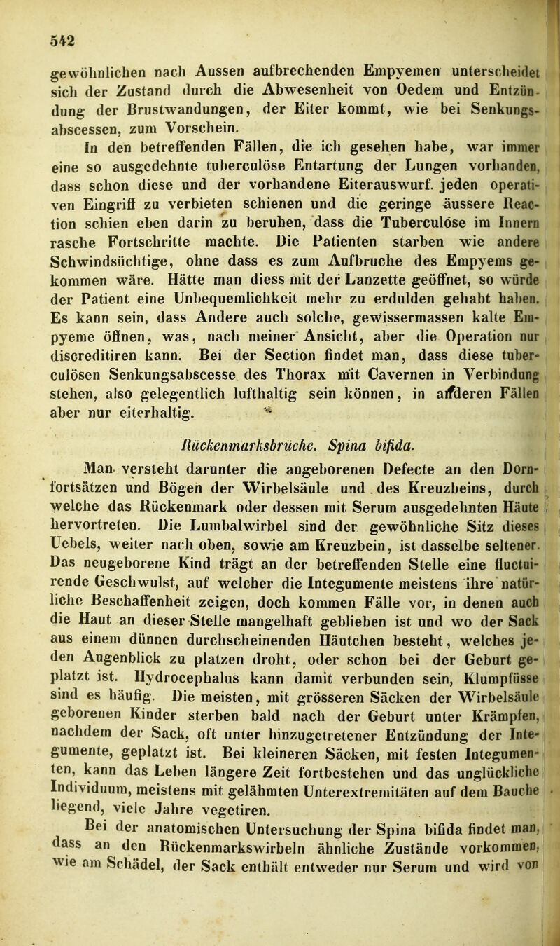 gewöhnlichen nach Aussen aufbrechenden Empyemen unterscheidet sich der Zustand durch die Abwesenheit von Oedem und Entzün- dung der Brustwandungen, der Eiter kommt, wie bei Senkungs- abscessen, zum Vorschein. In den betreffenden Fällen, die ich gesehen habe, war immer eine so ausgedehnte tuberculöse Entartung der Lungen vorhanden, dass schon diese und der vorhandene Eiterauswurf, jeden operati- ven Eingriff zu verbieten schienen und die geringe äussere Reac- tion schien eben darin zu beruhen, dass die Tuberculöse im Innern rasche Fortschritte machte. Die Patienten starben wie andere Schwindsüchtige, ohne dass es zum Aufbruche des Empyems ge- kommen wäre. Hätte man diess mit der Lanzette geöffnet, so würde der Patient eine Unbequemlichkeit mehr zu erdulden gehabt haben. Es kann sein, dass Andere auch solche, gewissermassen kalte Em- pyeme öffnen, was, nach meiner Ansicht, aber die Operation nur discreditiren kann. Bei der Section findet man, dass diese tuber- culösen Senkungsabscesse des Thorax mit Cavernen in Verbindung stehen, also gelegentlich lufthaltig sein können, in aifderen Fällen aber nur eiterhaltig. Rückenmarksbrüche. Spina bifida. Man versteht darunter die angeborenen Defecte an den Dorn- fortsätzen und Bögen der Wirbelsäule und . des Kreuzbeins, durch welche das Rückenmark oder dessen mit Serum ausgedehnten Häute hervortreten. Die Lumbalwirbel sind der gewöhnliche Sitz dieses üebels, weiter nach oben, sowie am Kreuzbein, ist dasselbe seltener. Das neugeborene Kind trägt an der betreffenden Stelle eine fluctui- rende Geschwulst, auf welcher die Integumente meistens ihre natür- liche Beschaffenheit zeigen, doch kommen Fälle vor, in denen auch die Haut an dieser Stelle mangelhaft geblieben ist und wo der Sack aus einem dünnen durchscheinenden Häutchen besteht, welches je- den Augenblick zu platzen droht, oder schon bei der Geburt ge- platzt ist. Hydrocephalus kann damit verbunden sein, Klumpfüsse sind es häufig. Die meisten, mit grösseren Säcken der Wirbelsäule geborenen Kinder sterben bald nach der Geburt unter Krämpfen, nachdem der Sack, oft unter hinzugetretener Entzündung der Inte- gumente, geplatzt ist. Bei kleineren Säcken, mit festen Integumen- ten, kann das Leben längere Zeit fortbestehen und das unglückliche Individuum, meistens mit gelähmten ünterextremitäten auf dem Bauche liegend, viele Jahre vegetiren. Bei der anatomischen Untersuchung der Spina bifida findet man, dass an den Rückenmarkswirbeln ähnliche Zustände vorkommen, wie am Schädel, der Sack enthält entweder nur Serum und wird von