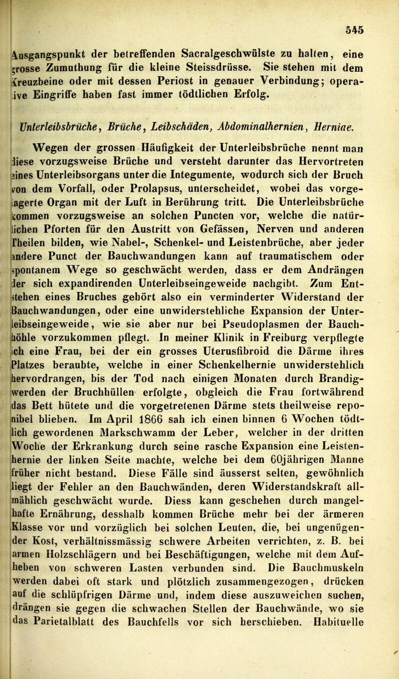 Ausgangspunkt der betreffenden Sacralgeschwülste zu halten, eine >>rosse Zumutbung für die kleine Steissdrüsse. Sie stehen mit dem Kreuzbeine oder mit dessen Periost in genauer Verbindung; opera- tive Eingriffe haben fast immer tödtlichen Erfolg. I Unterleibsbrüche, Brüche, Leibschäden, Abdominalhernien, Herniae. j Wegen der grossen Häufigkeit der ünterleibsbrüche nennt man jiese vorzugsweise Brüche und versteht darunter das Hervortreten sines ünterleibsorgans unter die Integumente, wodurch sich der Bruch iron dem Vorfall, oder Prolapsus, unterscheidet, wobei das vorge- lagerte Organ mit der Luft in Berührung tritt. Die Unterleibsbrüche kommen vorzugsweise an solchen Puncten vor, welche die natür- lichen Pforten für den Austritt von Gefässen, Nerven und anderen Theilen bilden, wie Nabel-, Schenkel- und Leistenbrüche, aber jeder andere Punct der Bauchwandungen kann auf traumatischem oder spontanem VTege so geschwächt werden, dass er dem Andrängen jder sich expandirenden ünterleibseingeweide nachgibt. Zum Ent- lehen eines Bruches gehört also ein verminderter Widerstand der jßauchwandungen, oder eine unwiderstehliche Expansion der Unter- |leibseingeweide, wie sie aber nur bei Pseudoplasmen der Bauch- böhle vorzukommen pflegt. In meiner Klinik in Freiburg verpflegte ich eine Frau, bei der ein grosses üterusfibroid die Därme ihres Platzes beraubte, welche in einer Schenkelhernie unwiderstehlich hervordrangen, bis der Tod nach einigen Monaten durch Brandig- werden der Bruchhüllen erfolgte, obgleich die Frau fortwährend das Bett hütete und die vorgetretenen Därme stets theilweise repo- joibei blieben. Im April 1866 sah ich einen binnen 6 Wochen tödt- lich gewordenen Markschwamm der Leber, welcher in der dritten Woche der Erkrankung durch seine rasche Expansion eine Leisten- |hernie der linken Seite machte, welche bei dem 60jährigen Manne früher nicht bestand. Diese Fälle sind äusserst selten, gewöhnlich liegt der Fehler an den Bauchwänden, deren Widerstandskraft all- mählich geschwächt wurde. Diess kann geschehen durch mangel- jhafte Ernährung, desshalb kommen Brüche mehr bei der ärmeren (Klasse vor und vorzüglich bei solchen Leuten, die, bei ungenügen- der Kost, verhältnissmässig schwere Arbeiten verrichten, z. B. bei jarmen Holzschlägern und bei Beschäftigungen, welche mit dem Auf- heben von schweren Lasten verbunden sind. Die Bauchmuskeln jwerden dabei oft stark und plötzlich zusammengezogen, drücken auf die schlüpfrigen Därme und, indem diese auszuweichen suchen, drängen sie gegen die schwachen Stellen der Bauchwände, wo sie das Parietalblatt des Bauchfells vor sich herschieben. Habituelle