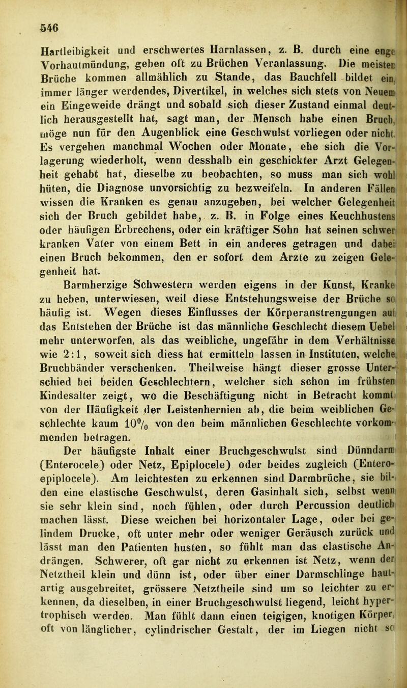 Hartleibigkeit und erschwertes Harnlassen, z. B. durch eine enge Vorhautinündung, geben oft zu Brüchen Veranlassung. Die meistec Brüche kommen allmählich zu Stande, das Bauchfell bildet ein, immer länger werdendes, Divertikel, in welches sich stets von Neuem ein Eingeweide drängt und sobald sich dieser Zustand einmal deut- lich herausgestellt hat, sagt man, der Mensch habe einen Bruch, möge nun für den Augenblick eine Geschwulst vorliegen oder nicht Es vergehen manchmal Wochen oder Monate, ehe sich die Vor- lagerung wiederholt, wenn desshalb ein geschickter Arzt Gelegen- heit gehabt hat, dieselbe zu beobachten, so muss man sich wohl hüten, die Diagnose unvorsichtig zu bezweifeln. In anderen Fällen wissen die Kranken es genau anzugeben, bei welcher Gelegenheit sich der Bruch gebildet habe, z. B. in Folge eines Keuchhustens oder häufigen Erbrechens, oder ein kräftiger Sohn hat seinen schwer kranken Vater von einem Bett in ein anderes getragen und dabei einen Bruch bekommen, den er sofort dem Arzte zu zeigen Gele- genheit hat. Barmherzige Schwestern werden eigens in der Kunst, Kranke zu heben, unterwiesen, weil diese Entstehungsweise der Brüche sc häufig ist. Wegen dieses Einflusses der Körperanstrengungen aui das Entstehen der Brüche ist das männliche Geschlecht diesem Uebei mehr unterworfen, als das weibliche, ungefähr in dem Verhältnisse wie 2:1, soweit sich diess hat ermitteln lassen in Instituten, welche Bruchbänder verschenken. Theilweise hängt dieser grosse Unter- schied bei beiden Geschlechtern, welcher sich schon im frühsten Kindesalter zeigt, wo die Beschäftigung nicht in Betracht kommt von der Häufigkeit der Leistenhernien ab, die beim weiblichen Ge- schlechte kaum 10% von den beim männlichen Geschlechte vorkom- menden betragen. Der häufigste Inhalt einer Bruchgeschwulst sind Dünndarni (Enterocele) oder Netz, Epiplocele) oder beides zugleich (Entero- epiplocele). Am leichtesten zuerkennen sind Darmbrüche, sie bil- den eine elastische Geschwulst, deren Gasinhalt sich, selbst wenn sie sehr klein sind, noch fühlen, oder durch Percussion deutlich machen lässt. Diese weichen bei horizontaler Lage, oder bei ge- lindem Drucke, oft unter mehr oder weniger Geräusch zurück und lässt man den Patienten husten, so fühlt man das elastische An- drängen. Schwerer, oft gar nicht zu erkennen ist Netz, wenn der| Netztheil klein und dünn ist, oder über einer Darmschlinge haut-| artig ausgebreitet, grössere Netztheile sind um so leichter zu er-i kennen, da dieselben, in einer Bruchgeschwulst liegend, leicht hyper- trophisch werden. Man fühlt dann einen teigigen, knotigen Körper,! oft von länglicher, cylindrischer Gestalt, der im Liegen nicht sei