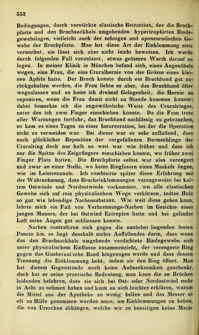 Bedingungen, durch verstärkte elastische Retraction, der die Brach- pforte und den Bruchsackhals umgebenden hypertrophirten Binde- gewebslagen, vielleicht auch der sehnigen und aponeurotischen Ge- webe der Bruchpforte. Man hat diese Art der Einklemmung stets vermuthet, sie lässt sich aber nicht leicht beweisen. Ich wurde durch folgenden Fall veranlasst, etwas grössern Werth darauf zu legen. In meiner Klinik in München befand sich, eines Augenübels wegen, eine Frau, die eine Cruralhernie von der Grösse eines klei- nen Apfels hatte. Der Bruch konnte durch ein Bruchband gut zu- röckgehalten werden, die Frau liebte es aber, das Bruchband öfter wegzulassen und so hatte ich dreimal Gelegenheit, die Hernie zu reponiren, wenn die Frau damit nicht zu Stande kommen konnte; dabei bemerkte ich die ungewöhnliche Weite des Cruralringes, unter den ich zwei Finger einschieben konnte. Da die Frau trotz aller Warnungen fortfuhr, das Bruchband nachlässig zu gebrauchen, so kam es eines Tages zu einer Incarceration, bei der die Operation nicht zu vermeiden war. Bei dieser war es sehr auffallend, dass nach glücklicher Reposition der vorgefallenen Darmschlinge der Cruralring doch nur halb so weit war wie früher und dass ich nur die Spitze des Zeigefingers einschieben konnte, wo früher zwei Finger Platz hatten. Die Brucbpforte selbst war also verengert und zwar an einer Stelle, wo keine Ringfasern eines Muskels liegen, wie im Leistencanale. Ich combinirte später diese Erfahrung mit der Wahrnehmung, dass Brucheinklemmungen vorzugsweise bei kal- tem Ostwinde und Nordostwinde vorkommen, wo alle elastischen Gewebe sich auf rein physicalischem Wege verkürzen, todtes Holz so gut wie lebendige Narbensubstanz. Wie weit diess gehen kann, lehrte mich ein Fall von Verbrennungs-Narben im Gesichte eines jungen Mannes, der bei Ostwind Ectropien hatte und bei gelinder Luft seine Augen gut schliessen konnte. Narben contrahiren sich gegen die zunächst liegenden festen Puncte hin, es liegt desshalb nichts AuflFallendes darin, dass wenn das den Bruchsackhals umgebende verdichtete Bindegewebe sich unter physicalischem Einflüsse zusammenzieht, der verengerte Ring gegen das Gimbernat'sche Band hingezogen wurde und dass dessen Trennung die Einklemmung hebt, indem sie den Ring öffnet. Man hat diesem Gegenstande noch keine Aufmerksamkeit geschenkt, doch hat er seine praclische Bedeutung, man kann die an Brüchen leidenden belehren, dass sie sich bei Ost- oder Nordostwind mehr in Acht zu nehmen haben und kann es sich leichter erklären, warum die Mittel aus der Apotheke so wenig helfen und das Messer so oft zu Hülfe genommen werden muss, um Einklemmungen zu heben, die von Ursachen abhängen, welche wir zu beseitigen keine Macht