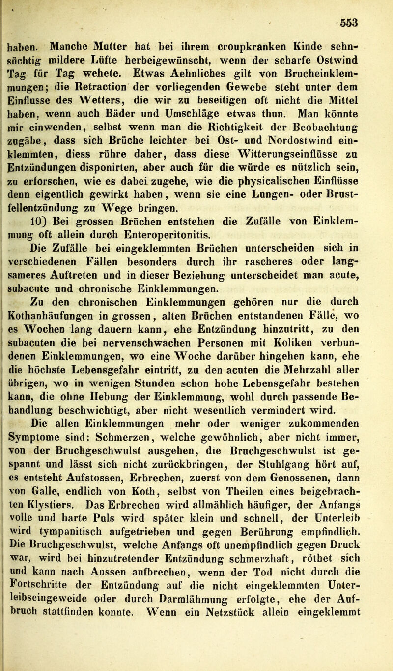 haben. Manche Mutter hat bei ihrem croupkranken Kinde sehn- süchtig mildere Lüfte herbeigewünscht, wenn der scharfe Ostwind 1 Tag für Tag wehete. Etwas Aehnliches gilt von Brucheinklem- mungen; die Retraction der vorliegenden Gewebe steht unter dem Einflüsse des Wetters, die wir zu beseitigen oft nicht die Mittel j haben, wenn auch Bäder und Umschläge etwas thun. Man könnte mir einwenden, selbst wenn man die Richtigkeit der Beobachtung zugäbe, dass sich Brüche leichter bei Ost- und Nordostwind ein- klemmten, diess rühre daher, dass diese Witterungseinflüsse zu Entzündungen disponirten, aber auch für die würde es nützlich sein, zu erforschen, wie es dabei zugehe, wie die physicalischen Einflüsse denn eigentlich gewirkt haben, wenn sie eine Lungen- oder Brust- fellentzündung zu Wege bringen. 103 Bei grossen Brüchen entstehen die Zufälle von Einklem- mung oft allein durch Enteroperitonitis. I Die Zufälle bei eingeklemmten Brüchen unterscheiden sich in j verschiedenen Fällen besonders durch ihr rascheres oder lang- i saraeres Auftreten und in dieser Beziehung unterscheidet man acute, subacute und chronische Einklemmungen. Zu den chronischen Einklemmungen gehören nur die durch Kothanhäufungen in grossen, alten Brüchen entstandenen Fälle, wo : es Wochen lang dauern kann, ehe Entzündung hinzutritt, zu den ! subacuten die bei nervenschwachen Personen mit Koliken verbun- denen Einklemmungen, wo eine Woche darüber hingehen kann, ehe die höchste Lebensgefahr eintritt, zu den acuten die Mehrzahl aller übrigen, wo in wenigen Stunden schon hohe Lebensgefahr bestehen kann, die ohne Hebung der Einklemmung, wohl durch passende Be- handlung beschwichtigt, aber nicht wesentlich vermindert wird. Die allen Einklemmungen mehr oder weniger zukommenden Symptome sind; Schmerzen, welche gewöhnlich, aber nicht immer, von der Bruchgeschwulst ausgehen, die Bruchgeschwulst ist ge- spannt und lässt sich nicht zurückbringen, der Stuhlgang hört auf, es entsteht Aufstossen, Erbrechen, zuerst von dem Genossenen, dann von Galle, endlich von Koth, selbst von Theilen eines beigebrach- ten Klystiers. Das Erbrechen wird allmählich häufiger, der Anfangs volle und harte Puls wird später klein und schnell, der Unterleib wird tympanitisch aufgetrieben und gegen Berührung empfindlich. Die Bruchgeschwulst, welche Anfangs oft unempfindlich gegen Druck war, wird bei hinzutretender Entzündung schmerzhaft, röthet sich und kann nach Aussen aufbrechen, wenn der Tod nicht durch die Fortschritte der Entzündung auf die nicht eingeklemmten Unter- leibseingeweide oder durch Darmlähmung erfolgte, ehe der Auf- bruch stattfinden konnte. Wenn ein Netzstück allein eingeklemmt