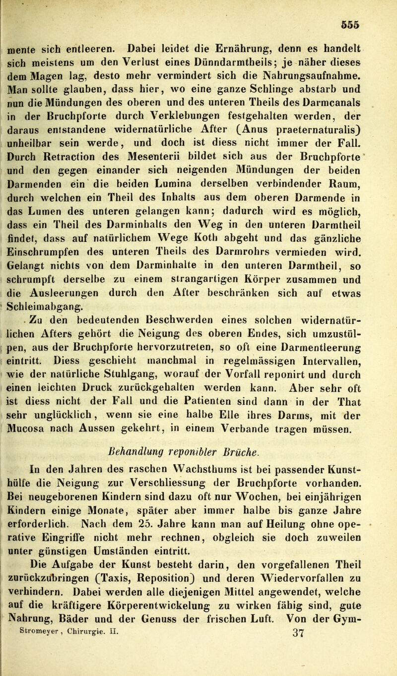 mente sich entleeren. Dabei leidet die Ernährung, denn es handelt sich meistens um den Verlust eines Dünndarmtbeils; je näher dieses dem Magen lag, desto mehr vermindert sich die Nahrungsaufnahme. Man sollte glauben, dass hier, wo eine ganze Schlinge abstarb und nun die Mündungen des oberen und des unteren Theils des Darmcanals in der Bruchpforte durch Verklebungen festgehalten werden, der daraus entstandene widernatürliche After (Anus praeternaturalis) unheilbar sein werde, und doch ist diess nicht immer der Fall. Durch Retraction des Mesenterii bildet sich aus der Bruchpforte und den gegen einander sich neigenden Mündungen der beiden Darmenden ein die beiden Lumina derselben verbindender Raum, durch welchen ein Theil des Inhalts aus dem oberen Darmende in das Lumen des unteren gelangen kann; dadurch wird es möglich, dass ein Theil des Darminhalts den Weg in den unteren Darmtheil findet, dass auf natürlichem Wege Koth abgeht und das gänzliche Einschrumpfen des unteren Theils des Darmrohrs vermieden wird. Gelangt nichts von dem Darminhalte in den unteren Darmtheil, so schrumpft derselbe zu einem strangartigen Körper zusammen und die Ausleerungen durch den After beschränken sich auf etwas Schleimabgang. . Zu den bedeutenden Beschwerden eines solchen widernatür- ii liehen Afters gehört die Neigung des oberen Endes, sich umzustül- (: pen, aus der Bruchpforte hervorzutreten, so oft eine Darmentleerung eintritt. Diess geschieht manchmal in regelmässigen Intervallen, wie der natürliche Stuhlgang, worauf der Vorfall reponirt und durch einen leichten Druck zurückgehalten werden kann. Aber sehr oft ist diess nicht der Fall und die Patienten sind dann in der That sehr unglücklich, wenn sie eine halbe Elle ihres Darms, mit der Mucosa nach Aussen gekehrt, in einem Verbände tragen müssen. Behandlung repombler Brüche. In den Jahren des raschen Wachsthums ist bei passender Kunst- hülfe die Neigung zur Verschliessung der Bruchpforte vorhanden. Bei neugeborenen Kindern sind dazu oft nur Wochen, bei einjährigen Kindern einige Monate, später aber immer halbe bis ganze Jahre erforderlich. Nach dem 25. Jahre kann man auf Heilung ohne ope- rative Eingriffe nicht mehr rechnen, obgleich sie doch zuweilen unter günstigen Umständen eintritt. Die Aufgabe der Kunst besteht darin, den vorgefallenen Theil zurückzubringen (Taxis, Reposition) und deren Wiedervorfallen zu verhindern. Dabei werden alle diejenigen Mittel angewendet, welche auf die kräftigere Körperentwickelung zu wirken fähig sind, gute Nahrung, Bäder und der Genuss der frischen Luft. Von der Gym- Stromeyer , Chirurgie. II. 37