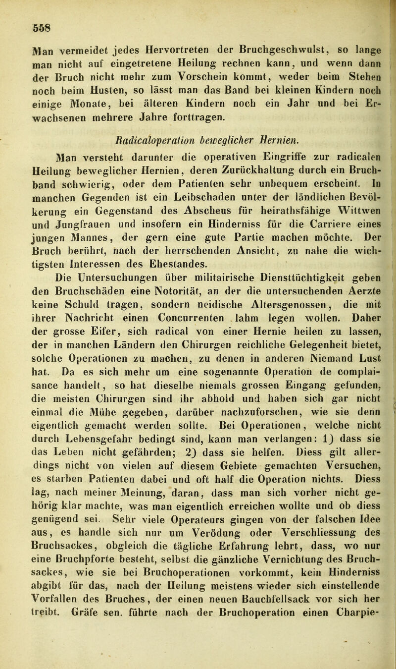 Man vermeidet jedes Hervortreten der Bruchgeschwulst, so lange man nicht auf eingetretene Heilung rechnen kann, und wenn dann der Bruch nicht mehr zum Vorschein kommt, weder beim Stehen noch beim Husten, so lässt man das Band bei kleinen Kindern noch einige Monate, bei älteren Kindern noch ein Jahr und bei Er- wachsenen mehrere Jahre forttragen. RadicaloperaHon beweglicher Hernien. Man versteht darunter die operativen Eingriffe zur radicalen Heilung beweglicher Hernien, deren Zurückhaltung durch ein Bruch- band schwierig, oder dem Patienten sehr unbequem erscheint. In manchen Gegenden ist ein Leibschaden unter der ländlichen Bevöl- kerung ein Gegenstand des Absehens für heirathsfähige Wittwen und Jungfrauen und insofern ein Hinderniss für die Carriere eines jungen Mannes, der gern eine gute Partie machen möchte. Der Bruch berührt, nach der herrschenden Ansicht, zu nahe die wich- tigsten Interessen des Ehestandes. Die Untersuchungen über militairische Diensttüchtigkeit geben den Bruchschäden eine Notorität, an der die untersuchenden Aerzte keine Schuld tragen, sondern neidische Altersgenossen, die mit ihrer Nachricht einen Concurrenten lahm legen wollen. Daher der grosse Eifer, sich radical von einer Hernie heilen zu lassen, der in manchen Ländern den Chirurgen reichliche Gelegenheit bietet, solche Operationen zu machen, zu denen in anderen Niemand Lust hat. Da es sich mehr um eine sogenannte Operation de complai- sance handelt, so hat dieselbe niemals grossen Eingang gefunden, die meisten Chirurgen sind ihr abhold und haben sich gar nicht einmal die Mühe gegeben, darüber nachzuforschen, wie sie denn eigentlich gemacht werden sollte. Bei Operationen, welche nicht durch Lebensgefahr bedingt sind, kann man verlangen: Ij dass sie das Leben nicht gefährdenj 2) dass sie helfen. Diess gilt aller- dings nicht von vielen auf diesem Gebiete gemachten Versuchen, es starben Patienten dabei und oft half die Operation nichts. Diess lag, nach meiner Meinung, daran, dass man sich vorher nicht ge- hörig klar machte, was man eigentlich erreichen wollte und ob diess genügend sei. Sehr viele Operateurs gingen von der falschen Idee aus, es handle sich nur um Verödung oder Verschliessung des Bruchsackes, obgleich die tägliche Erfahrung lehrt, dass, wo nur eine Bruchpforte besteht, selbst die gänzliche Vernichtung des Bruch- sackes, wie sie bei Bruchoperationen vorkommt, kein Hinderniss abgibt für das, nach der Heilung meistens wieder sich einstellende Vorfallen des Bruches, der einen neuen Bauchfellsack vor sich her treibt. Gräfe sen. führte nach der Bruchoperation einen Charpie-