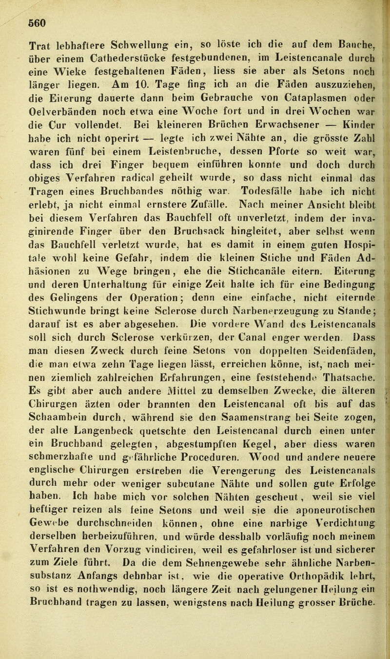 Trat lebhaftere Schwellung ein, so löste ich die auf dem Banchcy über einem Cathederstücke festgebundenen, im Leistencanale durch eine Wieke festgehaltenen Fäden, liess sie aber als Setons noch länger liegen. Am 10. Tage fing ich an die Fäden auszuziehen, die EiJerung dauerte dann beim Gebrauche von Cafaplasmen oder Oelverbänden noch etwa eine Woche fort und in drei Wochen war die Cur vollendet. Bei kleineren Brüchen Erwachsener — Kinder habe ich nicht operirt — legte ich zwei Nähte an, die grösste Zahl waren fünf bei einem Leistenbruche, dessen Pforte so weit war, dass ich drei Finger bequem einführen konnte und doch durch obiges Verfahren radical geheilt wurde, so dass nicht einmal das Tragen eines Bruchbandes nöthig war. Todesfälle habe ich nicht erlebt, ja nicht einmal ernstere Zufälle. Nach meiner Ansicht bleibt bei diesem Verfahren das Bauchfell oft unverletzt, indem der inva- ginirende Finger über den Bruchsack hingleitet, aber selbst wenn das Bauchfell verletzt wurde, hat es damit in einem guten Hospi- tale wohl keine Gefahr, indem die kleinen Stiche und Fäden Ad- häsionen zu Wege bringen, ehe die Stichcanäle eitern. Eiterung und deren Unterhaltung für einige Zeit halte ich für eine Bedingung des Gelingens der Operation; denn eine einfache, nicht eiternde Stichwunde bringt keine Sclerose durch Narbenerzeugung zu Stande; darauf ist es aber abgesehen. Die vordere Wand des Leistencanals soll sich durch Sclerose verkürzen, der Canal enger werden. Dass man diesen Zweck durch feine Setons von doppelten Seidenfäden, die man etwa zehn Tage liegen lässt, erreichen könne, ist, nach mei- nen ziemlich zahlreichen Erfahrungen, eine feststehende Thatsache. Es gibt aber auch andere Mittel zu demselben Zwecke, die älteren Chirurgen äzten oder brannten den Leistencanal oft bis auf das Schaambein durch, während sie den Saamenstrang bei Seite zogen, der alte Langenbeck quetschte den Leistencanal durch einen unter ein Bruchband gelegten, abgestumpften Kegel, aber diess waren schmerzhafte und g» fährliche Proceduren. Wood und andere neuere englische Chirurgen erstreben die Verengerung des Leistencanals durch mehr oder weniger subcutane Nähte und sollen gute Erfolge haben. Ich habe mich vor solchen Nähten gescheut, weil sie viel heftiger reizen als feine Setons und weil sie die aponeurotischen Gewebe durchschneiden können, ohne eine narbige Verdichtung derselben herbeizuführen, und würde desshalb vorläufig noch meinem Verfahren den Vorzug vindiciren, weil es gefahrloser ist und sicherer zum Ziele führt. Da die dem Sehnengewebe sehr ähnliche Narben- substanz Anfangs dehnbar ist, wie die operative Orthopädik lehrt, so ist es nothwendig, noch längere Zeit nach gelungener Heilung ein Bruchband tragen zu lassen, wenigstens nach Heilung grosser Brüche.