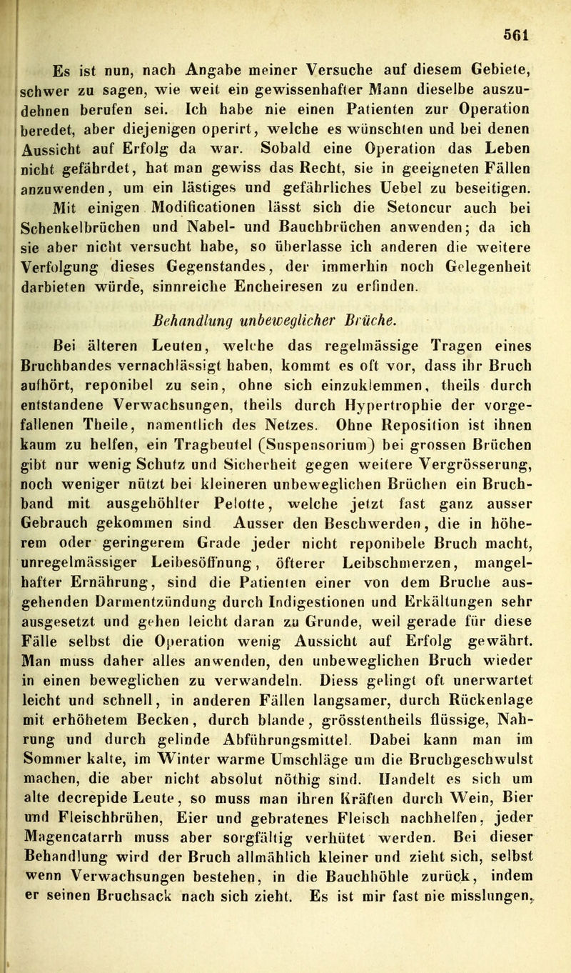 Es ist nun, nach Angabe meiner Versuche auf diesem Gebiete, schwer zu sagen, wie weit ein gewissenhafter ]\1ann dieselbe auszu- dehnen berufen sei. Ich habe nie einen Patienten zur Operation I beredet, aber diejenigen operirt, welche es wünschten und bei denen Aussicht auf Erfolg da war. Sobald eine Operation das Leben nicht gefährdet, hat man gewiss das Recht, sie in geeigneten Fällen anzuwenden, um ein lästiges und gefährliches Uebel zu beseitigen. Mit einigen Modificationen lässt sich die Setoncur auch bei Schenkelbrüchen und Nabel- und Bauchbrüchen anwenden; da ich sie aber nicht versucht habe, so überlasse ich anderen die weitere Verfolgung dieses Gegenstandes, der immerhin noch Gelegenheit darbieten würde, sinnreiche Encheiresen zu erfinden. Behandlung unbeweglicher Brüche. Bei älteren Leuten, w^ekhe das regelmässige Tragen eines i Bruchbandes vernachlässigt haben, kommt es oft vor, dass ihr Bruch aufhört, reponibel zu sein, ohne sich einzuklemmen, theils durch entstandene Verwachsungen, theils durch Hypertrophie der vorge- fallenen Theile, namentlich des Netzes. Ohne Reposition ist ihnen I kaum zu helfen, ein Tragbeutel (Suspensorium) bei grossen Brüchen gibt nur wenig Schutz und Sicherheit gegen weitere Vergrösserung, noch weniger nützt bei kleineren unbeweglichen Brüchen ein Bruch- band mit ausgehöhlter Pelotte, welche jetzt fast ganz ausser Gebrauch gekommen sind Ausser den Beschwerden, die in höhe- ' rem oder geringerem Grade jeder nicht reponibele Bruch macht, I unregelmässiger Leibesöfinung, öfterer Leibschmerzen, mangel- hafter Ernährung, sind die Patienten einer von dem Bruche aus- gehenden Darmentzündung durch Indigestionen und Erkältungen sehr ausgesetzt und gehen leicht daran zu Grunde, weil gerade für diese Fälle selbst die Operation wenig Aussicht auf Erfolg gewährt. Man muss daher alles anwenden, den unbeweglichen Bruch wieder in einen beweglichen zu verwandeln. Diess gelingt oft unerwartet leicht und schnell, in anderen Fällen langsamer, durch Rückenlage I mit erhöhetem Becken, durch blande, grösstentheils flüssige, Nah- j rung und durch gelinde Abführungsmittel. Dabei kann man im ! Sommer kalte, im Winter warme Umschläge um die Bruchgeschw^ulst machen, die aber nicht absolut nöthig sind. Handelt es sich um alte decrepide Leute, so muss man ihren Kräften durch Wein, Bier I und Fleischbrühen, Eier und gebratenes Fleisch nachhelfen, jeder Magencatarrh muss aber sorgfällig verhütet werden. Bei dieser Behandlung wird der Bruch allmählich kleiner und zieht sich, selbst wenn Verwachsungen bestehen, in die Bauchhöhle zurück, indem er seinen Bruchsack nach sich zieht. Es ist mir fast nie misslungen,