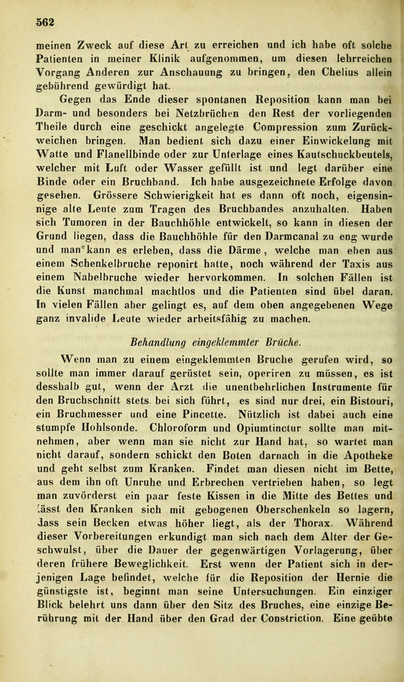 meinen Zweck auf diese Art zu erreichen und ich habe oft solche Patienten in meiner Klinik aufgenommen, um diesen lehrreichen Vorgang Anderen zur Anschauung zu bringen, den Chelius allein gebührend gewürdigt hat. Gegen das Ende dieser spontanen Reposition kann man bei Darm- und besonders bei Netzbrüchtm den Rest der vorliegenden Theile durch eine geschickt angelegte Compression zum Zurück- weichen bringen. Man bedient sich dazu einer Einwickelung mit Watte und Flanellbinde oder zur Unterlage eines Kautschuckbeutels, welcher mit Luft oder Wasser gefüllt ist und legt darüber eine Binde oder ein Bruchband. Ich habe ausgezeichnete Erfolge davon gesehen. Grössere Schwierigkeit hat es dann oft noch, eigensin- nige alte Leute zum Tragen des Bruchbandes anzuhalten. Haben sich Tumoren in der Bauchhöhle entwickelt, so kann in diesen der Grund liegen, dass die Bauchhöhle für den Darmcanal zu eng wurde und man'kann es erleben, dass die Därme, welche man eben aus einem Schenkelbruche reponirt hatte, noch während der Taxis aus einem Nabelbruche wieder hervorkommen. In solchen Fällen ist die Kunst manchmal machtlos und die Patienten sind übel daran. In vielen Fällen aber gelingt es, auf dem oben angegebenen Wege ganz invalide Leute wieder arbeitsfähig zu machen. Behandlung eingeklemmter Brüche. Wenn man zu einem eingeklemmten Bruche gerufen wird, so sollte man immer darauf gerüstet sein, operiren zu müssen, es ist desshalb gut, wenn der Arzt die unentbehrlichen Instrumente für den Bruchschnitt stets, bei sich führt, es sind nur drei, ein Bistouri, ein Bruchmesser und eine Pincette. Nützlich ist dabei auch eine stumpfe Hohlsonde. Chloroform und Opiumtinctur sollte man mit- nehmen, aber wenn man sie nicht zur Hand hat, so wartet man nicht darauf, sondern schickt den Boten darnach in die Apotheke und geht selbst zum Kranken. Findet man diesen nicht im Bette, aus dem ihn oft Unruhe und Erbrechen vertrieben haben, so legt man zuvörderst ein paar feste Kissen in die Mitte des Bettes und '.ässt den Kranken sich mit gebogenen Oberschenkeln so lagern, Jass sein Becken etwas höher liegt, als der Thorax. Während dieser Vorbereitungen erkundigt man sich nach dem Alter der Ge- schwulst, über die Dauer der gegenwärtigen Vorlagerung, über deren frühere Beweglichkeit. Erst wenn der Patient sich in der- jenigen Lage befindet, welche für die Reposition der Hernie die günstigste ist, beginnt man seine Untersuchungen. Ein einziger Blick belehrt uns dann über den Sitz des Bruches, eine einzige Be- rührung mit der Hand über den Grad der Constriction. Eine geübte