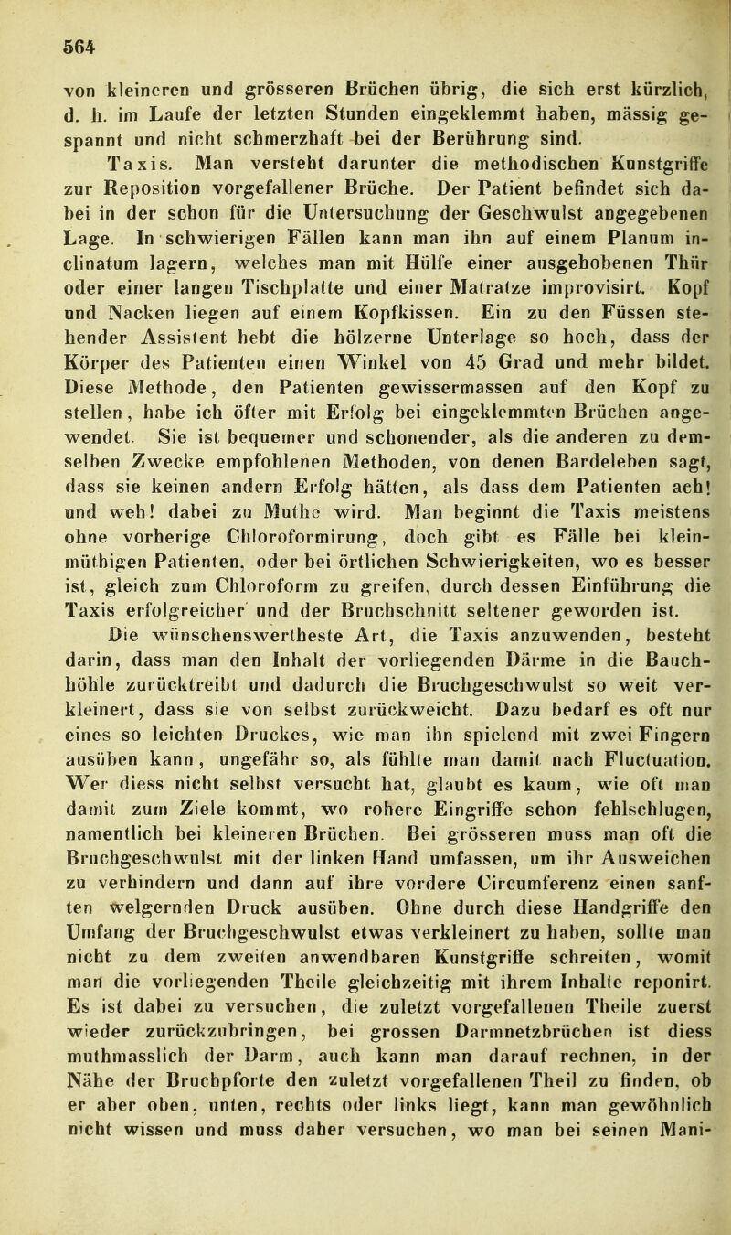 von kleineren und grösseren Brüchen übrig, die sich erst kürzlich, d, h. im Laufe der letzten Stunden eingeklemmt haben, massig ge- spannt und nicht schmerzhaft bei der Berührung sind. Taxis. Man versteht darunter die methodischen Kunstgriffe zur Reposition vorgefallener Brüche. Der Patient befindet sich da- bei in der schon für die Untersuchung der Geschwulst angegebenen Lage. In schwierigen Fällen kann man ihn auf einem Planum in- clinatum lagern, welches man mit Hülfe einer ausgehobenen Thür oder einer langen Tischplatte und einer Matratze improvisirt. Kopf und Nacken liegen auf einem Kopfkissen. Ein zu den Füssen ste- hender Assistent hebt die hölzerne Unterlage so hoch, dass der Körper des Patienten einen Winkel von 45 Grad und mehr bildet. Diese Methode, den Patienten gewissermassen auf den Kopf zu stellen, habe ich öfter mit Erfolg bei eingeklemmten Brüchen ange- wendet. Sie ist bequemer und schonender, als die anderen zu dem- selben Zwecke empfohlenen Methoden, von denen Bardeleben sagt, dass sie keinen andern Erfolg hätten, als dass dem Patienten ach! und weh! dabei zu Muthe wird. Man beginnt die Taxis meistens ohne vorherige Chloroformirung, doch gibt es Fälle bei klein- müthigen Patienten, oder bei örtlichen Schwierigkeiten, wo es besser ist, gleich zum Chloroform zu greifen, durch dessen Einführung die Taxis erfolgreicher und der Bruchschnitt seltener geworden ist. Die wünschenswertheste Art, die Taxis anzuwenden, besteht darin, dass man den Inhalt der vorliegenden Därme in die Bauch- höhle zurücktreibt und dadurch die Bruchgeschwulst so weit ver- kleinert, dass sie von selbst zurückweicht. Dazu bedarf es oft nur eines so leichten Druckes, wie man ihn spielend mit zwei Fingern ausüben kann , ungefähr so, als fühlte man damit nach Fluctuation, Wer diess nicht selbst versucht hat, glaubt es kaum, wie oft man damit zum Ziele kommt, wo rohere Eingriffe schon fehlschlugen, namentlich bei kleineren Brüchen. Bei grösseren muss man oft die Bruchgeschwulst mit der linken Hand umfassen, um ihr Ausweichen zu verhindern und dann auf ihre vordere Circumferenz einen sanf- ten vi^elgernden Druck ausüben. Ohne durch diese Handgriffe den Umfang der Bruchgeschwulst etwas verkleinert zu haben, sollte man nicht zu dem zweiten anwendbaren Kunstgriffe schreiten, womit man die vorliegenden Theile gleichzeitig mit ihrem Inhalte reponirt. Es ist dabei zu versuchen, die zuletzt vorgefallenen Theile zuerst wieder zurückzubringen, bei grossen Darmnetzbrüchen ist diess muthmasslich der Darm, auch kann man darauf rechnen, in der Nähe der Bruchpforte den zuletzt vorgefallenen Theil zu finden, ob er aber oben, unten, rechts oder links liegt, kann man gewöhnlich nicht wissen und muss daher versuchen, wo man bei seinen Mani-