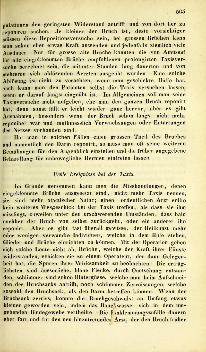 pulationen den geringsten Widerstand antrifft und von dort her zu reponiren suchen. Je kleiner der Bruch ist, desto vorsichtiger müssen diese Repositionsversuche sein, bei grossen Brüchen kann man schon eher etwas Kraft anwenden und jedenfalls ziemlich viele Ausdauer. Nur für grosse alte Brüche konnten die von Amussat für alie eingeklemmten Brüche empfohlenen prolongirten Taxisver- suche berechnet sein, die mitunter Stunden lang dauerten und von mehreren sich ablösenden Aerzten ausgeübt wurden. Eine solche Ablösung ist nicht zu verachten, wenn man geschickte Hülfe hat, auch kann man den Patienten selbst die Taxis versuchen lassen, wenn er darauf längst eingeübt ist. Im Allgemeinen soll man seine Taxisversuche nicht aufgeben, ehe man den ganzen Bruch reponirt hat, denn sonst fällt er leicht wieder ganz hervor, aber es gibt Ausnahmen, besonders wenn der Bruch schon längst nicht mehr reponibel w^ar und muthmasslich Verwachsungen oder Entartungen des Netzes vorhanden sind. Hat man in solchen Fällen einen grossen Theil des Bruches und namentlich den Darm reponirt, so muss man oft seine weiteren Bemühungen für den Augenblick einstellen und die früher angegebene Behandlung für unbewegliche Hernien eintreten lassen. Ueble Ereignisse bei der Taxis. Im Grunde genommen kann man die Misshandlungen, denen eingeklemmte Brüche ausgesetzt sind, nicht mehr Taxis nennen, sie sind mehr atactischer Natur; einen ordentlichen Arzt sollte kein weiteres jVIissgeschick bei der Taxis treffen, als dass sie ihm misslingt, zuweilen unter den erschwerenden Umständen, dass bald nacjiher der Bruch von selbst zurückgeht, oder ein anderer ihn reponirt. Aber es gibt fast überall gewisse, der Heilkunst ojehr oder weniger verwandte Individuen, welche in dem Rufe stehen, Glieder und Brüche einrichten zu können. Mit der Operation geben sich solche Leute nicht ab, Brüche, welche der Kraft ihrer Fäuste widerstanden, schicken sie zu einem Operateur, der dann Gelegen- heit hat, die Spuren ihrer Wirksamkeit zu beobachten. Die erträg- hchsten sind äusserliche, blaue Flecke, durch Quetschung entstan- den, schlimmer sind schon Blutergüsse, welche man beim Aufschnei- den des Bruchsacks antrifft, noch schlimmer Zerreissungen, welche sowohl den Bruchsack, als den Darm betreffen können. Wenn der Bruchsack zerriss, konnte die Bruchgesohwulst an Umfang etwas kleiner geworden sein, indem das Baucnwasser sich in dem um- gebenden Bindegewebe vertheilte Die T mklemmungszufälle dauern aber fort und für den neu hinzutretendei/ Arzt, der den Bruch früher