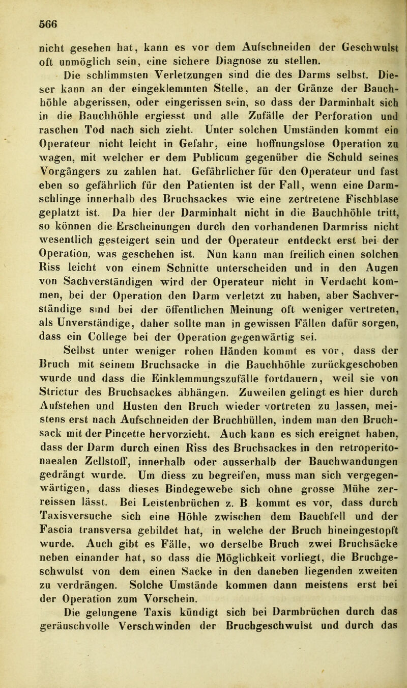 nicht gesehen hat, kann es vor dem Aufschneiden der Geschwulst oft unmöglich sein, eine sichere Diagnose zu stellen. Die schlimmsten Verletzungen sind die des Darms selbst. Die- ser kann an der eingeklemmten Stelle, an der Gränze der Bauch- höhle abgerissen, oder eingerissen sein, so dass der Darminhalt sich in die Bauchhöhle ergiesst und alle Zufälle der Perforation und raschen Tod nach sich zieht. Unter solchen Umständen kommt ein Operateur nicht leicht in Gefahr, eine hoffnungslose Operation zu wagen, mit welcher er dem Publicum gegenüber die Schuld seines Vorgängers zu zahlen hat. Gefährlicher für den Operateur und fast eben so gefährlich für den Patienten ist der Fall, wenn eine Darm- schlinge innerhalb des Bruchsackes wie eine zertretene Fischblase geplatzt ist. Da hier der Darminhalt nicht in die Bauchhöhle tritt, so können die Erscheinungen durch den vorhandenen Darmriss nicht wesentlich gesteigert sein und der Operateur entdeckt erst bei der Operation, was geschehen ist. Nun kann man freilich einen solchen Riss leicht von einem Schnitte unterscheiden und in den Augen von Sachverständigen wird der Operateur nicht in Verdacht kom- men, bei der Operation den Darm verletzt zu haben, aber Sachver- ständige sind bei der öffentlichen Meinung oft weniger vertreten, als Unverständige, daher sollte man in gewissen Fällen dafür sorgen, dass ein College bei der Operation gegenwärtig sei. Selbst unter weniger rohen Händen kommt es vor, dass der Bruch mit seinem Bruchsacke in die Bauchhöhle zurückgeschoben wurde und dass die Einklemmungszufälle fortdauern, weil sie von Strictur des Brucbsackes abhängen. Zuweilen gelingt es hier durch Aufstehen und Husten den Bruch wieder vortreten zu lassen, mei- stens erst nach Aufschneiden der Bruchhüllen, indem man den Bruch- sack mit der Pincette hervorzieht. Auch kann es sich ereignet haben, dass der Darm durch einen Riss des Bruchsackes in den retroperito- naealen Zellstoff, innerhalb oder ausserhalb der Bauchwandungen gedrängt w^urde. Um diess zu begreifen, muss man sich vergegen- wärtigen, dass dieses Bindegewebe sich ohne grosse Mühe zer- reissen lässt. Bei Leistenbrüchen z. B kommt es vor, dass durch Taxisversuche sich eine Höhle zwischen dem Bauchfell und der Fascia transversa gebildet hat, in welche der Bruch hineingestopft wurde. Auch gibt es Fälle, wo derselbe Bruch zwei Bruchsäcke neben einander hat, so dass die Möglichkeit vorliegt, die Bruchge- schwulst von dem einen Sacke in den daneben liegenden zweiten zu verdrängen. Solche Umstände kommen dann meistens erst bei der Operation zum Vorschein. Die gelungene Taxis kündigt sich bei Darmbrüchen durch das geräuschvolle Verschwinden der Brucbgeschwulst und durch das