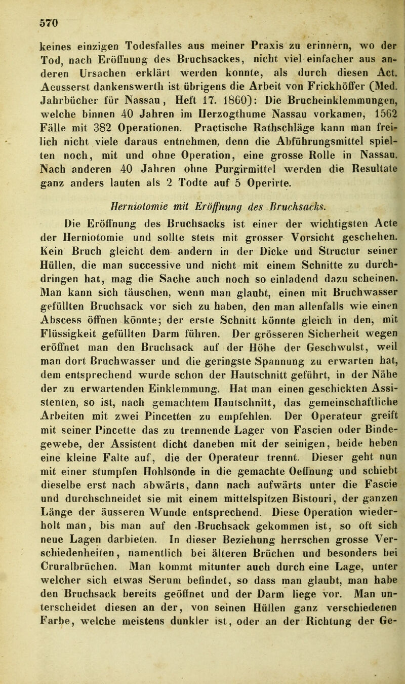 keines einzigen Todesfalles aus meiner Praxis zu erinnern, wo der j Tod, nach EröfiFnung des Bruchsackes, nicht viel einfacher aus an- deren Ursachen erklärt werden konnte, als durch diesen Act. Aeusserst dankenswert]! ist übrigens die Arbeit von Frickhöffer (Med. Jahrbücher für Nassau, Heft 17. 1860): Die Brucheinklemmungen, welche binnen 40 Jahren im Uerzogthume Nassau vorkamen, 1562 Fälle mit 382 Operationen. Practische Rathschläge kann man frei- lich nicht viele daraus entnehmen^ denn die Abführungsmittel spiel- ten noch, mit und ohne Operation, eine grosse Rolle in Nassau. Nach anderen 40 Jahren ohne Purgirmittel werden die Resultate ganz anders lauten als 2 Todte auf 5 Operirte. Herniotomie mit Eröffnung des Bruchsacks. Die Eröffnung des Bruchsacks ist einer der wichtigsten Acte der Herniotomie und sollte stets mit grosser Vorsicht geschehen. Kein Bruch gleicht dem andern in der Dicke und Structur seiner Hüllen, die man successive und nicht mit einem Schnitte zu durch- dringen hat, mag die Sache auch noch so einladend dazu scheinen. Man kann sich täuschen, wenn man glaubt, einen mit Bruchwasser gefüllten Bruchsäck vor sich zu haben, den man allenfalls wie einen Abscess öffnen könnte; der erste Schnitt könnte gleich in den, mit Flüssigkeit gefüllten Darm führen. Der grösseren Sicherheit wegen eröffnet man den Bruchsack auf der Höhe der Geschwulst, wed man dort ßruchwasser und die geringste Spannung zu erwarten hat, dem entsprechend wurde schon der Hautschnitt geführt, in der Nähe der zu erwartenden Einklemmung. Hat man einen geschickten Assi- stenten, so ist, nach gemachtem Haulschnitt, das gemeinschaftliche Arbeiten mit zwei Pincetten zu empfehlen. Der Operateur greift mit seiner Pincette das zu trennende Lager von Fascien oder Binde- gewebe, der Assistent dicht daneben mit der seinigen, beide heben eine kleine Falte auf, die der Operateur trennt. Dieser geht nun mit einer stumpfen Hohlsonde in die gemachte Oeffnung und schiebt dieselbe erst nach abwärts, dann nach aufwärts unter die Fascie und durchschneidet sie mit einem mittelspitzen Bistouri, der ganzen Länge der äusseren Wunde entsprechend. Diese Operation wieder- holt man, bis man auf den Bruchsäck gekommen ist, so oft sich neue Lagen darbieten. In dieser Beziehung herrschen grosse Ver- schiedenheiten , namentlich bei älteren Brüchen und besonders bei Cruralbrüchen. Man kommt mitunter auch durch eine Lage, unter welcher sich etwas Serum befindet, so dass man glaubt, man habe den Bruchsack bereits geöffnet und der Darm liege vor. Man un- terscheidet diesen an der, von seinen Hüllen ganz verschiedenen Farbe, welche meistens dunkler ist, oder an der Richtung der Ge-