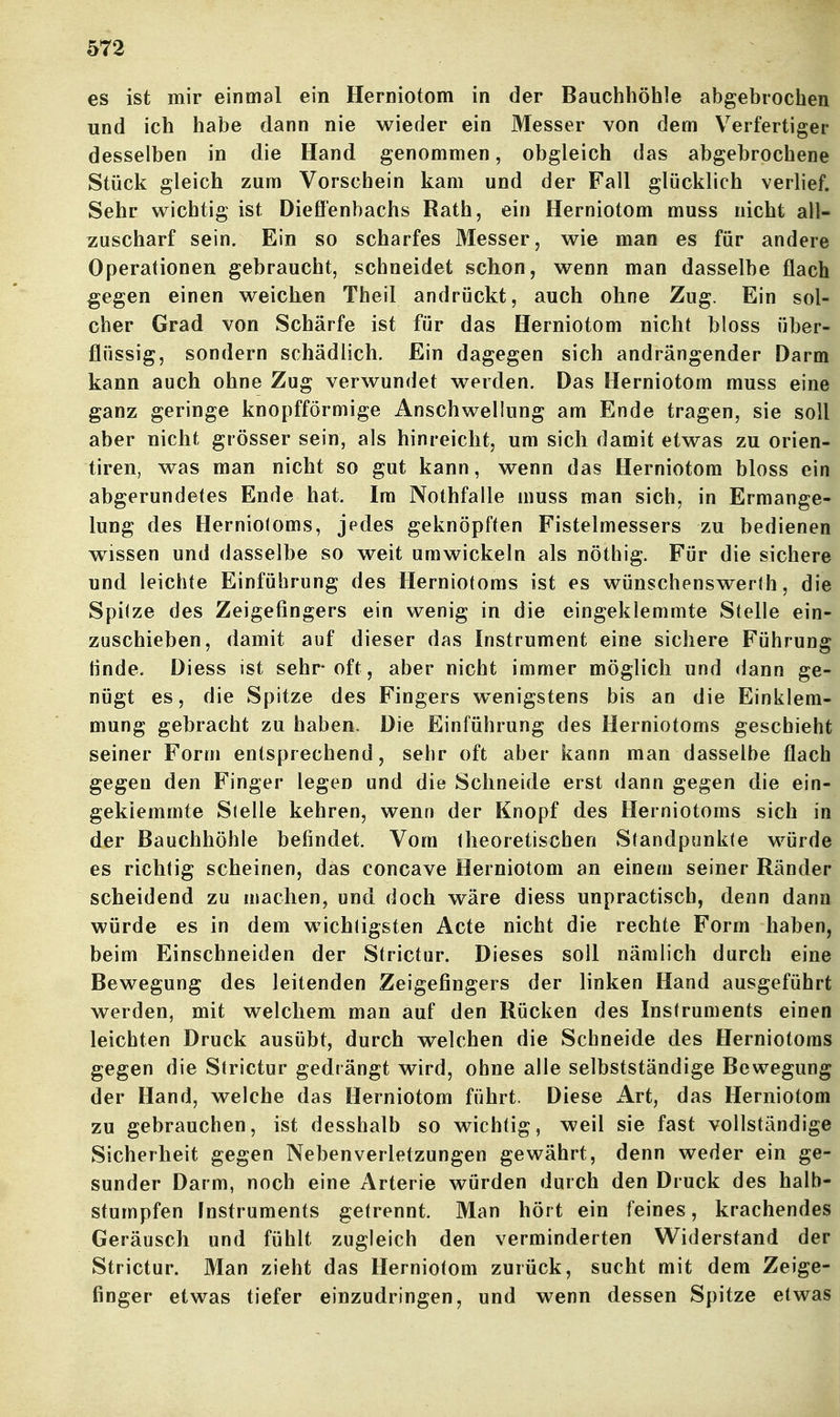 es ist mir einmal ein Herniotom in der Bauchhöhle abgebrochen und ich habe dann nie wieder ein Messer von dem Verfertiger desselben in die Hand genommen, obgleich das abgebrochene Stück gleich zum Vorschein kam und der Fall glücklich verlief. Sehr wichtig ist Dieffenbachs Rath, ein Herniotom muss nicht all- zuscharf sein. Ein so scharfes Messer, wie man es für andere Operationen gebraucht, schneidet schon, wenn man dasselbe flach gegen einen weichen Theil andrückt, auch ohne Zug. Ein sol- cher Grad von Schärfe ist für das Herniotom nicht bloss über- flüssig, sondern schädlich. Ein dagegen sich andrängender Darm kann auch ohne Zug verwundet werden. Das Herniotom muss eine ganz geringe knopfförmige Anschwellung am Ende tragen, sie soll aber nicht grösser sein, als hinreicht, um sich damit etwas zu orien- tiren, was man nicht so gut kann, wenn das Herniotom bloss ein abgerundetes Ende hat. Ira Nothfalle muss man sich, in Ermange- lung des Herniotoms, jedes geknöpften Fistelmessers zu bedienen wissen und dasselbe so weit umwickeln als nöthig. Für die sichere und leichte Einführung des Herniotoms ist es wünschenswerth, die Spilze des Zeigefingers ein wenig in die eingeklemmte Stelle ein- zuschieben, damit auf dieser das Instrument eine sichere Führung Hnde. Diess ist sehr oft, aber nicht immer möglich und dann ge- nügt es, die Spitze des Fingers wenigstens bis an die Einklem- mung gebracht zu haben« Die Einführung des Herniotoms geschieht seiner Form entsprechend, sehr oft aber kann man dasselbe flach gegen den Finger legen und die Schneide erst dann gegen die ein- geklemmte Stelle kehren, wenn der Knopf des Herniotoms sich in der Bauchhöhle befindet. Vom theoretischen Standpunkte würde es richtig scheinen, das concave Herniotom an einem seiner Ränder scheidend zu machen, und doch wäre diess unpractisch, denn dann würde es in dem wichligsten Acte nicht die rechte Form haben, beim Einschneiden der Strictur. Dieses soll nämlich durch eine Bewegung des leitenden Zeigefingers der linken Hand ausgeführt werden, mit welchem man auf den Rücken des Instruments einen leichten Druck ausübt, durch welchen die Schneide des Herniotoms gegen die Strictur gedrängt wird, ohne alle selbstständige Bewegung der Hand, welche das Herniotom führt. Diese Art, das Herniotom zu gebrauchen, ist desshalb so wichtig, weil sie fast vollständige Sicherheit gegen Nebenverletzungen gewährt, denn weder ein ge- sunder Darm, noch eine Arterie würden durch den Druck des halb- stumpfen Instruments getrennt. Man hört ein feines, krachendes Geräusch und fühlt zugleich den verminderten Widerstand der Strictur. Man zieht das Herniotom zurück, sucht mit dem Zeige- finger etwas tiefer einzudringen, und wenn dessen Spitze etwas