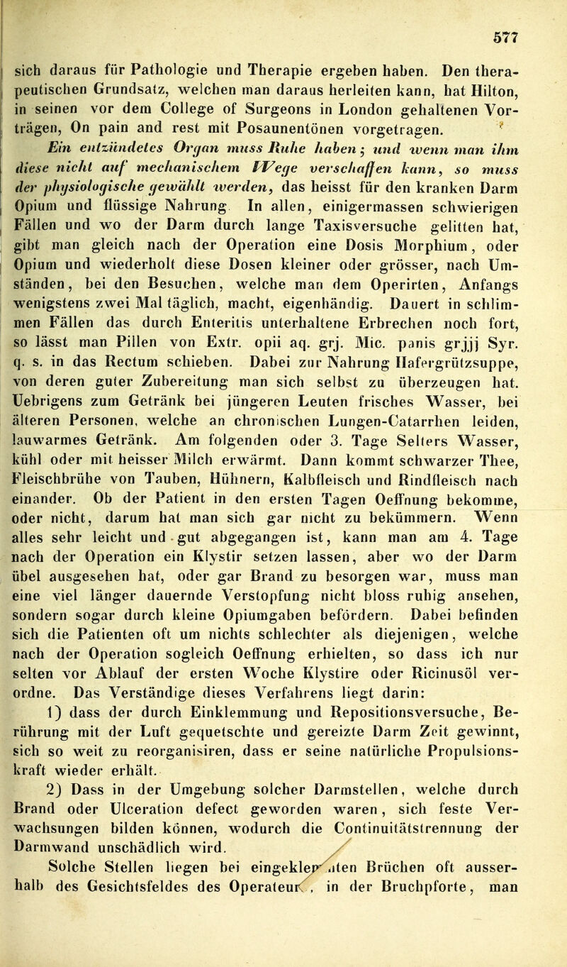 sich daraus für Pathologie und Therapie ergeben haben. Den thera- peutischen Grundsatz, welchen man daraas herleiten kann, hat Hilton, in seinen vor dem College of Surgeons in London gehaltenen Vor- trägen, On pain and rest mit Posaunentönen vorgetragen. ^ Ein entzündetes Organ muss Ruhe haben; und wenn man ihm diese nicht auf mechanischem fJ^eqe verschaffen kann, so muss der physiologische gewühlt tverden, das heisst für den kranken Darm Opium und flüssige Nahrung In allen, einigermassen schwierigen Fällen und wo der Darm durch lange Taxisversuche gelitten hat, gibt man gleich nach der Operation eine Dosis Morphium, oder Opium und wiederholt diese Dosen kleiner oder grösser, nach Um- ständen, bei den Besuchen, welche man dem Operirten, Anfangs wenigstens zwei Mal täglich, macht, eigenhändig. Dauert in schlim- men Fällen das durch Enteritis unterhaltene Erbrechen noch fort, so lässt man Pillen von Extr. opii aq. grj. Mic. panis grjjj Syr. q. s. in das Rectum schieben. Dabei zur Nahrung Ilafergrützsuppe, von deren guter Zubereitung man sich selbst zu überzeugen hat. Uebrigens zum Getränk bei jüngeren Leuten frisches Wasser, bei älteren Personen, welche an chronischen Lungen-Catarrhen leiden, lauwarmes Getränk. Am folgenden oder 3. Tage Selters Wasser, kühl oder mit heisser Milch erwärmt. Dann kommt schwarzer Thee, Fleischbrühe von Tauben, Hühnern, Kalbfleisch und Rindfleisch nach einander. Ob der Patient in den ersten Tagen Oeff'nung bekomme, oder nicht, darum hat man sich gar nicht zu bekümmern. Wenn alles sehr leicht und gut abgegangen ist, kann man am 4. Tage nach der Operation ein Klystir setzen lassen, aber wo der Darm übel ausgesehen hat, oder gar Brand zu besorgen war, muss man eine viel länger dauernde Verstopfung nicht bloss ruhig ansehen, sondern sogar durch kleine Opiumgaben befördern. Dabei befinden sich die Patienten oft um nichts schlechter als diejenigen, welche nach der Operation sogleich OefFnung erhielten, so dass ich nur selten vor Ablauf der ersten Woche Klystire oder Ricinusöl ver- ordne. Das Verständige dieses Verfahrens liegt darin: 1) dass der durch Einklemmung und Repositionsversuche, Be- rührung mit der Luft gequetschte und gereizte Darm Zeit gewinnt, sich so weit zu reorganisiren, dass er seine natürliche Propulsions- kraft wieder erhält. 2) Dass in der Umgebung solcher Darmstellen, welche durch Brand oder Ulceration defect geworden waren, sich feste Ver- wachsungen bilden können, wodurch die Continuitätstrennung der Darmwand unschädlich wird. ^ Solche Stellen liegen bei eingeklap^ wten Brüchen oft ausser- halb des Gesichtsfeldes des OperateuiC, in der Bruchpforte, man