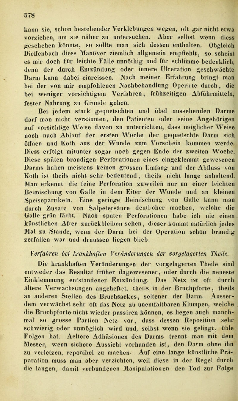 kann sie, schon bestehender Verklebungen wegen, olt gar nicht etwa vorziehen, um sie näher zu untersuchen. Aber selbst wenn diess geschehen könnte, so sollte man sich dessen enthalten. Obgleich DieflFenbach diess Manöver ziemlich allgemein empfiehlt, so scheint es mir doch für leichte Fälle unnöthig und für schlimme bedenklich, denn der durch Entzündung oder innere ülceration geschwächte Darm kann dabei einreissen. Nach meiner Erfahrung bringt man bei der von mir empfohlenen Nachbehandlung Operirte durch, die bei weniger vorsichtigem Verfahren, frühzeitigen Abführmitteln, fester Nahrung zu Grunde gehen. Bei jedem stark gequetschten und übel aussehenden Darme darf man nicht versäumen, den Patienten oder seine Angehörigen auf vorsichtige Weise davon zu unterrichten, dass möglicher Weise noch nach Ablauf der ersten Woche der gequetschte Darm sich öffnen und Koth aus der Wunde zum Vorschein kommen werde. Diess erfolgt mitunter sogar noch gegen Ende der zweiten Woche. Diese späten brandigen Perforationen eines eingeklemmt gewesenen Darms haben meistens keinen grossen Umfang und der Abfluss von Koth ist theils nicht sehr bedeutend, theils nicht lange anhaltend. Man erkennt die feine Perforation zuweilen nur an einer leichten Beimischung von Galle in dem Eiter der Wunde und an kleinen Speisepartikeln. Eine geringe Beimischung von Galle kann man durch Zusatz von Salpetersäure deutlicher machen, welche die Galle grün färbt. rVach späten Perforationen habe ich nie einen künstlichen After zurückbleiben sehen, dieser kommt natürlich jedes Mal zu Stande, wenn der Darm bei der Operation schon brandig zerfallen war und draussen liegen blieb. Verfahren bei krankhaften Veränderungen der vorgelagerten Theile. Die krankhaften Veränderungen der vorgelagerten Theile sind entweder das Resultat früher dagewesener, oder durch die neueste Einklemmung entstandener Entzündung. Das Netz ist oft durch ältere Verwachsungen angeheftet, theils in der Bruchpforte, theils an anderen Stellen des Bruchsackes, seltener der Darm. Ausser- dem verwächst sehr oft das Netz zu unentfaltbaren Klumpen, welche die Bruchpforte nicht wieder passiren können, es liegen auch manch- mal so grosse Partien Netz vor, dass dessen Reposition sehr schwierig oder unmöglich wird und, selbst wenn sie gelingt, üble Folgen hat. Aeltere Adhäsionen des Darms trennt man mit dem Messer, wenn sichere Aussicht vorhanden ist, den Darm ohne ihn zu verletzen, reponibel zu raachen. Auf eine lange künstliche Prä- paration muss man aber verzichten, weil diese in der Regel durch die langen, damit verbundenen Manipulationen den Tod zur Folge