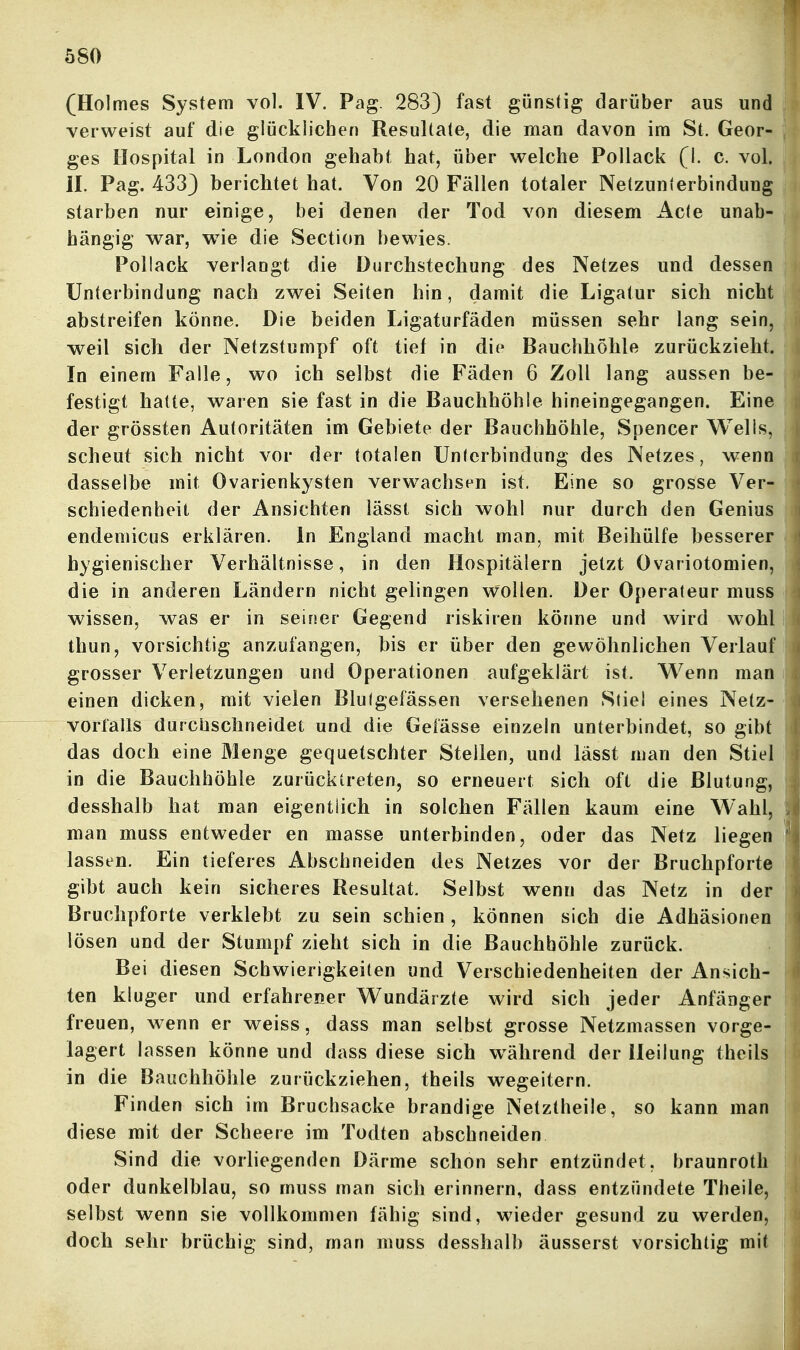 (Holmes System vol. IV. Pag. 283) fast günstig darüber aus und verweist auf die glücklichen Resultate, die man davon im St. Geor- ges Hospital in London gehabt hat, über welche Pollack (1. c. vol. IL Pag. 433) berichtet hat. Von 20 Fällen totaler Netzunlerbinduug starben nur einige, bei denen der Tod von diesem Acte unab- hängig war, wie die Section bewies. Pollack verlangt die Durchstechung des Netzes und dessen Unterbindung nach zwei Seiten hin, damit die Ligatur sich nicht abstreifen könne. Die beiden Ligaturfäden müssen sehr lang sein, weil sich der Netzstumpf oft tief in die Bauchhöhle zurückzieht. In einem Falle, wo ich selbst die Fäden 6 Zoll lang aussen be- festigt hatte, waren sie fast in die Bauchhöhle hineingegangen. Eine der grössten Autoritäten im Gebiete der Bauchhöhle, Spencer Wells, scheut sich nicht vor der totalen Unterbindung des Netzes, wenn dasselbe mit Ovarienkysten verwachsen ist. Eine so grosse Ver- schiedenheit der Ansichten iässt sich wohl nur durch den Genius endemicus erklären. In England macht man, mit Beihülfe besserer hygienischer Verhältnisse, in den Hospitälern jetzt Ovariotomien, die in anderen Ländern nicht gelingen wollen. Der Operateur muss wissen, was er in seiner Gegend riskiren könne und wird wohl thun, vorsichtig anzufangen, bis er über den gewöhnlichen Verlauf grosser Verletzungen und Operationen aufgeklärt ist. W^enn man einen dicken, mit vielen Blutgefässen versehenen Stiel eines Netz- vorfalls durchschneidet und die Gefässe einzeln unterbindet, so gibt das doch eine Menge gequetschter Steilen, und lässt man den Stiel in die Bauchhöhle zurücktreten, so erneuert sich oft die Blutung, desshalb hat man eigentlich in solchen Fällen kaum eine Wahl, man muss entweder en masse unterbinden, oder das Netz liegen lassen. Ein tieferes Abschneiden des Netzes vor der Bruchpforte gibt auch kein sicheres Resultat. Selbst wenn das Netz in der Bruchpforte verklebt zu sein schien, können sich die Adhäsionen lösen und der Stumpf zieht sich in die Bauchhöhle zurück. Bei diesen Schwierigkeiten und Verschiedenheiten der Ansich- ten kluger und erfahrener Wundärzte wird sich jeder Anfänger freuen, wenn er weiss, dass man selbst grosse Netzmassen vorge- lagert lassen könne und dass diese sich w^ährend der Heilung theils in die Bauchhöhle zurückziehen, theils wegeitern. Finden sich im Bruchsacke brandige Netztheüe, so kann man diese mit der Scheere im Todten abschneiden Sind die vorliegenden Därme schon sehr entzündet, braunroth oder dunkelblau, so muss man sich erinnern, dass entzündete Theile, selbst wenn sie vollkommen fähig sind, wieder gesund zu werden, doch sehr brüchig sind, man muss desshalb äusserst vorsichtig mit