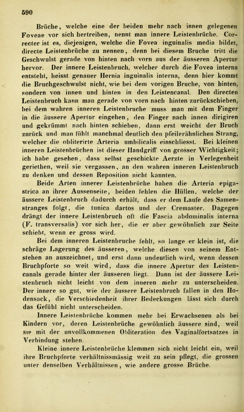 690 Brüche, welche eine der beiden mehr nach innen gelegenen Foveae vor sich hertreiben, nennt man innere Leistenbrüche. Cor- recter ist es, diejenigen, welche die Fovea inguinalis media bildet, directe Leistenbrüche zu nennen, denn bei diesem Bruche tritt die Geschwulst gerade von hinten nach vorn aus der äusseren Apertur hervor. Der innere Leistenbruch, welcher durch die Fovea interna entsieht, heisst genauer Hernia inguinalis interna, denn hier kommt die Bruchgeschwulst nicht, wie bei dem vorigen Bruche, von hinten, sondern von innen und hinten in den Leistencanal. Den directen Leistenbruch kann man gerade von vorn nach hinten zurückschieben, bei dem wahren inneren Leistenbruche muss man mit dem Finger in die äussere Apertur eingehen, den Finger nach innen dirigiren und gekrümmt nach hinten schieben, dann erst weicht der Bruch zurück und man fühlt manchmal deutlich den pfeilerähnlichen Strang, welcher die obliterirte Arteria umbilicalis einschliesst. Bei kleinen inneren Leistenbrüchen ist dieser IlandgriflF von grosser Wichtigkeit; ich habe gesehen, dass selbst geschickte Aerzte in Verlegenheit geriethen, weil sie vergassen, an den wahren inneren Leistenbruch zu denken und dessen Reposition nicht kannten. Beide Arten innerer Leistenbrüche haben die Arteria epiga- strica an ihrer Aussenseife, beiden fehlen die Hüllen, welche der äussere Leistenbruch dadurch erhält, dass er dem Laufe des Samen- ßtranges folgt, die tunica dartos und der Cremaster. Dagegen drängt der innere Leistenbruch oft die Fascia abdominalis interna (F, transversalis) vor sich her, die er aber gewöhnlich zur Seite schiebt, wenn er gross wird. Bei dem inneren Leistenbruche fehlt, so lange er klein ist, die schräge Lagerung des äusseren, welche diesen von seinem Ent- stehen an auszeichnet, und erst dann undeutlich wird, wenn dessen Bruchpforte so weit wird, dass die innere Apertur des Leisten- canals gerade hinter der äusseren liegt. Dann ist der äussere Lei- stenbruch nicht leicht von dem inneren mehr zu unterscheiden. Der innere so gut, wie der äussere Leistenbruch fallen in den Ho- densack, die Verschiedenheit ihrer Bedeckungen lässt sich durch das Gefühl nicht unterscheiden. Innere Leistenbrüche kommen mehr bei Erwachsenen als bei Kindern vor, deren Leistenbrüche gewöhnlich äussere sind, weil sie mit der unvollkommenen Obliteration des Vaginalfortsatzes in Verbindung stehen. Kleine innere Leistenbrüche klemmen sich nicht leicht ein, weil ihre Bruchpforte verhältnissmässig weit zu sein pflegt, die grossen unter denselben Verhältnissen , wie andere grosse Brüche.