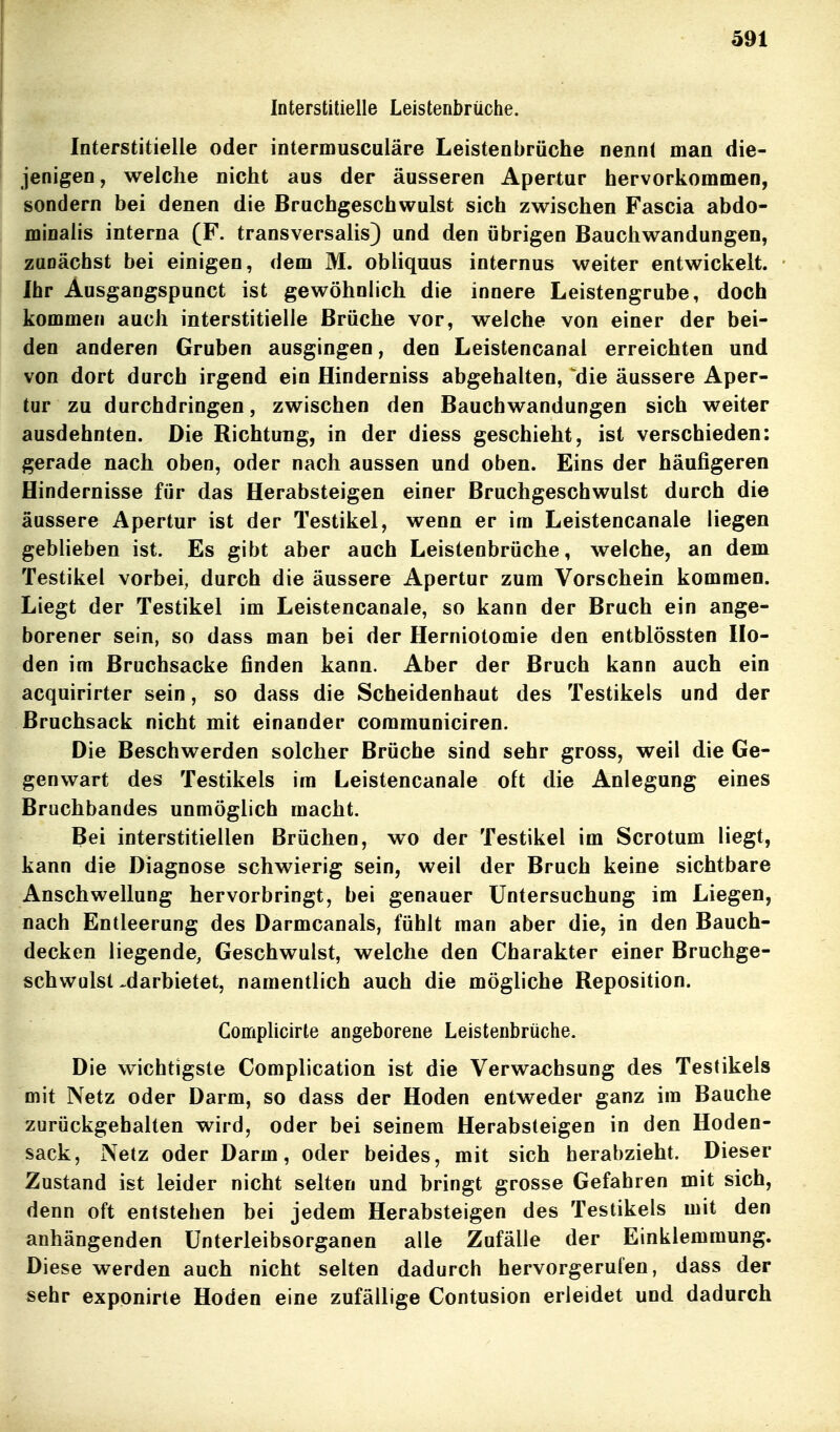 Interstitielle Leistenbrüche. Interstitielle oder intermusculäre Leistenbrüche nennt man die- jenigen, welche nicht aus der äusseren Apertur hervorkommen, sondern bei denen die Bruchgeschvvulst sich zwischen Fascia abdo- minalis interna (F. transversalis) und den übrigen Bauchwandungen, zunächst bei einigen, dem M. obliquus internus weiter entwickelt. Ihr Ausgangspunct ist gewöhnlich die innere Leistengrube, doch kommen auch interstitielle Brüche vor, welche von einer der bei- den anderen Gruben ausgingen, den Leistencanal erreichten und von dort durch irgend ein Hinderniss abgehalten, die äussere Aper- tur zu durchdringen, zwischen den Bauchwandungen sich weiter ausdehnten. Die Richtung, in der diess geschieht, ist verschieden: gerade nach oben, oder nach aussen und oben. Eins der häufigeren Hindernisse für das Herabsteigen einer Bruchgeschwulst durch die äussere Apertur ist der Testikel, wenn er im Leistencanale liegen geblieben ist. Es gibt aber auch Leistenbrüche, welche, an dem Testikel vorbei, durch die äussere Apertur zum Vorschein kommen. Liegt der Testikel im Leistencanale, so kann der Bruch ein ange- borener sein, so dass man bei der Herniotomie den entblössten Ho- den im Bruchsacke finden kann. Aber der Bruch kann auch ein acquirirter sein, so dass die Scheidenhaut des Testikels und der Bruchsack nicht mit einander communiciren. Die Beschwerden solcher Brüche sind sehr gross, weil die Ge- genwart des Testikels im Leistencanale oft die Anlegung eines Bruchbandes unmöglich macht. Bei interstitiellen Brüchen, wo der Testikel im Scrotum liegt, kann die Diagnose schwierig sein, weil der Bruch keine sichtbare Anschwellung hervorbringt, bei genauer Untersuchung im Liegen, nach Entleerung des Darmcanals, fühlt man aber die, in den Bauch- decken liegende, Geschwulst, welche den Charakter einer Bruchge- schwulst .darbietet, namentlich auch die mögliche Reposition. Complicirte angeborene Leistenbrüche. Die wichtigste Complication ist die Verwachsung des Testikels mit Netz oder Darm, so dass der Hoden entweder ganz im Bauche zurückgehalten wird, oder bei seinem Herabsteigen in den Hoden- sack, Netz oder Darm, oder beides, mit sich herabzieht. Dieser Zustand ist leider nicht selten und bringt grosse Gefahren mit sich, denn oft entstehen bei jedem Herabsteigen des Testikels mit den anhängenden ünterleibsorganen alle Zufälle der Einklemmung. Diese werden auch nicht selten dadurch hervorgerufen, dass der sehr exponirte Hoden eine zufällige Contusion erleidet und dadurch