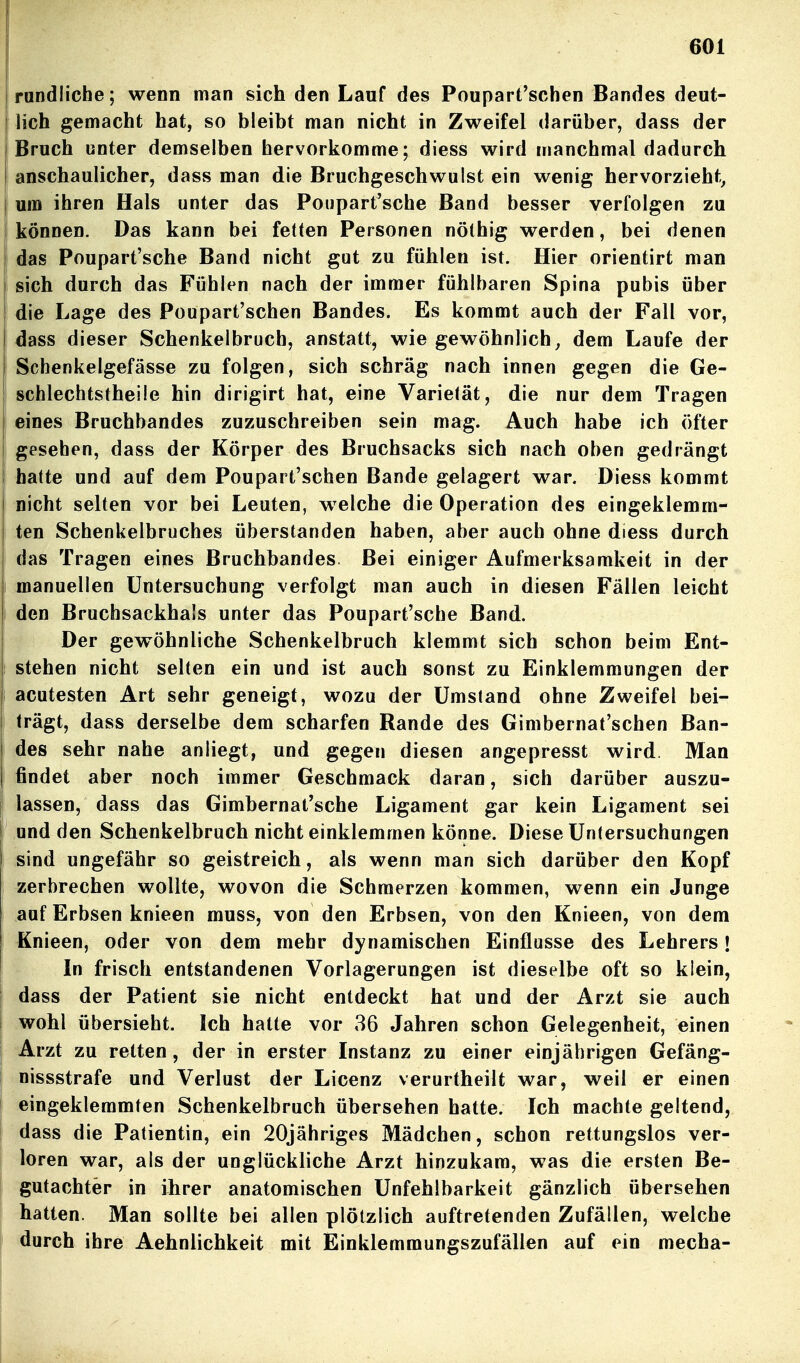 randlicbe; wenn man sich den Lauf des Pouparfschen Bandes deut- lich gemacht hat, so bleibt man nicht in Zweifel darüber, dass der Bruch unter demselben hervorkomme; diess wird manchmal dadurch anschaulicher, dass man die Bruchgeschwulst ein wenig hervorzieht, um ihren Hals unter das Poupart'sche Band besser verfolgen zu können. Das kann bei fetten Personen nöthig werden, bei denen das Poupart'sche Band nicht gut zu fühlen ist. Hier orientirt man sich durch das Fühlen nach der immer fühlbaren Spina pubis über die Lage des Poupart'schen Bandes. Es kommt auch der Fall vor, dass dieser Schenkelbruch, anstatt, wie gewöhnlich, dem Laufe der Schenkelgefässe zu folgen, sich schräg nach innen gegen die Ge- schlechtstheile hin dirigirt hat, eine Varietät, die nur dem Tragen eines Bruchbandes zuzuschreiben sein mag. Auch habe ich öfter gesehen, dass der Körper des Bruchsacks sich nach oben gedrängt hatte und auf dem Poupart'schen Bande gelagert war. Diess kommt nicht selten vor bei Leuten, w^elche die Operation des eingeklemm- ten Schenkelbruches überstanden haben, aber auch ohne diess durch das Tragen eines Bruchbandes. Bei einiger Aufmerksamkeit in der manuellen Untersuchung verfolgt man auch in diesen Fällen leicht den Bruchsackhals unter das Poupart'sche Band. Der gewöhnliche Schenkelbruch klemmt sich schon beim Ent- stehen nicht selten ein und ist auch sonst zu Einklemmungen der acutesten Art sehr geneigt, wozu der Umstand ohne Zweifel bei- trägt, dass derselbe dem scharfen Rande des Gimbernat'schen Ban- des sehr nahe anliegt, und gegen diesen angepresst wird Man findet aber noch immer Geschmack daran, sich darüber auszu- lassen, dass das Gimhernat'sche Ligament gar kein Ligament sei und den Schenkelbruch nicht einklemmen könne. Diese Untersuchungen sind ungefähr so geistreich, als wenn man sich darüber den Kopf zerbrechen wollte, wovon die Schmerzen kommen, wenn ein Junge auf Erbsen knieen rauss, von den Erbsen, von den Knieen, von dem Knieen, oder von dem mehr dynamischen Einflüsse des Lehrers! In frisch entstandenen Vorlagerungen ist dieselbe oft so klein, dass der Patient sie nicht entdeckt hat und der Arzt sie auch wohl übersieht. Ich hatte vor 36 Jahren schon Gelegenheit, einen Arzt zu retten, der in erster Instanz zu einer einjährigen Gefäng- nissstrafe und Verlust der Licenz verurtheilt war, weil er einen eingeklemmten Schenkelbruch übersehen hatte. Ich machte geltend, dass die Patientin, ein 20jähriges Mädchen, schon rettungslos ver- loren war, als der unglückliche Arzt hinzukam, was die ersten Be- gutachter in ihrer anatomischen Unfehlbarkeit gänzlich übersehen hatten. Man sollte bei allen plötzlich auftretenden Zufällen, welche durch ihre Aehnlichkeit mit Einklemmungszufällen auf ein mecha-