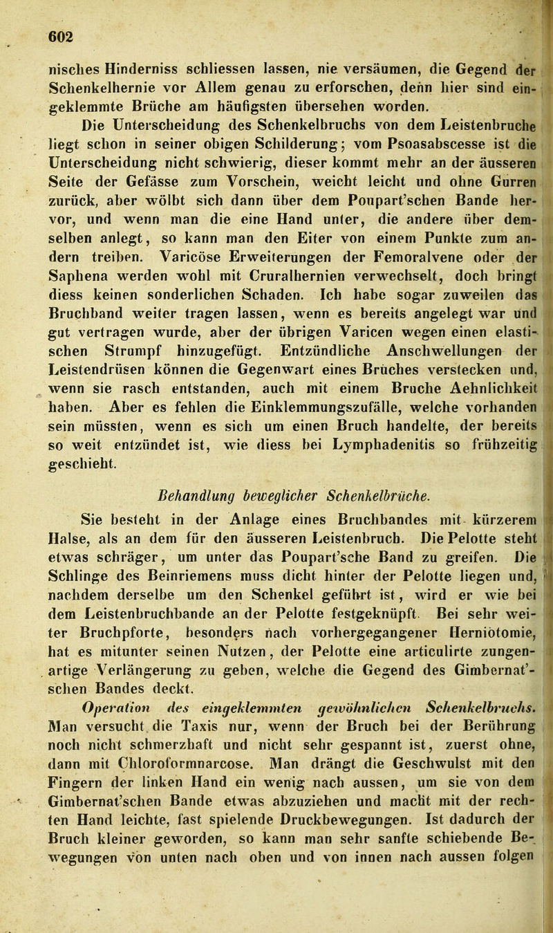 nisclies Hinderniss schliessen lassen, nie versäumen, die Gegend der Schenkelhernie vor Allem genau zu erforschen, dehn liier sind ein- geklemmte Brüche am häufigsten übersehen worden. Die Unterscheidung des Schenkelbruchs von dem Leistenbruche liegt schon in seiner obigen Schilderung; vom Psoasabscesse ist die Unterscheidung nicht schwierig, dieser kommt mehr an der äusseren Seite der Gefasse zum Vorschein, weicht leicht und ohne Gurren zurück, aber wölbt sich dann über dem Poupart'schen Bande her- vor, und wenn man die eine Hand unter, die andere über dem- selben anlegt, so kann man den Eiter von einem Punkte zum an- dern treiben. Varicöse Erweiterungen der Femoralvene oder der Saphena werden wohl mit Cruralhernien verwechselt, doch bringt diess keinen sonderlichen Schaden. Ich habe sogar zuweilen das Bruchband weiter tragen lassen, wenn es bereits angelegt war und gut vertragen wurde, aber der übrigen Varicen wegen einen elasti- schen Strumpf hinzugefügt. Entzündliche Anschwellungen der Leistendrüsen können die Gegenwart eines Bruches verstecken und, wenn sie rasch entstanden, auch mit einem Bruche Aehnlichkeit haben. Aber es fehlen die Einklemmungszufälle, welche vorhanden sein müssten, wenn es sich um einen Bruch handelte, der bereits so weit entzündet ist, wie diess bei Lymphadenitis so frühzeitig geschieht. Behandlung beweglicher Schenkelbrüche. Sie besteht in der Anläge eines Bruchbandes mit kürzerem Halse, als an dem für den äusseren Leistenbruch. Die Pelotte steht etwas schräger, um unter das Poupart'sche Band zu greifen. Die Schlinge des Beinriemens muss dicht hinter der Pelotte liegen und, nachdem derselbe um den Schenkel geführt ist, wird er wie bei dem Leistenbruchbande an der Pelotte festgeknüpft Bei sehr wei- ter Bruchpforte, besonders nach vorhergegangener Herniötomie, hat es mitunter seinen Nutzen, der Pelotte eine articulirte zungen- artige A^erlängerung zu geben, welche die Gegend des Gimbernat'- schen Bandes deckt. Operation des eingeklemmten getvöhnlichcn Schenkelbruchs. Man versucht die Taxis nur, wenn der Bruch bei der Berührung noch nicht schmerzhaft und nicht sehr gespannt ist, zuerst ohne, dann mit Chloroformnarcose. Man drängt die Geschwulst mit den Fingern der linken Hand ein wenig nach aussen, um sie von dem Gimbernat'schen Bande etw^as abzuziehen und macht mit der rech- ten Hand leichte, fast spielende Druckbewegungen. Ist dadurch der Bruch kleiner geworden, so kann man sehr sanfte schiebende Be- wegungen von unten nach oben und von innen nach aussen folgen