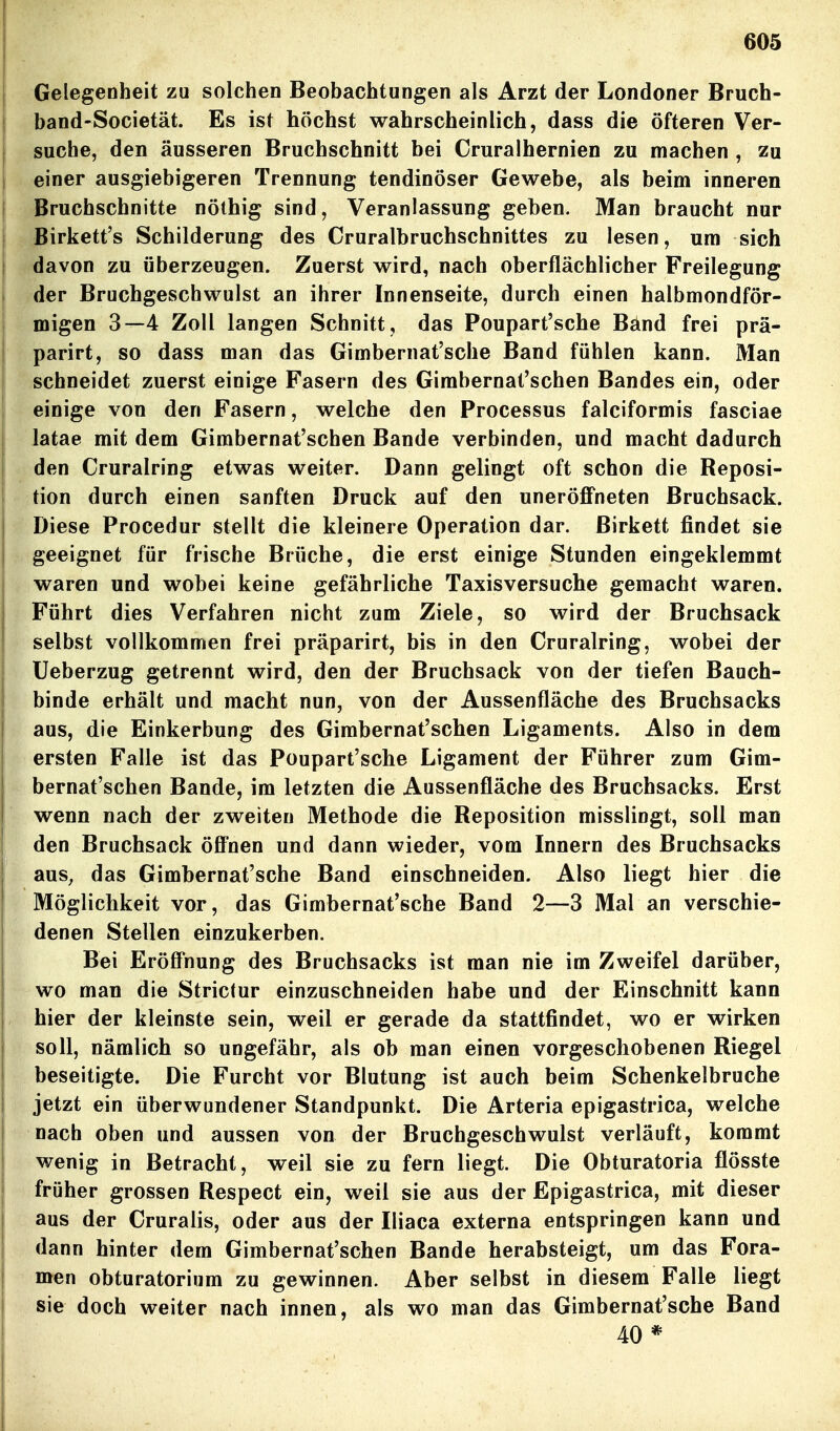 I Gelegenheit zu solchen Beobachtungen als Arzt der Londoner Bruch- I band-Societät. Es ist höchst wahrscheinlich, dass die öfteren Ver- i suche, den äusseren Bruchschnitt bei Cruralhernien zu machen , zu I einer ausgiebigeren Trennung tendinöser Gewebe, als beim inneren ! Bruchschnitte nöthig sind, Veranlassung geben. Man braucht nur I Birkett's Schilderung des Cruralbruchschnittes zu lesen, um sich davon zu überzeugen. Zuerst wird, nach oberflächlicher Freilegung der Bruchgeschwulst an ihrer Innenseite, durch einen halbmondför- migen 3—4 Zoll langen Schnitt, das Poupart'sche Bänd frei prä- parirt, so dass man das Gimbernat'sche Band fühlen kann. Man schneidet zuerst einige Fasern des Gimbernal'schen Bandes ein, oder ' einige von den Fasern, welche den Processus falciformis fasciae latae mit dem Gimbernat'schen Bande verbinden, und macht dadurch den Cruralring etwas weiter. Dann gelingt oft schon die Beposi- tion durch einen sanften Druck auf den uneröflPneten Bruchsack. Diese Procedur stellt die kleinere Operation dar. Birkett findet sie geeignet für frische Brüche, die erst einige Stunden eingeklemmt waren und wobei keine gefährliche Taxisversuche gemacht waren. Führt dies Verfahren nicht zum Ziele, so wird der Bruchsack selbst vollkommen frei präparirt, bis in den Cruralring, wobei der üeberzug getrennt wird, den der Bruchsack von der tiefen Bauch- binde erhält und macht nun, von der Aussenfläche des Bruchsacks aus, die Einkerbung des Gimbernat'schen Ligaments. Also in dem ersten Falle ist das Poupart'sche Ligament der Führer zum Gim- bernat'schen Bande, im letzten die Aussenfläche des Bruchsacks. Erst wenn nach der zweiten Methode die Beposition misslingt, soll man den Bruchsack öfi'nen und dann wieder, vom Innern des Bruchsacks aus^ das Gimbernat'sche Band einschneiden. Also liegt hier die Möglichkeit vor, das Gimbernat'sche Band 2—3 Mal an verschie- denen Stellen einzukerben. Bei Eröffnung des Bruchsacks ist man nie im Zweifel darüber, wo man die Strictur einzuschneiden habe und der Einschnitt kann hier der kleinste sein, weil er gerade da stattfindet, wo er wirken soll, nämlich so ungefähr, als ob man einen vorgeschobenen Biegel beseitigte. Die Furcht vor Blutung ist auch beim Schenkelbruche jetzt ein überwundener Standpunkt. Die Arteria epigastrica, welche nach oben und aussen von der Bruchgeschwulst verläuft, kommt wenig in Betracht, weil sie zu fern liegt. Die Obturatoria flösste früher grossen Bespect ein, weil sie aus der Epigastrica, mit dieser aus der Cruralis, oder aus der Iliaca externa entspringen kann und dann hinter dem Gimbernat'schen Bande herabsteigt, um das Fora- men obturatorium zu gewinnen. Aber selbst in diesem Falle liegt I sie doch weiter nach innen, als wo man das Gimbernat'sche Band I 40 *