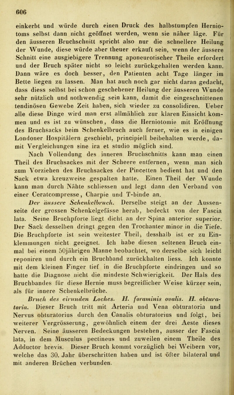 einkerbt und würde durch einen Druck des balbstumpfen Hernio- toms selbst dann nicht geöfinet werden, wenn sie näher läge. Für den äusseren Bruchschnitt spricht also nur die schnellere Heilung der Wunde, diese würde aber theuer erkauft sein, wenn der äussere Schnitt eine ausgiebigere Trennung aponeurotischer Theile erfordert und der Bruch später nicht so leicht zurückgehalten werden kann. Dann wäre es doch besser, den Patienten acht Tage länger im Bette liegen zu lassen. Man hat auch noch gar nicht daran gedacht, dass diess selbst bei schon geschehener Heilung der äusseren Wunde sehr nützlich und nothwendig sein kann, damit die eingeschnittenen tendinösen Gewebe Zeit haben, sich wieder zu consolidiren. Ueber alle diese Dinge wird man erst allmählich zur klaren Einsicht kom- men und es ist zu wünschen, dass die Herniotomie mit Eröffnung des Bruchsacks beim Schenkelbruch auch ferner, wie es in einigen Londoner Hospitälern geschieht, principiell beibehalten werde, da- mit Vergleicliungen sine ira et studio möglich sind. Nach Vollendung des inneren Bruchschnitts kann man einen Theil des Bruchsackes mit der Scheere entfernen, wenn man sich zum Vorziehen des Bruchsackes der Pincetten bedient hat und den Sack etwa kreuzweise gespalten hatte. Einen Theil der Wunde kann man durch Nähte schliessen und legt dann den Verband von einer Ceratcompresse, Charpie und T-binde an. Der 'äussere Schenkelbruch. Derselbe steigt an der Aussen- seite der grossen Schenkelgefässe herab, bedeckt von der Fascia lata. Seine Bruchpforte liegt dicht an der Spina anterior superior. Der Sack desselben dringt gegen den Trochanter minor in die Tiefe. Die Bruchpforte ist sein weitester Theil, desshaib ist er zu Ein- klemmungen nicht geeignet. Ich habe diesen seltenen Bruch ein- mal bei einem 50jährigen Manne beobachtet, wo derselbe sich leicht reponiren und durch ein Bruchband zurückhalten liess. Ich konnte mit dem kleinen Finger tief in die Bruchpforte eindringen und so hatte die Diagnose nicht die mindeste Schwierigkeit. Der Hals des Bruchbandes für diese Hernie muss begreiflicher Weise kürzer sein, als für innere Schenkelbrüche. Bruch des eirunden Loches. H. foraminis ovalis. H. ohtura- toria. Dieser Bruch tritt mit Arteria und Vena obturatoria und Nervus obturatorius durch den Canalis obturatorius und folgt, bei weiterer Vergrösserung, gewöhnlich einem der drei Aeste dieses Nerven. Seine äusseren Bedeckungen bestehen, ausser der Fascia lata, in dem Musculus pectineus und zuweilen einem Theile des Adductor brevis. Dieser Bruch kommt vorzüglich bei Weibern vor, welche das 30. Jahr überschritten haben und ist öfter bilateral und mit anderen Brüchen verbunden.