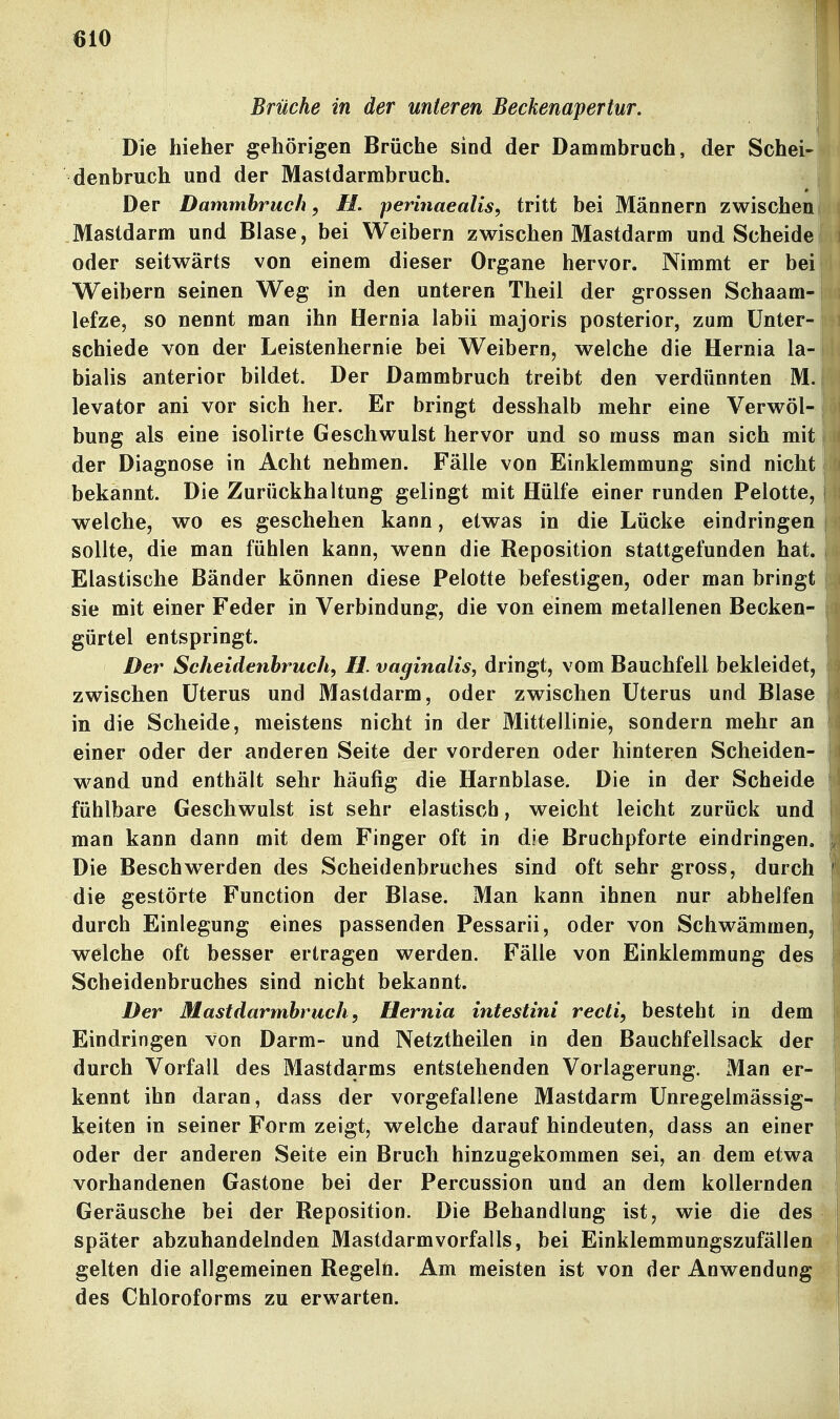 Brüche in der unteren Beckenapertur, Die hieher gehörigen Brüche sind der Dammbruch, der Schei- denbruch und der Mastdarmbruch. Der Dammhruch, H. perinaealis, tritt bei Männern zwischen Mastdarm und Blase, bei Weibern zwischen Mastdarm und Scheide oder seitwärts von einem dieser Organe hervor. Nimmt er beii Weibern seinen Weg in den unteren Theil der grossen Schaam- lefze, so nennt man ihn Hernia labii majoris posterior, zum Unter- schiede von der Leistenhernie bei Weibern, welche die Hernia la- bialis anterior bildet. Der Dammbruch treibt den verdünnten M. levator ani vor sich her. Er bringt desshalb mehr eine Verwöl- bung als eine isolirte Geschwulst hervor und so muss man sich mit der Diagnose in Acht nehmen. Fälle von Einklemmung sind nicht bekannt. Die Zurückhaltung gelingt mit Hülfe einer runden Pelotte, welche, wo es geschehen kann, etwas in die Lücke eindringen sollte, die man fühlen kann, wenn die Reposition stattgefunden hat. Elastische Bänder können diese Pelotte befestigen, oder man bringt sie mit einer Feder in Verbindung, die von einem metallenen Becken- gürtel entspringt. Der Scheidenbruch, H. vaginalis, dringt, vom Bauchfell bekleidet, zwischen Uterus und Mastdarm, oder zwischen Uterus und Blase in die Scheide, meistens nicht in der Mittellinie, sondern mehr an einer oder der anderen Seite der vorderen oder hinteren Scheiden- wand und enthält sehr häufig die Harnblase. Die in der Scheide fühlbare Geschwulst ist sehr elastisch, weicht leicht zurück und man kann dann mit dem Finger oft in die Bruchpforte eindringen. Die Beschw^erden des Scheidenbruches sind oft sehr gross, durch die gestörte Function der Blase. Man kann ihnen nur abhelfen durch Einlegung eines passenden Pessarii, oder von Schwämmen, welche oft besser ertragen werden. Fälle von Einklemmung des Scheidenbruches sind nicht bekannt. Der Mastdarmhruch, Hernia intestini recti, besteht in dem Eindringen von Darm- und Netztheilen in den Bauchfeilsack der durch Vorfall des Mastdarms entstehenden Vorlagerung. Man er- kennt ihn daran, dass der vorgefallene Mastdarm Unregelmässig- keiten in seiner Form zeigt, welche darauf hindeuten, dass an einer oder der anderen Seite ein Bruch hinzugekommen sei, an dem etwa vorhandenen Gastone bei der Percussion und an dem kollernden Geräusche bei der Reposition. Die Behandlung ist, wie die des später abzuhandelnden Mastdarmvorfalls, bei Einklemmungszufällen gelten die allgemeinen Regeln. Am meisten ist von der Anwendung des Chloroforms zu erwarten.