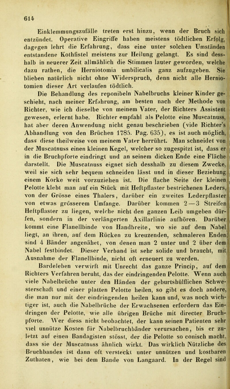 Einklemmungszufälle treten erst hinzu, wenn der Bruch sich! entzündet. Operative Eingriffe haben meistens tödtlichen Erfolg,! dagegen lehrt die Erfahrung, dass eine unter solchen Umständen entstandene Kothfistel meistens zur Heilung gelangt. Es sind dess- halb in neuerer Zeit allmählich die Stimmen lauter geworden, welche dazu rathen, die Herniotomia umbilicalis ganz aufzugeben. Sie blieben natürlich nicht ohne Widerspruch, denn nicht alle Hernio- tomien dieser Art verlaufen tödtlich. Die Behandlung des reponibeln Nabelbruchs kleiner Kinder ge- schieht, nach meiner Erfahrung, am besten nach der Methode von Bichter, wie ich dieselbe von meinem Vater, der Richters Assistent gewesen, erlernt habe. Bichter empfahl als Pelotte eine Muscatnuss, i hat aber deren Anwendung nicht genau beschrieben (vide Richter's ^ Abhandlung von den Brüchen 1785. Pag. 635), es ist auch möglich, dass diese theilweise von meinem Vater herrührt. Man schneidet von r der Muscatnuss einen kleinen Kegel, welcher so zugespitzt ist, dass er | in die Bruchpfor(e eindringt und an seinem dicken Ende eine Fläche ^ darstellt. Die Muscatnuss eignet sich desshalb zu diesem Zwecke, j weil sie sich sehr bequem schneiden lasst und in dieser Beziehung ,^ einem Korke weit vorzuziehen ist. Die flache Seite der kleinen .^ Pelotte klebt man auf ein Stück mit Heftpflaster bestrichenen Leders,! von der Grösse eines Thalers, darüber ein zweites Lederpflasterl von etwas grösserem Umfange. Darüber kommen 2 — 3 Streifenl Heftpflaster zu liegen, welche nicht den ganzen Leib umgeben dür- fen, sondern in der verlängerten Axillarlinie aufhören. Darüber, kommt eine Flanellbinde von Handbreite, wo sie auf dem Nabel liegt, an ihren, auf dem Bücken zu kreuzenden, schmaleren Enden sind 4 Bänder angenähet, von denen man 2 unter und 2 über dem Nabel festbindet. Dieser Verband ist sehr solide und braucht, mit Ausnahme der Flanellbinde, nicht oft erneuert zu werden, Bardeleben verwirft mit Unrecht das ganze Princip, auf dem Richters Verfahren beruht, das der eindringenden Pelotte. Wenn auch viele Nabelbrüche unter den Händen der geburtshülflichen Schwe- sterschaft und einer platten Pelotte heilen, so gibt es doch andere, die man nur mit der eindringenden heilen kann und, was noch wich- tiger ist, auch die Nabelbrüche der Erwachsenen erfordern das Ein- dringen der Pelotte, wie alle übrigen Brüche mit directer Bruch- pforte. Wer diess nicht beobachtet, der kann seinen Patienten sehr viel unnütze Kosten für Nabelbruchbänder verursachen, bis er zu- letzt auf einen Bandagisten stösst, der die Pelotte so conisch macht,! dass sie der Muscatnuss ähnlich wirkt. Das wirklich Nützliche des Bruchbandes ist dann oft versteckt unter unnützen und kostbaren Zuthaten, wie bei dem Bande von Langaard. In der Regel sind