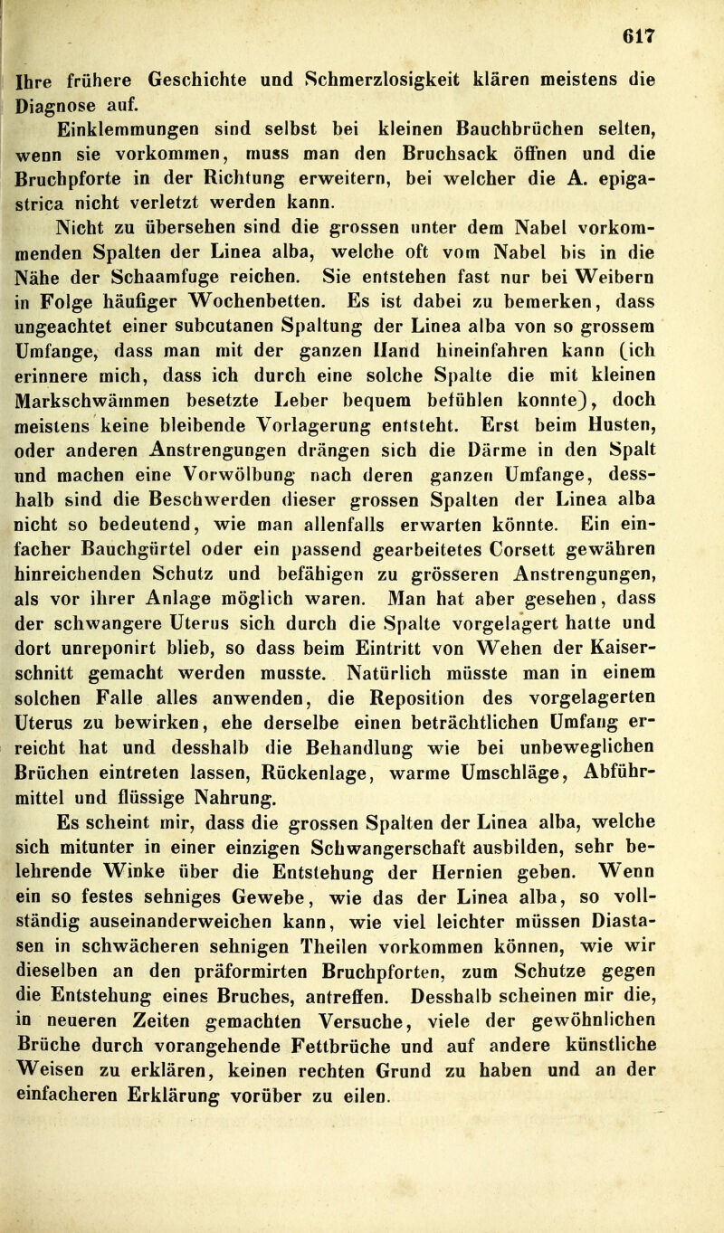 Ihre frühere Geschichte und Schmerzlosigkeit klären meistens die Diagnose auf. Einklemmungen sind selbst bei kleinen Bauchbrüchen selten, wenn sie vorkommen, muss man den Bruchsack öflPnen und die Bruchpforte in der Richtung erweitern, bei welcher die A. epiga- strica nicht verletzt werden kann. Nicht zu übersehen sind die grossen unter dem Nabel vorkom- menden Spalten der Linea alba, welche oft vom Nabel bis in die Nähe der Schaamfuge reichen. Sie entstehen fast nur bei Weibern in Folge häufiger Wochenbetten. Es ist dabei zu bemerken, dass ungeachtet einer subcutanen Spaltung der Linea alba von so grossem Umfange, dass man mit der ganzen Hand hineinfahren kann (ich erinnere mich, dass ich durch eine solche Spalte die mit kleinen Markschwämmen besetzte Leber bequem befühlen konnte), doch meistens keine bleibende Vorlagerung entsteht. Erst beim Husten, oder anderen Anstrengungen drängen sich die Därme in den Spalt und machen eine Vorwölbung nach deren ganzen Umfange, dess- halb sind die Beschwerden dieser grossen Spalten der Linea alba nicht so bedeutend, wie man allenfalls erwarten könnte. Ein ein- facher Bauchgürtel oder ein passend gearbeitetes Corsett gewähren hinreichenden Schutz und befähigen zu grösseren Anstrengungen, als vor ihrer Anlage möglich waren. Man hat aber gesehen, dass der schwangere Uterus sich durch die Spalte vorgelagert hatte und dort unreponirt blieb, so dass beim Eintritt von Wehen der Kaiser- schnitt gemacht werden musste. Natürlich müsste man in einem solchen Falle alles anwenden, die Reposition des vorgelagerten Uterus zu bewirken, ehe derselbe einen beträchtlichen Umfang er- reicht hat und desshalb die Behandlung wie bei unbeweglichen Brüchen eintreten lassen, Rückenlage, warme Umschläge, Abführ- mittel und flüssige Nahrung. Es scheint mir, dass die grossen Spalten der Linea alba, welche sich mitunter in einer einzigen Schwangerschaft ausbilden, sehr be- lehrende Winke über die Entstehung der Hernien geben. Wenn ein so festes sehniges Gewebe, wie das der Linea alba, so voll- ständig auseinanderweichen kann, wie viel leichter müssen Diasta- sen in schwächeren sehnigen Theilen vorkommen können, wie wir dieselben an den präformirten Bruchpforten, zum Schutze gegen die Entstehung eines Bruches, antreffen. Desshalb scheinen mir die, in neueren Zeiten gemachten Versuche, viele der gewöhnlichen Brüche durch vorangehende Fettbrüche und auf andere künstliche Weisen zu erklären, keinen rechten Grund zu haben und an der einfacheren Erklärung vorüber zu eilen.