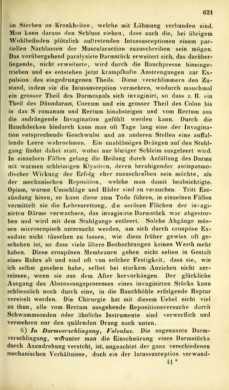 im Sterben an Krankheiten, welche mit Lähmung verbunden sind. Man kann daraus den Schluss ziehen, dass auch die, bei übrigem Wohlbefinden plötzlich auftretenden Intussusceptionen einem par- tiellen Nachlassen der Muscularaction zuzuschreiben sein mögen. Das vorübergehend paralysirte Darmstück erweitert sich, das darüber- liegende, nicht erweiterte, wird durch die Bauchpresse hineinge- trieben und es entstehen jetzt krampfhafte Anstrengungen zur Ex- pulsion des eingedrungenen Theils. Diese verschlimmern den Zu- stand, indem sie die Intussusception vermehren, wodurch manchmal ein grosser Theil des Darmcanals sich invaginirt, so dass z. B. ein Theil des Dünndarms, Coecum und ein grosser Theil des Colon bis in das S romanum und Rectum hinabsteigen und vom Rectum aus die andrängende Invagination gefühlt werden kann. Durch die Bauchdecken hindurch kann man oft Tage lang eine der Invagina- tion entsprechende Geschwulst und an anderen Stellen eine auffal- lende Leere wahrnehmen. Ein unablässiges Drängen auf den Stuhl- gang findet dabei statt, wobei nur blutiger Schleim ausgeleert wird. In einzelnen Fällen gelang die Heilung durch xlnfüllung des Darms mit warmen schleimigen Klystiren, deren beruhigender anlispasmo- discher Wirkung der Erfolg eher zuzuschreiben sein möchte, als der mechanischen Reposition, welche man damit beabsichtigte. Opium, warme Umschläge und Bäder sind zu versuchen. Tritt Ent- zündung hinzu, so kann diese zum Tode führen, in einzelnen Fällen vermittelt sie die Lebensrettung, die serösen Flächen der invagi- nirten Därme verwachsen, das invaginirte Darmstück war abgestor- ben und wird mit dem Stuhlgänge entleert. Solche Abgänge müs- sen raicroscopisch untersucht werden, um sich durch croupöse Ex- sudate nicht täuschen zu lassen, wie diess früher gewiss oft ge- schehen ist, so dass viele ältere Beobachtungen keinen Werth mehr haben. Diese croupösen Membranen gehen nicht selten in Gestalt eines Rohrs ab und sind oft von solcher Festigkeit, dass sie, wie ich selbst gesehen habe, selbst bei starkem Anziehen nicht zer- reissen, wenn sie aus dem After hervorhängen. Der glückliche Ausgang des Abstossungsprocesses eines invaginirten Stücks kann schliessiicli noch durch eine, in die Bauchhöhle erfolgende Ruptur vereitelt werden. Die Chirurgie hat mit diesem Uebel nicht viel zu thun, alle vom Rectum ausgehende Repositionsversuche durch Schwammsonden öder ähnliche Instrumente sind verwerflich und vermehren nur den quälenden Drang nach unten. 6} In Darmverschlingungy Folvulus. Die sogenannte Darm- verschlingung, wdVunter man die Einschnürung eines Darmstücks durch Axendrehung versteht, ist, ungeachtet der ganz ver-schiedenen mechanischen Verhältnisse, doch ein der Intussusception verwand- 41*