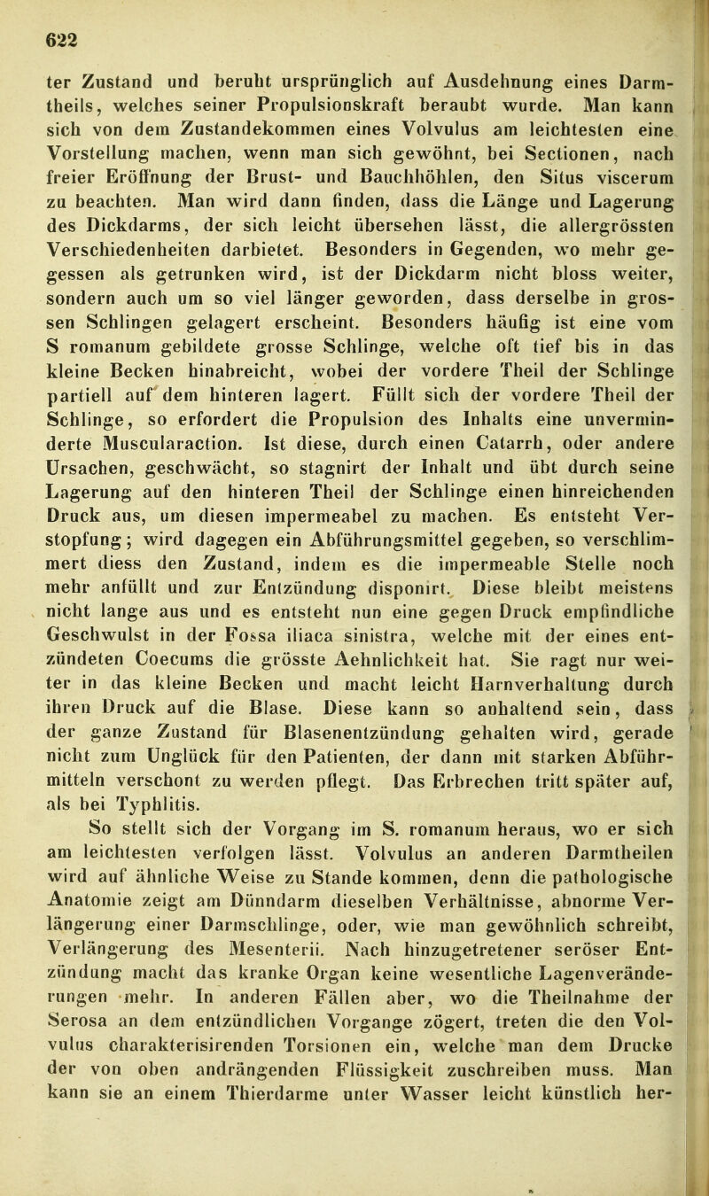 ter Zustand und beruht ursprünglich auf Ausdehnung eines Darm- theils, welches seiner Propulsionskraft beraubt wurde. Man kann sich von dem Zustandekommen eines Volvulus am leichtesten eine Vorstellung machen, wenn man sich gewöhnt, bei Sectionen, nach freier Eröffnung der Brust- und Bauchhöhlen, den Situs viscerum zu beachten. Man wird dann finden, dass die Länge und Lagerung des Dickdarms, der sich leicht übersehen lasst, die allergrössten Verschiedenheiten darbietet. Besonders in Gegenden, wo mehr ge- gessen als getrunken wird, ist der Dickdarm nicht bloss weiter, sondern auch um so viel länger geworden, dass derselbe in gros- sen Schlingen gelagert erscheint. Besonders häufig ist eine vom S romanum gebildete grosse Schlinge, welche oft tief bis in das kleine Becken hinabreicht, wobei der vordere Theil der Schlinge partiell auf dem hinteren lagert Füllt sich der vordere Theil der Schlinge, so erfordert die Propulsion des Inhalts eine unvermin- derte Muscularaction. Ist diese, durch einen Catarrh, oder andere Ursachen, geschwächt, so stagnirt der Inhalt und übt durch seine Lagerung auf den hinteren Theil der Schlinge einen hinreichenden Druck aus, um diesen impermeabel zu machen. Es entsteht Ver- stopfung ; wird dagegen ein Abführungsmittel gegeben, so verschlim- mert diess den Zustand, indem es die impermeable Stelle noch mehr anfüllt und zur Entzündung disponirt. Diese bleibt meistens nicht lange aus und es entsteht nun eine gegen Druck empfindliche Geschwulst in der Fossa iliaca sinistra, welche mit der eines ent- zündeten Coecums die grösste Aehnlichkeit hat. Sie ragt nur wei- ter in das kleine Becken und macht leicht Harnverhaltung durch ihren Druck auf die Blase. Diese kann so anhaltend sein, dass der ganze Zustand für Blasenentzündung gehalten wird, gerade nicht zum Unglück für den Patienten, der dann mit starken Abführ- mitteln verschont zu werden pflegt. Das Erbrechen tritt später auf, als bei Typhlitis. So stellt sich der Vorgang im S. romanum heraus, wo er sich am leichtesten verfolgen lässt. Volvulus an anderen Darmtheilen wird auf ähnliche Vl^eise zu Stande kommen, denn die pathologische Anatomie zeigt am Dünndarm dieselben Verhältnisse, abnorme Ver- längerung einer Darmschlinge, oder, wie man gewöhnlich schreibt, Verlängerung des Mesenterii. Nach hinzugetretener seröser Ent- zündung macht das kranke Organ keine wesentliche Lagenverände- rungen mehr. In anderen Fällen aber, wo die Theilnahme der Serosa an dem entzündlichen Vorgange zögert, treten die den Vol- vulus charakterisirenden Torsionen ein, w^elche man dem Drucke der von oben andrängenden Flüssigkeit zuschreiben muss. Man kann sie an einem Thierdarme unter Wasser leicht künstlich her-