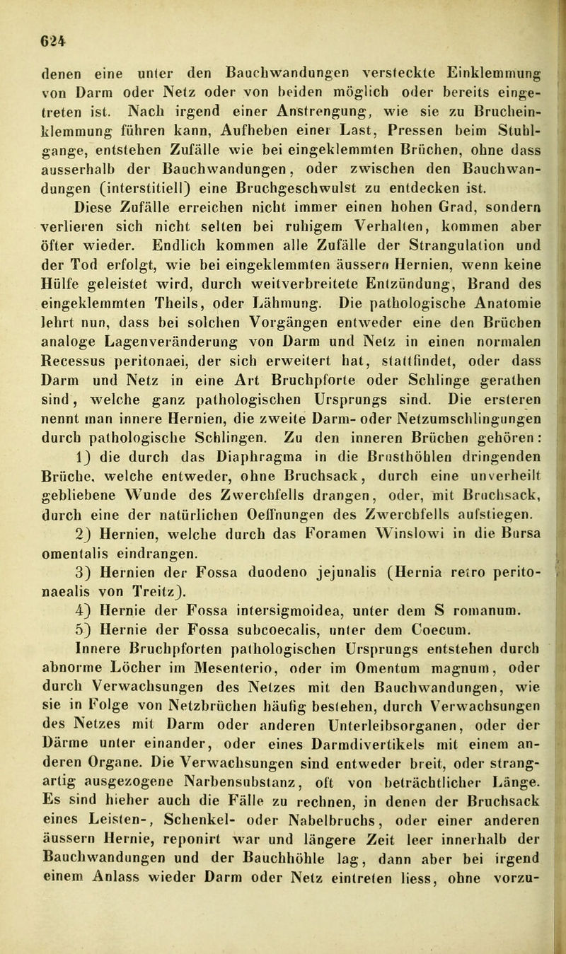 denen eine unter den Bauchwandungen versteckte Einklemmung von Darm oder Netz oder von beiden möglich oder bereits einge- treten ist. Nach irgend einer Anstrengung, wie sie zu Bruchein- klemmung führen kann, Aufheben einer Last, Pressen beim Stuhl- gange, entstehen Zufälle wie bei eingeklemmten Brüchen, ohne dass ausserhalb der Bauchwandungen, oder zwischen den Bauchwan- dungen (interstitiell) eine Bruchgeschwulst zu entdecken ist. Diese Zufälle erreichen nicht immer einen hohen Grad, sondern verlieren sich nicht selten bei ruhigem Verhallen, kommen aber öfter wieder. Endlich kommen alle Zufälle der Strangulation und der Tod erfolgt, wie bei eingeklemmten äussern Hernien, wenn keine Hülfe geleistet wird, durch weitverbreitete Entzündung, Brand des eingeklemmten Theils, oder Lähmung. Die pathologische Anatomie lehrt nun, dass bei solchen Vorgängen entweder eine den Brüchen analoge Lagenveränderung von Darm und Netz in einen normalen Recessus peritonaei, der sich erweitert hat, stattfindet, oder dass Darm und Netz in eine Art Bruchpforte oder Schlinge gerathen sind, welche ganz pathologischen Ursprungs sind. Die ersteren nennt man innere Hernien, die zweite Darm- oder Netzumschlingungen durch pathologische Schlingen. Zu den inneren Brüchen gehören : 1) die durch das Diaphragma in die Brusthöhlen dringenden Brüche, welche entweder, ohne Bruchsack, durch eine unverheilt gebliebene Wunde des Zwerchfells drangen, oder, mit Bruchsack, durch eine der natürlichen Oeff'nungen des Zwerchfells aufstiegen. 23 Hernien, welche durch das Foramen Wlnslowi in die Bursa omentalis eindrangen. 3) Hernien der Fossa duodeno jejunalis (Hernia retro perito- naealis von Treitz}. 4) Hernie der Fossa intersigmoidea, unter dem S romanum. 5) Hernie der Fossa subcoecalis, unter dem Coecum. Innere Bruchpforten pathologischen Ursprungs entstehen durch abnorme Löcher im Mesenterio, oder im Omentum magnum, oder durch Verwachsungen des Netzes mit den Bauchwandungen, wie sie in Folge von Netzbrüchen häufig bestehen, durch Verwachsungen des Netzes mit Darm oder anderen Unterleibsorganen, oder der Därme unter einander, oder eines Darmdivertikels mit einem an- deren Organe. Die Verwachsungen sind entweder breit, oder strang- artig ausgezogene Narbensubstanz, oft von beträchtlicher Länge. Es sind hieher auch die Fälle zu rechnen, in denen der Bruchsack eines Leisten-, Schenkel- oder Nabelbruchs, oder einer anderen äussern Hernie, reponirt war und längere Zeit leer innerhalb der Bauchwandungen und der Bauchhöhle lag, dann aber bei irgend einem Anlass wieder Darm oder Netz eintreten liess, ohne vorzu-