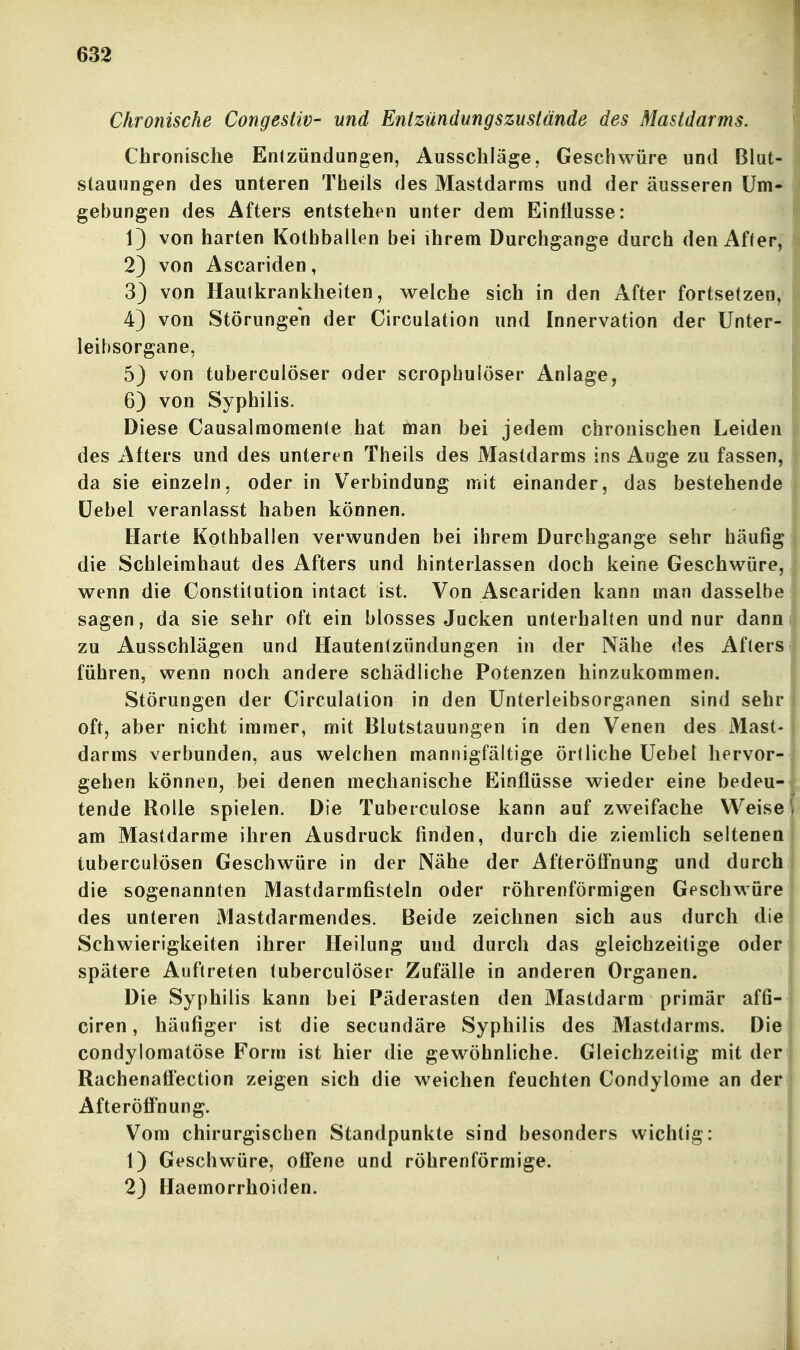 Chronische Congesliv- und Entzündungszustände des Mastdarms. Chronische Entzündungen, Ausschläge, Geschwüre und Blut- stauungen des unteren Tbeils des Mastdarms und der äusseren Um- gebungen des Afters entstehen unter dem Einflüsse: 13 von harten Kotbballen bei ihrem Durchgange durch den Affer,' 2) von Ascariden, 3) von Hautkrankheiten, welche sich in den After fortsetzen,* 43 von Störungen der Circulation und Innervation der Unter- leibsorgane, 5) von tuberculöser oder scrophulöser Anlage, 6) von Syphilis. Diese Causalraomente hat man bei jedem chronischen Leiden des Afters und des unteren Theils des Mastdarms ins Auge zu fassen, da sie einzeln, oder in Verbindung mit einander, das bestehende üebel veranlasst haben können. Harte Kothballen verwunden bei ihrem Durchgange sehr häufig die Schleimhaut des Afters und hinterlassen doch keine Geschwüre, wenn die Constitution intact ist. Von Ascariden kann man dasselbe sagen, da sie sehr oft ein blosses Jucken unterhalten und nur dann zu Ausschlägen und Hautentzündungen in der Nähe des Afters führen, wenn noch andere schädliche Potenzen hinzukommen. Störungen der Circulation in den Unterleibsorganen sind sehr oft, aber nicht immer, mit Blutstauungen in den Venen des Mast- darms verbunden, aus welchen mannigfältige örtliche Uebel hervor- gehen können, bei denen mechanische Einflüsse wieder eine bedeu- tende Rolle spielen. Die Tuberculose kann auf zweifache Weise am Mastdarme ihren Ausdruck finden, durch die ziemlich seltenen tuberculösen Geschwüre in der Nähe der Afteröifnung und durch die sogenannten Mastdarmfisteln oder röhrenförmigen Geschwüre des unteren Mastdarmendes. Beide zeichnen sich aus durch die Schwierigkeiten ihrer Heilung und durch das gleichzeitige oder spätere Auftreten tuberculöser Zufälle in anderen Organen. Die Syphilis kann bei Päderasten den Mastdarm primär affi- ciren, häufiger ist die secundäre Syphilis des Mastdarms. Die condylomatöse Form ist hier die gewöhnliche. Gleichzeitig mit der Rachenafl'ection zeigen sich die weichen feuchten Condylome an der Afteröffnung. Vom chirurgischen Standpunkte sind besonders wichtig: 1) Geschwüre, offene und röhrenförmige. 23 Haemorrhoiden.