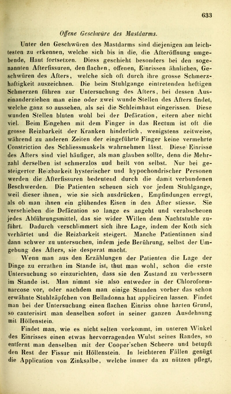Offene Geschwüre des Mastdarms. Unter den Geschwüren des Mastdarms sind diejenigen am leich- testen zu erkennen, welche sich bis in die, die Afteröifnung umge- bende, Haut fortsetzen. Diess geschieht besonders bei den soge- nannten Afterfissuren, den flachen, off'enen, Einrissen ähnlichen, Ge- schwüren des Afters, welche sich oft durch ihre grosse Schmerz- haftigkeit auszeichnen. Die beim Stuhlgange eintretenden heftigen Schmerzen führen zur Untersuchung des Alters, bei dessen Aus- einanderziehen man eine oder zwei wunde Stellen des Afters findet, welche ganz so aussehen, als sei die Schleimhaut eingerissen. Diese wunden Stellen bluten wohl bei der Defäcation, eitern aber nicht viel. Beim Eingehen mit dem Finger in das Rectum ist oft die grosse Reizbarkeit der Kranken hinderlich, wenigstens zeitweise, während zu anderen Zeiten der eingeführte Finger keine vermehrte Constriction des Schliessmuskels wahrnehmen lässt. Diese Einrisse des Afters sind viel häufiger, als man glauben sollte, denn die Mehr- zahl derselben ist schmerzlos uud heilt von selbst. Nur bei ge- steigerter Reizbarkeit hysterischer und hypochondrischer Personen werden die Afterfissuren bedeutend durch die damit verbundenen Beschwerden. Die Patienten scheuen sich vor jedem Stuhlgange, weil dieser ihnen, wie sie sich ausdrücken, Empfindungen erregt, als ob man ihnen ein glühendes Eisen in den After stiesse. Sie verschieben die Defäcation so lange es angeht und verabscheuen jedes Abführungsmittel, das sie wider Willen dem Nachtstuhle zu- führt. Dadurch verschlimmert sich ihre Lage, indem der Koth sich verhärtet und die Reizbarkeit steigert. Manche Patientinnen sind dann schwer zu untersuchen, indem jede Berührung, selbst der Um- gebung des Afters, sie desperat macht. Wenn man aus den Erzählungen der Patienten die Lage der Dinge zu errathen im Stande ist, thut man wohl, schon die erste Untersuchung so einzurichten, dass sie den Zustand zu verbessern im Stande ist. Man nimmt sie also entweder in der Chloroform- narcose vor, oder nachdem man einige Stunden vorher das schon erwähnte Stuhlzäpfchen von Belladonna hat appliciren lassen. Findet man bei der Untersuchung einen flachen Einriss ohne harten Grund, so cauterisirt man denselben sofort in seiner ganzen Ausdehnung mit Höllenstein. Findet man, wie es nicht selten vorkommt, im unteren Winkel des Einrisses einen etwas hervorragenden Wulst seines Randes, so entfernt man denselben mit der Cooper'schen Scheere und betupft den Rest der Fissur mit Höllenstein. In leichteren Fällen genügt die Application von Zinksalbe, welche immer da zu nützen pflegt,