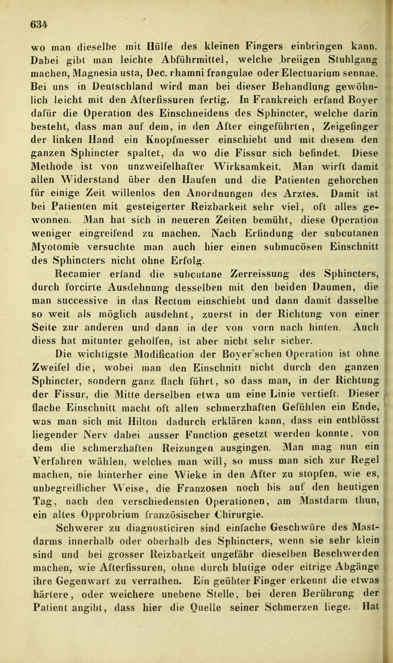 wo man dieselbe mit Hülfe des kleinen Fingers einbringen kann. Dabei gibt man leichte Abführmittel, welche breiigen Stnhlgang machen, Magnesia usta, Dec. rhamni frangulae oder Electuarium sennae. Bei uns in Deutschland wird man bei dieser Behandlung gewöhn- lich leicht mit den Afterfissuren fertig. In Frankreich erfand Boyer dafür die Operation des Einschneidens des Sphincter, welche darin besteht, dass man auf dem, in den After eingeführten, Zeigefinger der linken Hand ein Knopfmesser einschiebt und mit diesem den ganzen Sphincter spaltet, da wo die Fissur sich befindet. Diese Methode ist von unzweifelhafter Wirksamkeit. Man wirft damit allen Widerstand über den Haufen und die Patienten gehorchen für einige Zeit willenlos den Anordnungen des Arztes. Damit ist bei Patienten mit gesteigerter Reizbarkeit sehr viel, oft alles ge- wonnen. Man hat sich in neueren Zeiten bemüht, diese Operation weniger eingreifend zu machen. Nach Erfindung der subcutanen Myotomie versuchte man auch hier einen submucösen Einschnitt des Sphincters nicht ohne Erfolg. Recamier erfand die subcutane Zerreissung des Sphincters, durch forcirte Ausdehnung desselben mit den beiden Daumen, die man successive in das Rectum einschiebt und dann damit dasselbe so weit als möglich ausdehnt, zuerst in der Richtung von einer Seite zur anderen und dann in der von vorn nach hinten. Auch diess hat mitunter geholfen, ist aber nicht sehr sicher. Die wichtigste 31odification der Boyer'schen Operation ist ohne Zweifel die, wobei man den Einschnitt nicht durch den ganzen Sphincter, sondern ganz flach führt, so dass man, in der Richtung der Fissur, die Mitte derselben etwa um eine Linie vertieft. Dieser flache Einschnitt macht oft allen schmerzhaften Gefühlen ein Ende, was man sich mit Hiiton dadurch erklären kann, dass ein entblösst liegender Nerv dabei ausser Function gesetzt werden konnte, von dem die schmerzhaften Reizungen ausgingen. Man mag nun ein Verfahren wählen, welches man w^ill, so muss man sich zur Regel machen, nie hinterher eine Wieke in den After zu stopfen, wie es, unbegreiflicher Weise, die Franzosen noch bis auf den heutigen Tag, nach den verschiedensten Operationen, am Mastdarm thun, ein altes Opprobrium französischer Chirurgie. Schwerer zu diagnosticiren sind einfache Geschwüre des Mast- darms innerhalb oder oberhalb des Sphincters, wenn sie sehr klein sind und bei grosser Reizbarkeit ungefähr dieselben Beschwerden machen, wie Afterfissuren, ohne durch blutige oder eitrige Abgänge ihre Gegenwart zu verrathen. Ein geübter Finger erkennt die etwas härtere, oder weichere unebene Stelle, bei deren Berührung der Patient angibt, dass hier die Quelle seiner Schmerzen liege. Hat